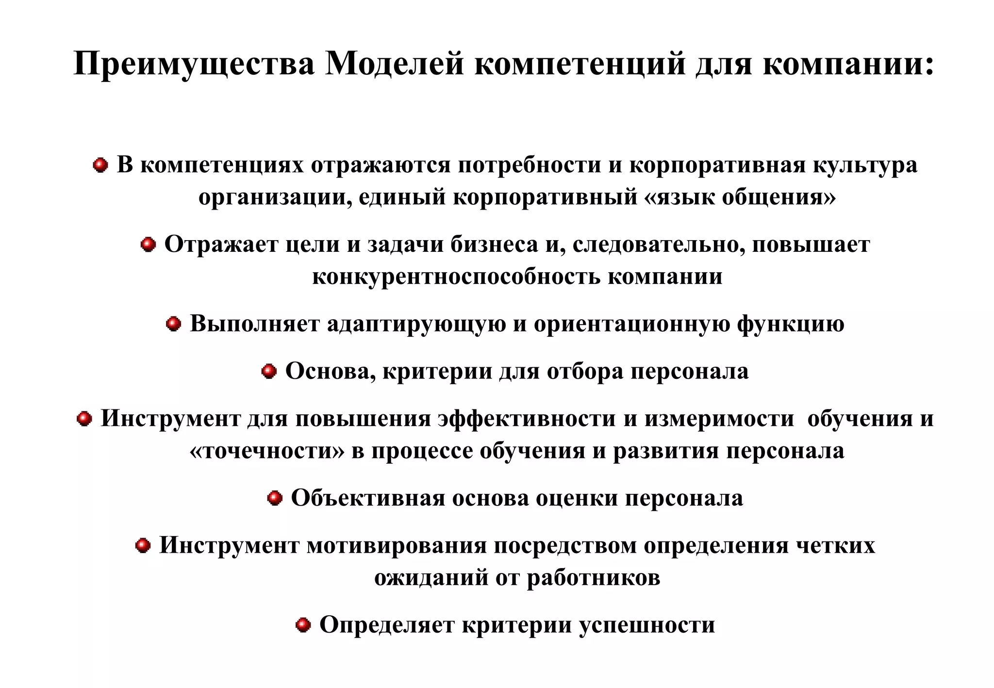 Преимущества Моделей компетенций для компании:

  В компетенциях отражаются потребности и корпоративная культура
        организации, единый корпоративный «язык общения»
     Отражает цели и задачи бизнеса и, следовательно, повышает
                конкурентноспособность компании
       Выполняет адаптирующую и ориентационную функцию
               Основа, критерии для отбора персонала
 Инструмент для повышения эффективности и измеримости обучения и
       «точечности» в процессе обучения и развития персонала
               Объективная основа оценки персонала
     Инструмент мотивирования посредством определения четких
                     ожиданий от работников
                 Определяет критерии успешности
 