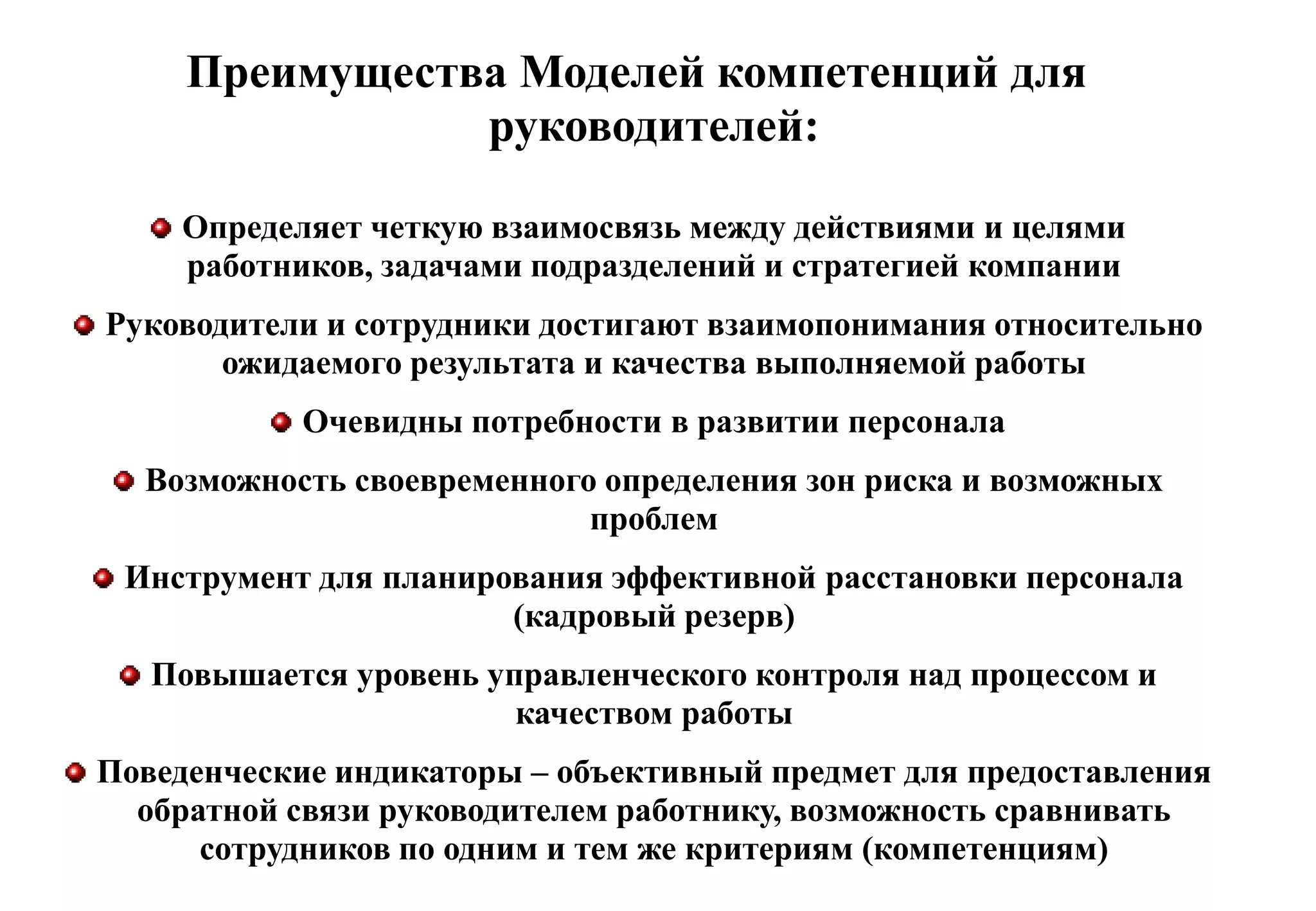 Преимущества Моделей компетенций для
                руководителей:

    Определяет четкую взаимосвязь между действиями и целями
    работников, задачами подразделений и стратегией компании
Руководители и сотрудники достигают взаимопонимания относительно
       ожидаемого результата и качества выполняемой работы
            Очевидны потребности в развитии персонала
  Возможность своевременного определения зон риска и возможных
                            проблем
 Инструмент для планирования эффективной расстановки персонала
                       (кадровый резерв)
   Повышается уровень управленческого контроля над процессом и
                        качеством работы
Поведенческие индикаторы – объективный предмет для предоставления
  обратной связи руководителем работнику, возможность сравнивать
      сотрудников по одним и тем же критериям (компетенциям)
 