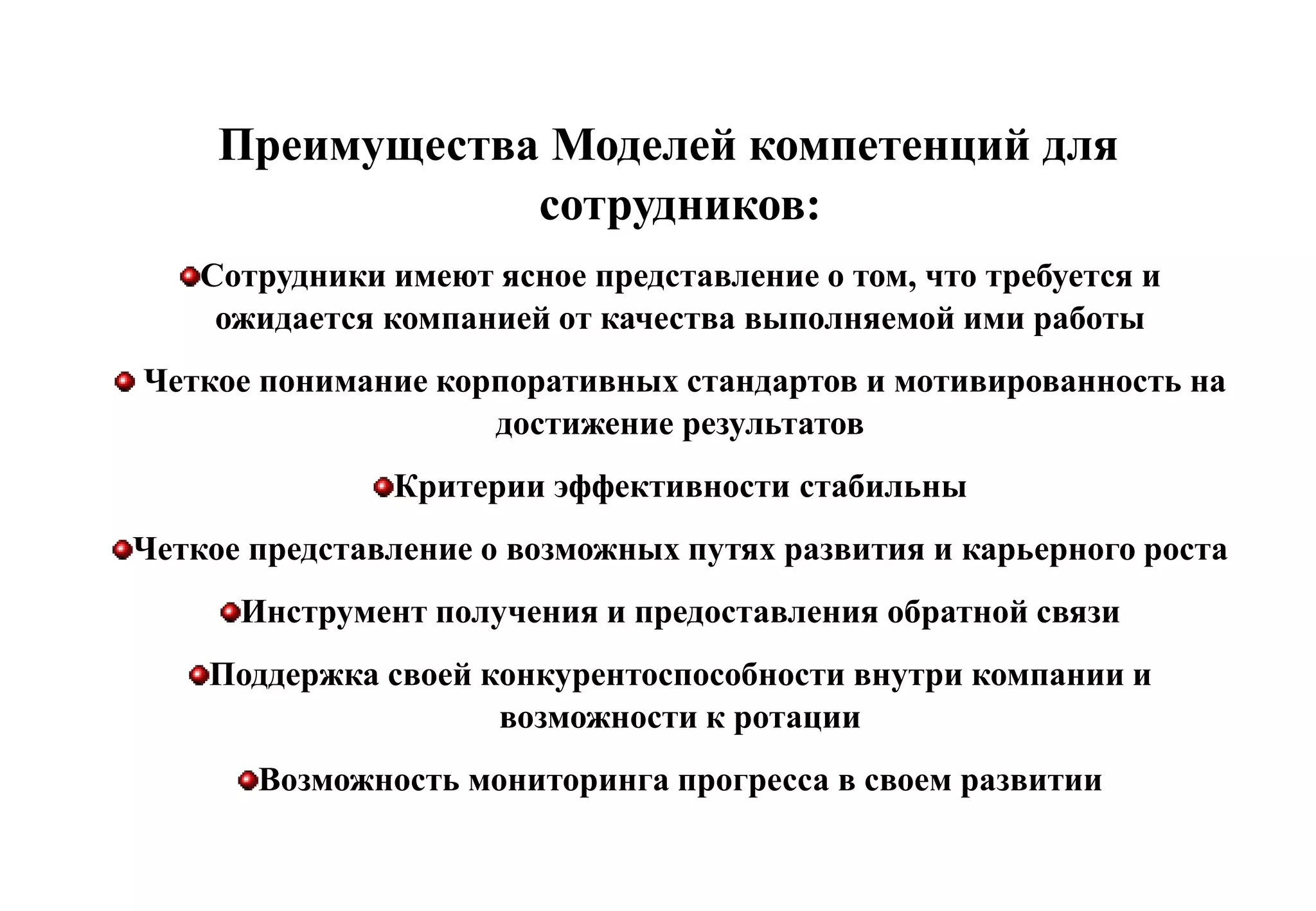 Преимущества Моделей компетенций для
                 сотрудников:
    Сотрудники имеют ясное представление о том, что требуется и
     ожидается компанией от качества выполняемой ими работы
Четкое понимание корпоративных стандартов и мотивированность на
                    достижение результатов
               Критерии эффективности стабильны
Четкое представление о возможных путях развития и карьерного роста
      Инструмент получения и предоставления обратной связи
    Поддержка своей конкурентоспособности внутри компании и
                     возможности к ротации
       Возможность мониторинга прогресса в своем развитии
 
