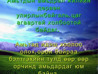 Амьтдын амьдрал жилийн дөрвөн улирлынбайгаль,цаг агаартай холбоотой байдаг.  Амьтад идэш хоолоо олох,орон байраа бэлтгэхийн тулд өөр өөр орчинд амьдардаг юм байна. 