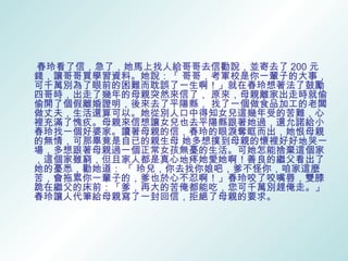 春玲看了信，急了，她馬上找人給哥哥去信勸說，並寄去了 200 元
錢，讓哥哥買學習資料。她說：「 哥哥，考軍校是你一輩子的大事，
可千萬別為了眼前的困難而耽誤了一生啊！」就在春玲想著法了鼓勵
四哥時，出走了幾年的母親突然來信了， 原來，母親離家出走時就偷
偷開了個假離婚證明，後來去了平陽縣， 找了一個做食品加工的老闆
做丈夫，生活還算可以。她從別人口中得知女兒這幾年受的苦難，心
裡充滿了愧疚。母親來信想讓女兒也去平陽縣跟著她過，還允諾給小
春玲找一個好婆家。讀著母親的信，春玲的眼淚奪眶而出，她恨母親
的無情，可那畢竟是自已的親生母 她多想撲到母親的懷裡好好地哭一
場，多想跟著母親過一個正常女孩無憂的生活。可她怎能捨棄這個家
，這個家雖窮，但且家人都是真心地疼她愛她啊！善良的繼父看出了
她的憂悉，勸她道： 「 玲兒，你去找你娘吧，爹不怪你，咱家這麼
苦，會拖累你一輩子的，爹也於心不忍啊！」春玲咬了咬嘴唇，雙膝
跪在繼父的床前：「爹，再大的苦俺都能吃，您可千萬別趕俺走。」
春玲讓人代筆給母親寫了一封回信，拒絕了母親的要求。
 