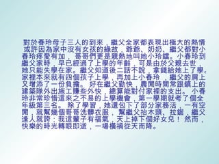 對於春玲母子三人的到來，繼父全家都表現出極大的熱情。
或許因為家中沒有女孩的緣故，爺爺、奶奶、繼父都對小
春玲疼愛有加， 哥哥們更是親熱地叫她小玲鐺。小春玲到
繼父家時，早已經過了上學的年齡，可是由於父親去世，
她只能失學在家。繼父知道後二話不說，拿錢給她上了學。
家裡本來就有四個孩子上學，再加上小春玲 ，繼父的肩上
又增添了一份負擔。 好在繼父勤快，農閒時間常跟鎮上的
建築隊外出施工賺些外快，總算能對付家裡的支出。 小春
玲非常珍惜這來之不易的上學機會，第一學期就考了個全
年級第三名。 除了學習，她還包下了部分家務活，一有空
閒，就幫幾個哥哥洗髒衣服， 幫繼父抬木頭、拉鋸，繼父
逢人就誇：我這輩子有福氣，天上掉下個好女兒！ 然而，
快樂的時光轉眼即逝，一場橫禍從天而降。
 