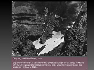 Όλυμπος, το «ΠΑΝΘΕΟΝ», 1914 Στις 2 Αυγούστου 1913, κατέκτησαν την ψηλότερη κορυφή του Ολύμπου το Μύτικα (2918μ.), που μέχρι τότε παρέμενε απάτητη. (Στον Όλυμπο ανέβηκαν άλλες δύο φορές: το 1919 και το 1927.) 
