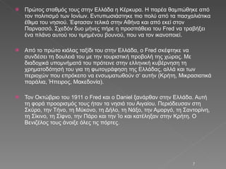 Πρώτος σταθμός τους στην Ελλάδα η Κέρκυρα. Η παρέα θαμπώθηκε από τον πολιτισμό των Ιονίων. Εντυπωσιάστηκε πιο πολύ από τα πασχαλιάτικα έθιμα του νησιού. Έφτασαν τελικά στην Αθήνα και από εκεί στον Παρνασσό. Σχεδόν δυο μήνες πήρε η προσπάθεια του Fred να τραβήξει ένα πλάνο αυτού του τιμημένου βουνού, που να τον ικανοποιεί.  Από το πρώτο κιόλας ταξίδι του στην Ελλάδα, ο Fred σκέφτηκε να συνδέσει τη δουλειά του με την τουριστική προβολή της χώρας. Με διαδοχικά υπομνήματά του πρότεινε στην ελληνική κυβέρνηση τη χρηματοδότησή του για τη φωτογράφηση της Ελλάδας, αλλά και των περιοχών που επρόκειτο να ενσωματωθούν σ‘ αυτήν (Κρήτη, Μικρασιατικά παράλια, Ήπειρος, Μακεδονία). Τον Οκτώβριο του 1911 ο Fred και ο Daniel ξανάρθαν στην Ελλάδα. Αυτή τη φορά προορισμός τους ήταν τα νησιά του Αιγαίου. Περιόδευσαν στη Σκύρο, την Τήνο, τη Μύκονο, τη Δήλο, τη Νάξο, την Αμοργό, τη Σαντορίνη, τη Σίκινο, τη Σίφνο, την Πάρο και την Ίο και κατέληξαν στην Κρήτη. Ο Βενιζέλος τους άνοιξε όλες τις πόρτες. 