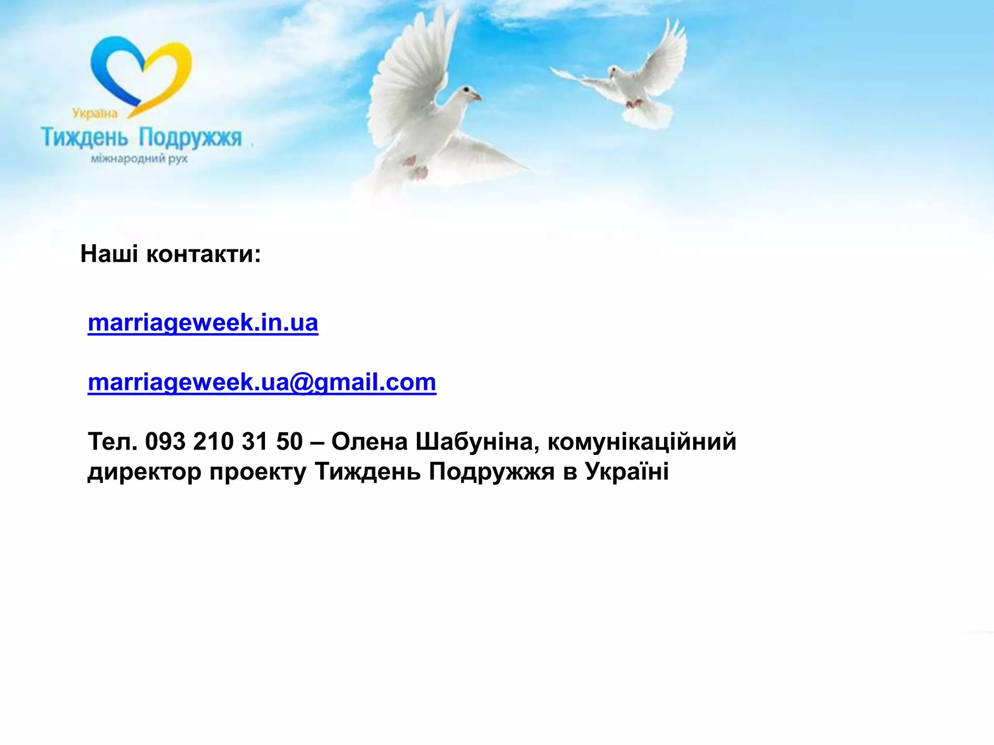 Долучись як громадська організаціяПротягом тижня (15-22 травня) запрошуємо Вас:- Провести спеціалізовані заходи, присвячені темі шлюбу та родини: наприклад, круглі столи, конференції, презентації наукових досліджень, тренінги чи семінари.- Організувати масові заходи, які привернуть максимальну увагу суспільства до теми подружжя та шлюбу: наприклад, концерти, вуличні масові заходи, паради родин, виставки.- Ініціювати проведення культурних заходів, присвячених шлюбу та цінностям здорового подружжя: наприклад, виставку фото щасливих родин, або театральну виставу, присвячену цінності шлюбу, або показ якісного сімейного кіно.- Залучити до Тижня Подружжя максимальну кількість партнерів та учасників, шляхом інформування мережі своїх партнерів та членів про можливості Тижня Подружжя в Україні.www.marriageweek.in.ua