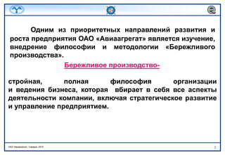 Одним из приоритетных направлений развития и роста предприятия ОАО «Авиаагрегат» является изучение, внедрение философии и методологии «Бережливого производства». Бережливое производство-стройная, полная философия организациии ведения бизнеса, которая  вбирает в себя все аспекты деятельности компании, включая стратегическое развитие и управление предприятием.
