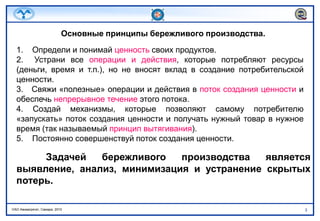 Основные принципы бережливого производства.1.    Определи и понимай ценность своих продуктов.2.  Устрани все операции и действия, которые потребляют ресурсы (деньги, время и т.п.), но не вносят вклад в создание потребительской ценности.3.   Свяжи «полезные» операции и действия в поток создания ценности и обеспечь непрерывное течение этого потока. 4. Создай механизмы, которые позволяют самому потребителю «запускать» поток создания ценности и получать нужный товар в нужное время (так называемый принцип вытягивания).5.    Постоянно совершенствуй поток создания ценности.Задачей бережливого производства является выявление, анализ, минимизация и устранение скрытых потерь.