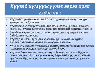 Хүүхэд хүмүүжүүлэх эерэг арга гэдэг нь :Хүүхдийг хувийн сахилгатай болоход нь дэмжиж туслах урт хугацааны шийдэл юм.Хүүхдээсээ хүсэн хүлээж байгаа зүйл, дүрэм, журам, хэмжээ хязгаарыг түүнд ойлгуулах, таны зөв тодорхой харилцааг хэлнэ.Бие биеэ харилцан хүндэтгэсэн харилцааг хүүхэдтэйгээ хамт бий болгох явдал юм.Хүүхэддээ насан туршдаа хэрэглэж үр шимийг нь хүртэх боломжтой чадвар дадал эзэмшүүлэх арга юм.Хүнд хэцүү нөхцөл тулгарахад өөртөө итгэлтэйгээр даван туулах чадварыг хүүхэддээ зааж сургах тухай юм.Хүүхдээ биеэ зөв авч явах, хүчирхийлэл үл хэрэглэх, бусдын санаа бодлыг ойлгож хүлээн авах, өөрийгөө хүндэтгэх, хүний эрх болон бусдыг хүндэтгэн харьцах зан харилцаанд сургахыг хэлнэ.