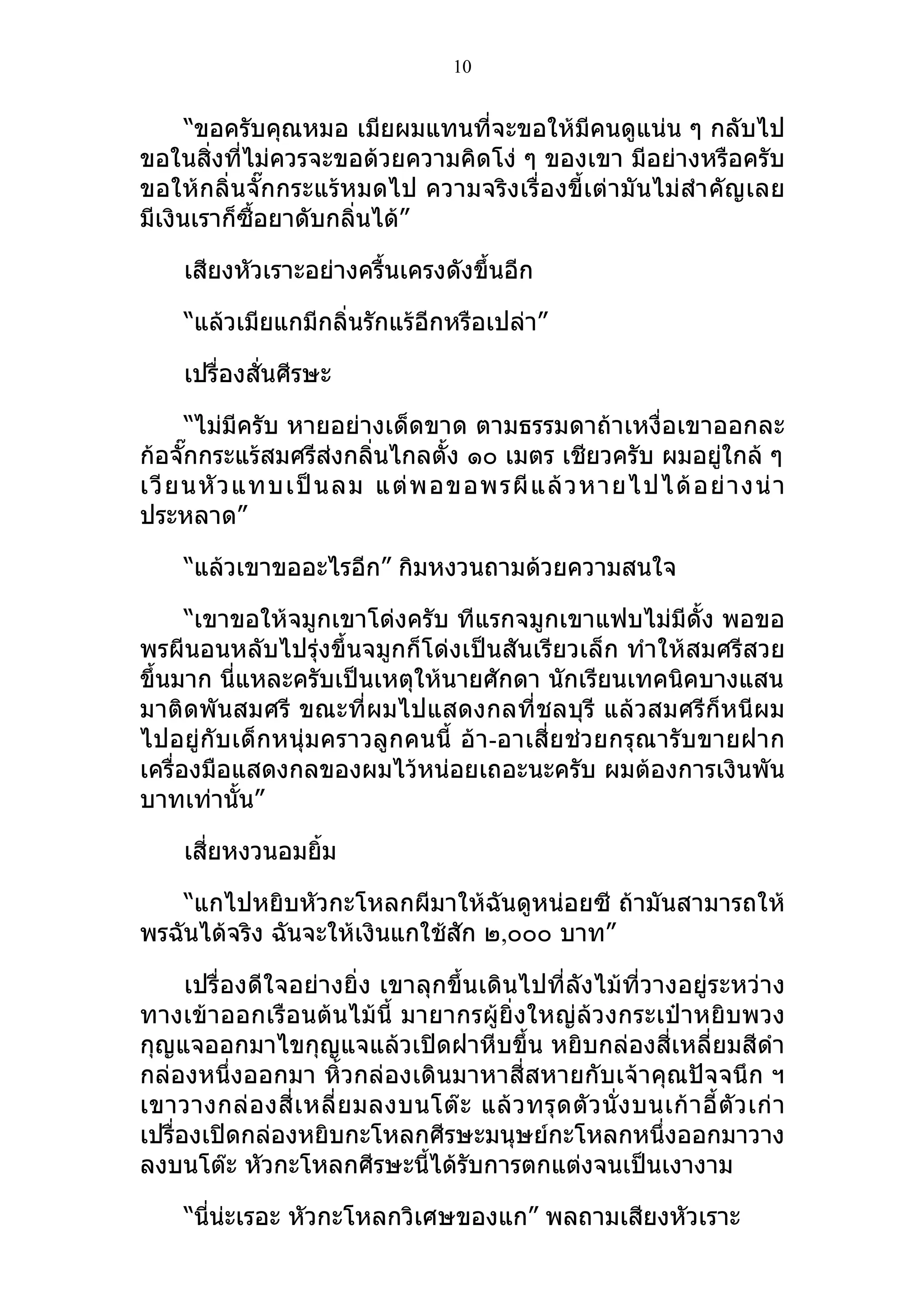 10


      “ขอครับคุณหมอ เมียผมแทนที่จะขอให้มีคนดูแน่น ๆ กลับไป
ขอในสิ่งที่ไม่ควรจะขอด้วยความคิดโง่ ๆ ของเขา มีอย่างหรือครับ
ขอให้กลิ่นจั๊กกระแร้หมดไป ความจริงเรื่องขี้เต่ามันไม่สำา คัญเลย
มีเงินเราก็ซื้อยาดับกลิ่นได้”

     เสียงหัวเราะอย่างครื้นเครงดังขึ้นอีก

     “แล้วเมียแกมีกลิ่นรักแร้อีกหรือเปล่า”

     เปรื่องสั่นศีรษะ

      “ไม่มีครับ หายอย่างเด็ดขาด ตามธรรมดาถ้าเหงื่อเขาออกละ
ก้อจั๊กกระแร้สมศรีส่งกลิ่นไกลตั้ง ๑๐ เมตร เชียวครับ ผมอยูใกล้ ๆ
                                                         ่
เวี ย นหั ว แทบเป็ น ลม แต่ พ อขอพรผี แ ล้ ว หายไปได้ อ ย่ า งน่ า
ประหลาด”

     “แล้วเขาขออะไรอีก” กิมหงวนถามด้วยความสนใจ

      “เขาขอให้จมูกเขาโด่งครับ ทีแรกจมูกเขาแฟบไม่มีดั้ง พอขอ
พรผีนอนหลับไปรุ่งขึ้นจมูกก็โด่งเป็นสันเรียวเล็ก ทำาให้สมศรีสวย
ขึ้นมาก นี่แหละครับเป็นเหตุให้นายศักดา นักเรียนเทคนิคบางแสน
มาติดพันสมศรี ขณะที่ผมไปแสดงกลที่ชลบุรี แล้วสมศรีก็หนีผม
ไปอยู่กับเด็กหนุ่มคราวลูกคนนี้ อ้า -อาเสี่ยช่วยกรุณารับขายฝาก
เครื่องมือแสดงกลของผมไว้หน่อยเถอะนะครับ ผมต้องการเงินพัน
บาทเท่านั้น”

     เสี่ยหงวนอมยิ้ม

    “แกไปหยิบหัวกะโหลกผีมาให้ฉันดูหน่อยซี ถ้ามันสามารถให้
พรฉันได้จริง ฉันจะให้เงินแกใช้สัก ๒,๐๐๐ บาท”

      เปรื่องดีใจอย่างยิ่ง เขาลุกขึ้นเดินไปที่ลังไม้ที่วางอยู่ระหว่าง
ทางเข้าออกเรือนต้นไม้นี้ มายากรผู้ยิ่งใหญ่ล้วงกระเป๋าหยิบพวง
กุญแจออกมาไขกุญแจแล้วเปิดฝาหีบขึ้น หยิบกล่องสี่เหลี่ยมสีดำา
กล่องหนึ่งออกมา หิ้วกล่องเดินมาหาสี่สหายกับเจ้าคุณปัจจนึก ฯ
เขาวางกล่ อ งสี่ เ หลี่ ย มลงบนโต๊ ะ แล้ ว ทรุ ด ตั ว นั่ ง บนเก้ า อี้ ตั ว เก่ า
เปรื่องเปิดกล่องหยิบกะโหลกศีรษะมนุษย์กะโหลกหนึ่งออกมาวาง
ลงบนโต๊ะ หัวกะโหลกศีรษะนี้ได้รับการตกแต่งจนเป็นเงางาม

     “นี่น่ะเรอะ หัวกะโหลกวิเศษของแก” พลถามเสียงหัวเราะ
 