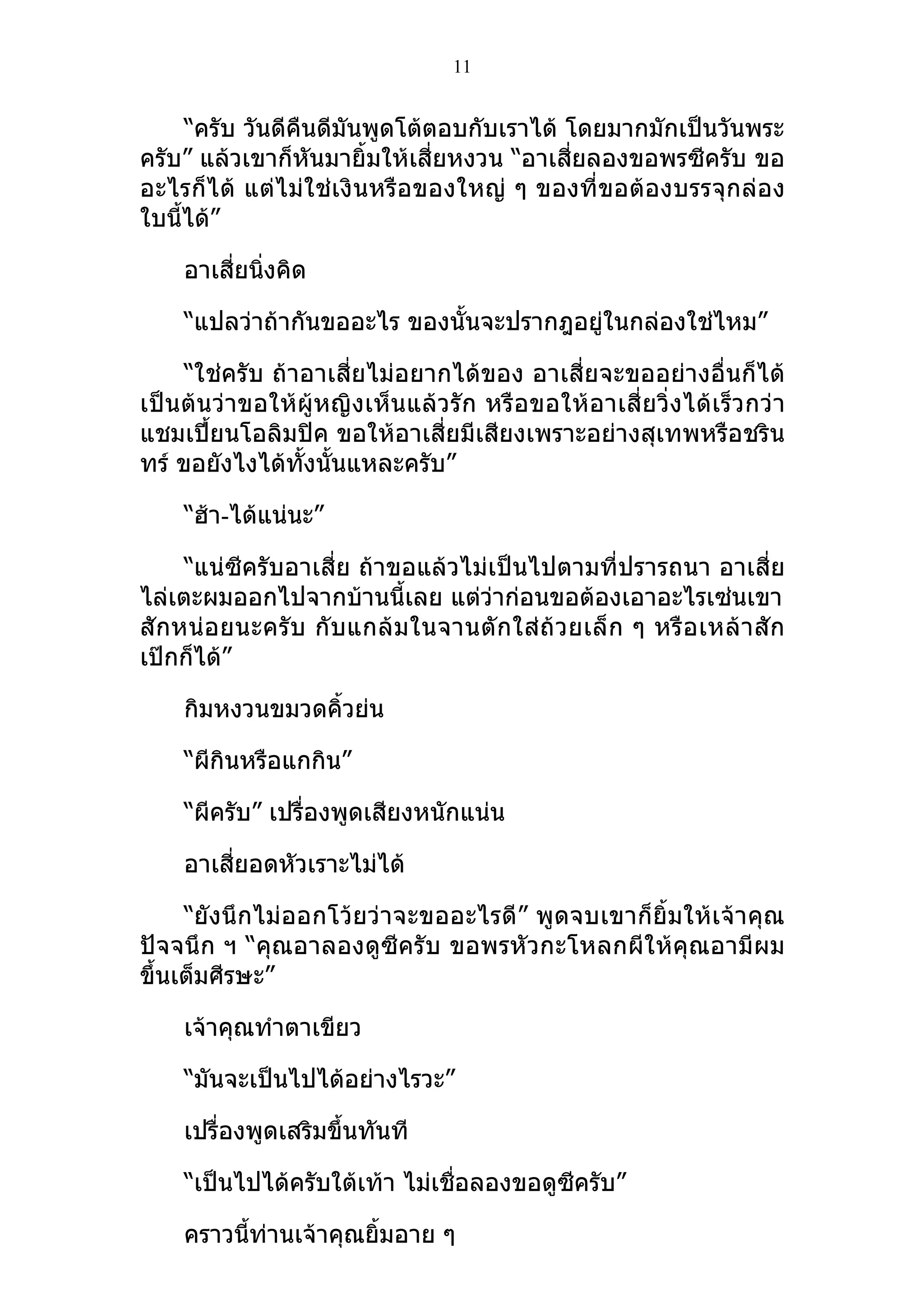11


      “ครับ วันดีคืนดีมันพูดโต้ตอบกับเราได้ โดยมากมักเป็นวันพระ
ครับ” แล้วเขาก็หันมายิ้มให้เสี่ยหงวน “อาเสี่ยลองขอพรซีครับ ขอ
อะไรก็ได้ แต่ไม่ใช่เงินหรือของใหญ่ ๆ ของที่ขอต้องบรรจุกล่อง
ใบนีได้”
    ้

    อาเสี่ยนิงคิด
             ่

    “แปลว่าถ้ากันขออะไร ของนั้นจะปรากฎอยู่ในกล่องใช่ไหม”

     “ใช่ครับ ถ้าอาเสี่ยไม่อยากได้ของ อาเสี่ยจะขออย่างอื่นก็ได้
เป็นต้นว่าขอให้ผู้หญิงเห็นแล้วรัก หรือขอให้อาเสี่ยวิ่งได้เร็วกว่า
แชมเปี้ยนโอลิมปิค ขอให้อาเสี่ยมีเสียงเพราะอย่างสุเทพหรือชริน
ทร์ ขอยังไงได้ทงนั้นแหละครับ”
                 ั้

    “ฮ้า-ได้แน่นะ”

     “แน่ซีครับอาเสี่ย ถ้าขอแล้วไม่เป็นไปตามที่ปรารถนา อาเสี่ย
ไล่เตะผมออกไปจากบ้านนี้เลย แต่ว่าก่อนขอต้องเอาอะไรเซ่นเขา
สั กหน่อยนะครับ กั บแกล้ ม ในจานตั ก ใส่ ถ้ ว ยเล็ ก ๆ หรื อ เหล้ า สั ก
เป๊กก็ได้”

    กิมหงวนขมวดคิ้วย่น

    “ผีกินหรือแกกิน”

    “ผีครับ” เปรื่องพูดเสียงหนักแน่น

    อาเสี่ยอดหัวเราะไม่ได้

     “ยังนึกไม่ออกโว้ยว่าจะขออะไรดี” พูดจบเขาก็ยิ้มให้เจ้าคุณ
ปัจจนึก ฯ “คุณอาลองดูซีครับ ขอพรหัวกะโหลกผีให้คุณอามีผม
ขึ้นเต็มศีรษะ”

    เจ้าคุณทำาตาเขียว

    “มันจะเป็นไปได้อย่างไรวะ”

    เปรื่องพูดเสริมขึ้นทันที

    “เป็นไปได้ครับใต้เท้า ไม่เชื่อลองขอดูซีครับ”

    คราวนีท่านเจ้าคุณยิ้มอาย ๆ
          ้
 