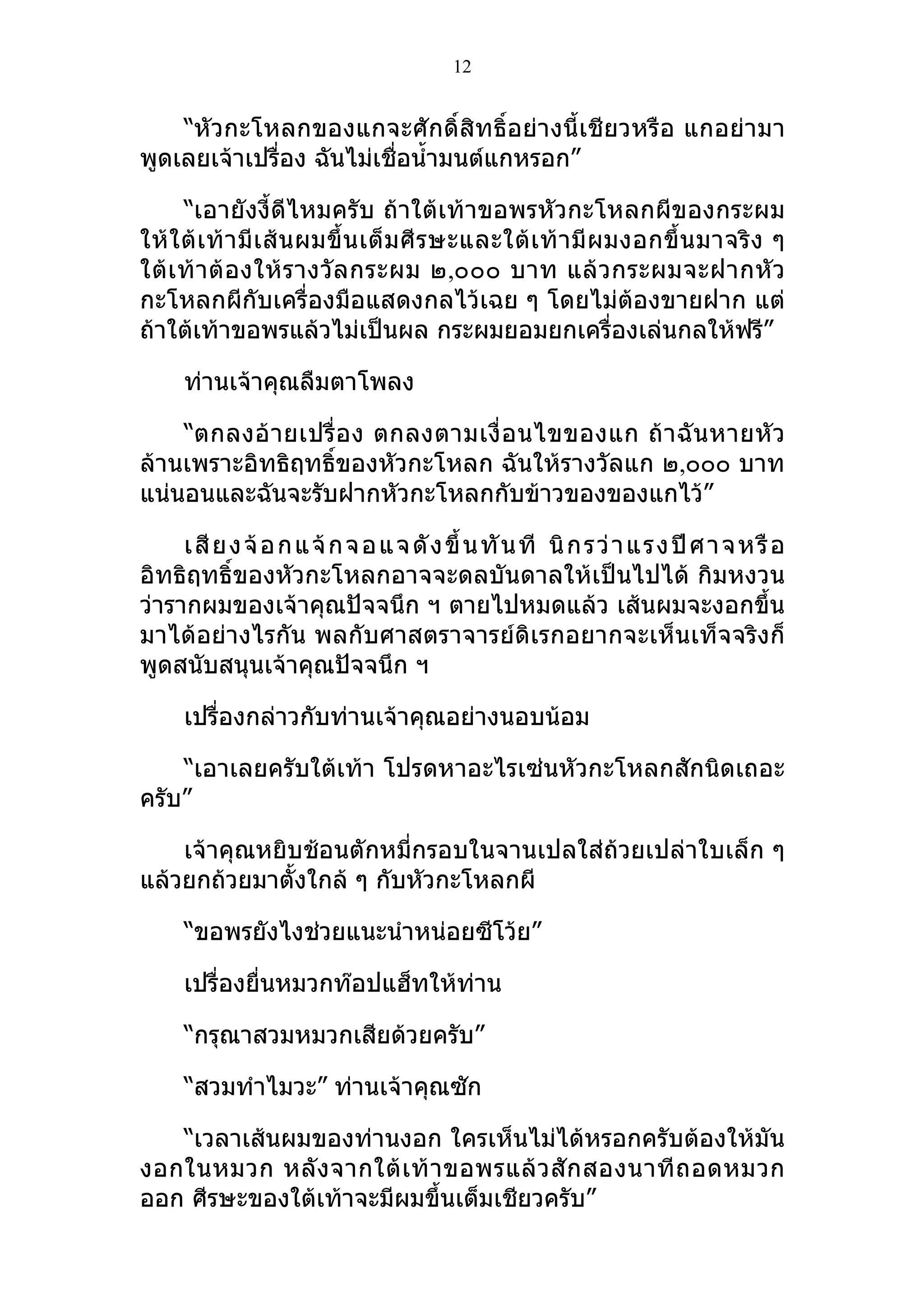 12


    “หัวกะโหลกของแกจะศักดิ์สิทธิ์อย่างนี้เชียวหรือ แกอย่ามา
พูดเลยเจ้าเปรื่อง ฉันไม่เชื่อนำ้ามนต์แกหรอก”

      “เอายังงี้ดีไหมครับ ถ้าใต้เท้าขอพรหัวกะโหลกผีของกระผม
ให้ ใ ต้ เ ท้ า มี เ ส้ น ผมขึ้ น เต็ ม ศี ร ษะและใต้ เ ท้ า มี ผ มงอกขึ้ น มาจริ ง ๆ
ใต้ เ ท้ า ต้ องให้ ร างวั ล กระผม ๒,๐๐๐ บาท แล้ ว กระผมจะฝากหั ว
กะโหลกผีกับเครื่องมือแสดงกลไว้เฉย ๆ โดยไม่ต้องขายฝาก แต่
ถ้าใต้เท้าขอพรแล้วไม่เป็นผล กระผมยอมยกเครื่องเล่นกลให้ฟรี”

     ท่านเจ้าคุณลืมตาโพลง

    “ตกลงอ้ า ยเปรื่ อ ง ตกลงตามเงื่ อ นไขของแก ถ้ า ฉั น หายหั ว
ล้านเพราะอิทธิฤทธิ์ของหัวกะโหลก ฉันให้รางวัลแก ๒,๐๐๐ บาท
แน่นอนและฉันจะรับฝากหัวกะโหลกกับข้าวของของแกไว้”

     เสี ย ง จ้ อ กแ จ้ ก จอแ จ ดั ง ขึ้ น ทั นที นิ กรว่ า แร ง ปี ศา จ ห รื อ
อิทธิฤทธิ์ของหัวกะโหลกอาจจะดลบันดาลให้เป็นไปได้ กิมหงวน
ว่ารากผมของเจ้าคุณปัจจนึก ฯ ตายไปหมดแล้ว เส้นผมจะงอกขึ้น
มาได้อย่างไรกัน พลกับศาสตราจารย์ดิเรกอยากจะเห็นเท็จจริงก็
พูดสนับสนุนเจ้าคุณปัจจนึก ฯ

     เปรื่องกล่าวกับท่านเจ้าคุณอย่างนอบน้อม

    “เอาเลยครับใต้เท้า โปรดหาอะไรเซ่นหัวกะโหลกสักนิดเถอะ
ครับ”

    เจ้าคุณหยิบช้อนตักหมี่กรอบในจานเปลใส่ถ้วยเปล่าใบเล็ก ๆ
แล้วยกถ้วยมาตั้งใกล้ ๆ กับหัวกะโหลกผี

     “ขอพรยังไงช่วยแนะนำาหน่อยซีโว้ย”

     เปรื่องยื่นหมวกท๊อปแฮ็ทให้ท่าน

     “กรุณาสวมหมวกเสียด้วยครับ”

     “สวมทำาไมวะ” ท่านเจ้าคุณซัก

   “เวลาเส้นผมของท่านงอก ใครเห็นไม่ได้หรอกครับต้องให้มัน
งอกในหมวก หลั ง จากใต้ เ ท้ า ขอพรแล้ ว สั ก สองนาที ถ อดหมวก
ออก ศีรษะของใต้เท้าจะมีผมขึ้นเต็มเชียวครับ”
 