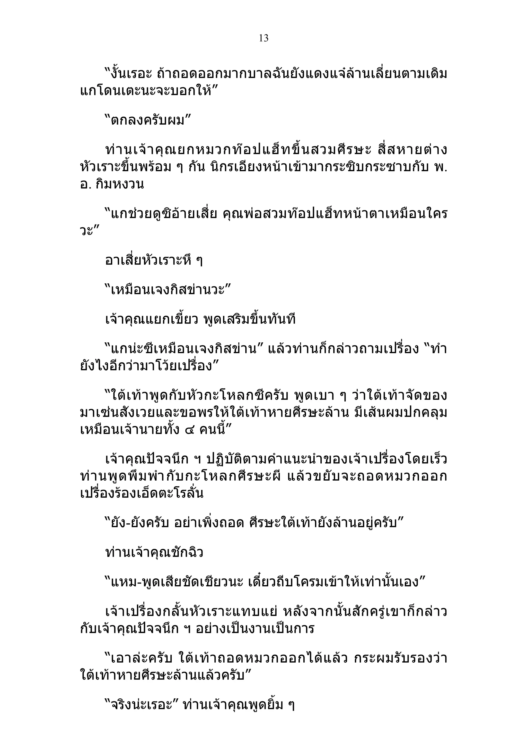 13


   “งั้นเรอะ ถ้าถอดออกมากบาลฉันยังแดงแจ๋ล้านเลี่ยนตามเดิม
แกโดนเตะนะจะบอกให้”

      “ตกลงครับผม”

     ท่ า นเจ้ า คุ ณ ยกหมวกท๊ อ ปแฮ็ ท ขึ้ น สวมศี ร ษะ สี่ ส หายต่ า ง
หัวเราะขึ้นพร้อม ๆ กัน นิกรเอียงหน้าเข้ามากระซิบกระซาบกับ พ.
อ. กิมหงวน

      “แกช่วยดูซิอ้ายเสี่ย คุณพ่อสวมท๊อปแฮ็ทหน้าตาเหมือนใคร
วะ”

      อาเสี่ยหัวเราะหึ ๆ

      “เหมือนเจงกิสข่านวะ”

      เจ้าคุณแยกเขี้ยว พูดเสริมขึ้นทันที

    “แกน่ะซีเหมือนเจงกิสข่าน” แล้วท่านก็กล่าวถามเปรื่อง “ทำา
ยังไงอีกว่ามาโว้ยเปรื่อง”

    “ใต้เท้าพูดกับหัวกะโหลกซีครับ พูดเบา ๆ ว่าใต้เ ท้าจั ดของ
มาเซ่นสังเวยและขอพรให้ใต้เท้าหายศีรษะล้าน มีเส้นผมปกคลุม
เหมือนเจ้านายทั้ง ๔ คนนี้”

      เจ้าคุณปัจจนึก ฯ ปฏิบัติตามคำา แนะนำา ของเจ้าเปรื่องโดยเร็ว
ท่ า นพู ด พึ ม พำา กั บ กะโหลกศี ร ษะผี แล้ ว ขยั บ จะถอดหมวกออก
เปรื่องร้องเอ็ดตะโรลัน    ่

      “ยัง-ยังครับ อย่าเพิ่งถอด ศีรษะใต้เท้ายังล้านอยู่ครับ”

      ท่านเจ้าคุณชักฉิว

      “แหม-พูดเสียชัดเชียวนะ เดี๋ยวถีบโครมเข้าให้เท่านั้นเอง”

    เจ้าเปรื่องกลั้นหัวเราะแทบแย่ หลัง จากนั้น สัก ครู่ เขาก็ กล่ าว
กับเจ้าคุณปัจจนึก ฯ อย่างเป็นงานเป็นการ

     “เอาล่ ะ ครั บ ใต้ เ ท้ า ถอดหมวกออกได้ แ ล้ ว กระผมรั บ รองว่ า
ใต้เท้าหายศีรษะล้านแล้วครับ”

      “จริงน่ะเรอะ” ท่านเจ้าคุณพูดยิ้ม ๆ
 