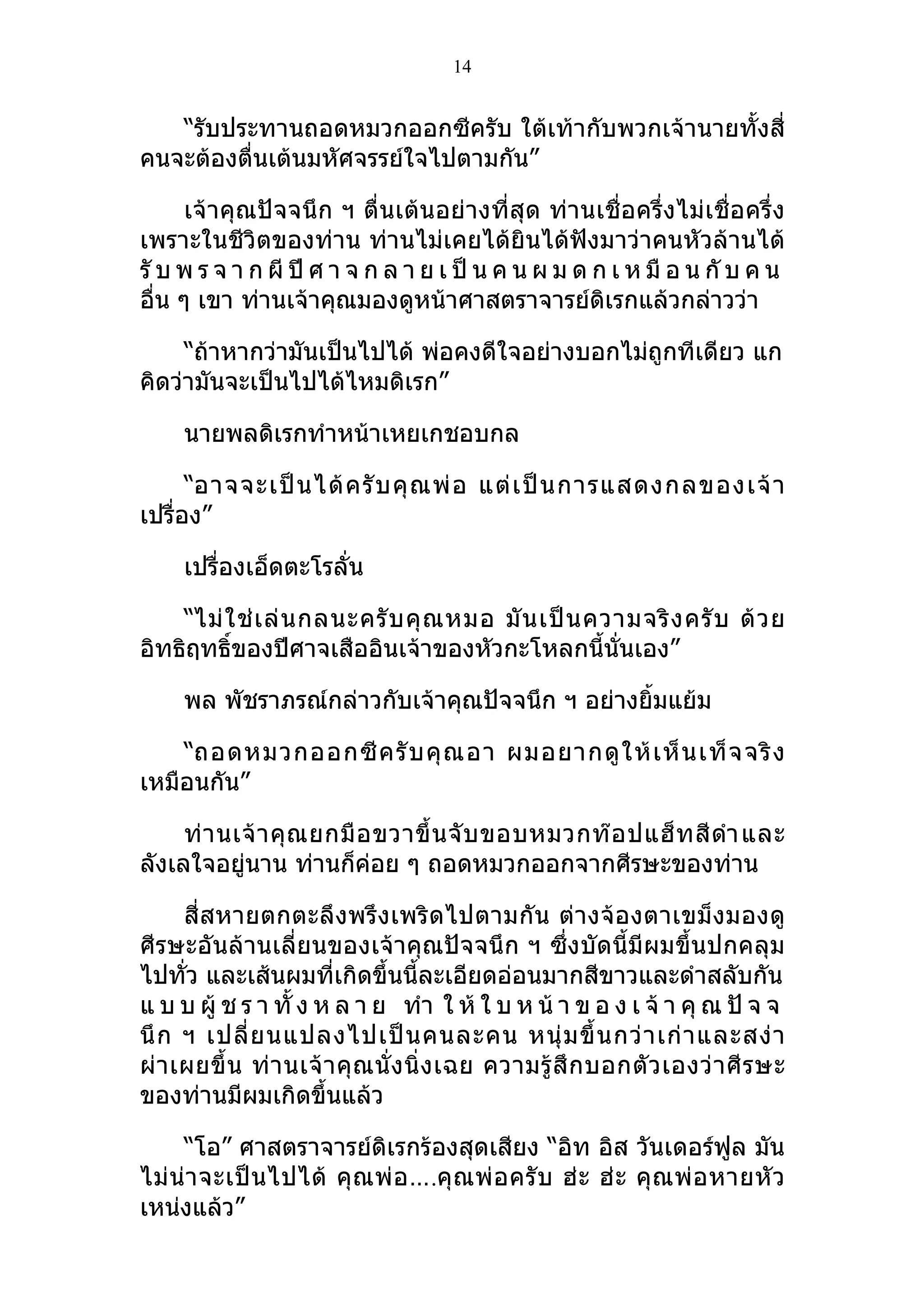 14


   “รับประทานถอดหมวกออกซีครับ ใต้เท้ากับพวกเจ้านายทั้งสี่
คนจะต้องตื่นเต้นมหัศจรรย์ใจไปตามกัน”

      เจ้าคุณปัจจนึก ฯ ตื่นเต้นอย่างที่สุด ท่านเชื่อครึ่งไม่เชื่อครึ่ง
เพราะในชีวิตของท่าน ท่านไม่เคยได้ยินได้ฟังมาว่าคนหัวล้านได้
รั บ พ ร จ า ก ผี ปี ศ า จ ก ล า ย เ ป็ น ค น ผ ม ด ก เ ห มื อ น กั บ ค น
อื่น ๆ เขา ท่านเจ้าคุณมองดูหน้าศาสตราจารย์ดิเรกแล้วกล่าวว่า

     “ถ้าหากว่ามันเป็นไปได้ พ่อคงดีใจอย่างบอกไม่ถูกทีเดียว แก
คิดว่ามันจะเป็นไปได้ไหมดิเรก”

     นายพลดิเรกทำาหน้าเหยเกชอบกล

      “อาจจะเป็ น ได้ ค รั บ คุ ณ พ่ อ แต่ เ ป็ น การแสดงกลของเจ้ า
เปรื่อง”

     เปรื่องเอ็ดตะโรลั่น

    “ไม่ ใ ช่ เ ล่ น กลนะครั บ คุ ณ หมอ มั น เป็ น ความจริ ง ครั บ ด้ ว ย
อิทธิฤทธิ์ของปีศาจเสืออินเจ้าของหัวกะโหลกนี้นั่นเอง”

     พล พัชราภรณ์กล่าวกับเจ้าคุณปัจจนึก ฯ อย่างยิ้มแย้ม

    “ถอดหมวกออกซี ค รั บ คุ ณ อา ผมอยากดู ใ ห้ เ ห็ น เท็ จ จริ ง
เหมือนกัน”

     ท่ า นเจ้ า คุ ณ ยกมื อ ขวาขึ้ น จั บ ขอบหมวกท๊ อ ปแฮ็ ท สี ดำา และ
ลังเลใจอยู่นาน ท่านก็ค่อย ๆ ถอดหมวกออกจากศีรษะของท่าน

      สี่สหายตกตะลึงพรึงเพริดไปตามกัน ต่างจ้อ งตาเขม็ งมองดู
ศีรษะอันล้านเลี่ยนของเจ้าคุณปัจจนึก ฯ ซึ่งบัดนี้มีผมขึ้นปกคลุม
ไปทั่ว และเส้นผมที่เกิดขึ้นนี้ละเอียดอ่อนมากสีขาวและดำาสลับกัน
แ บ บ ผู้ ช ร า ทั้ ง ห ล า ย ทำา ใ ห้ ใ บ ห น้ า ข อ ง เ จ้ า คุ ณ ปั จ จ
นึ ก ฯ เปลี่ ย นแปลงไปเป็ น คนละคน หนุ่ ม ขึ้ น กว่ า เก่ า และสง่ า
ผ่ า เผยขึ้ น ท่ า นเจ้ า คุ ณ นั่ ง นิ่ ง เฉย ความรู้ สึ ก บอกตั ว เองว่ า ศี ร ษะ
ของท่านมีผมเกิดขึ้นแล้ว

     “โอ” ศาสตราจารย์ดิเรกร้องสุดเสียง “อิท อิส วันเดอร์ฟูล มัน
ไม่ น่ า จะเป็ น ไปได้ คุ ณ พ่ อ ….คุ ณ พ่ อ ครั บ ฮ่ ะ ฮ่ ะ คุ ณ พ่ อ หายหั ว
เหน่งแล้ว”
 