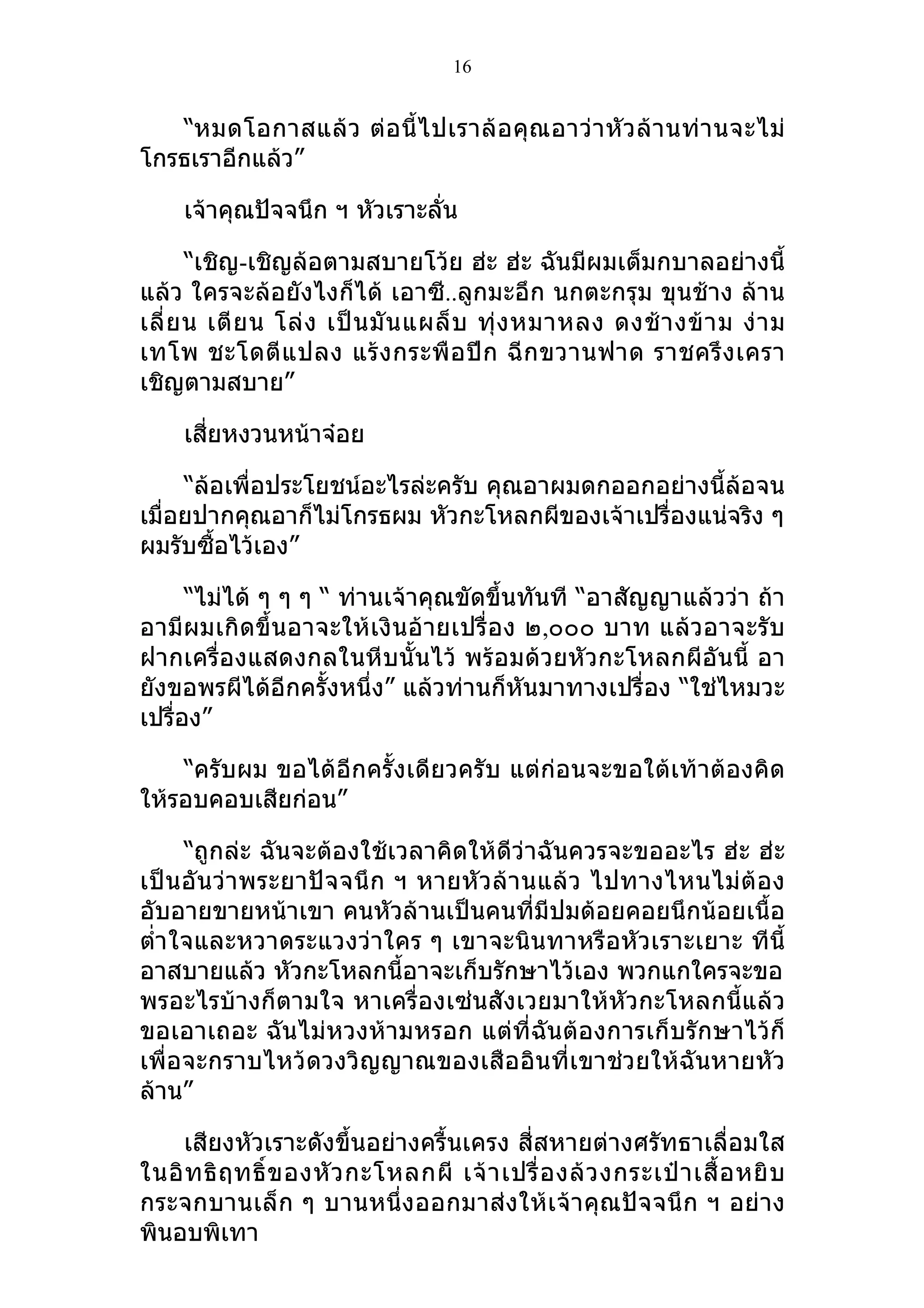 16


   “หมดโอกาสแล้ ว ต่ อ นี้ ไ ปเราล้ อ คุ ณ อาว่ า หั ว ล้ า นท่ า นจะไม่
โกรธเราอีกแล้ว”

     เจ้าคุณปัจจนึก ฯ หัวเราะลั่น

       “เชิญ-เชิญล้อตามสบายโว้ย ฮ่ะ ฮ่ะ ฉันมีผมเต็มกบาลอย่างนี้
แล้ว ใครจะล้อยังไงก็ได้ เอาซี..ลูกมะอึก นกตะกรุม ขุนช้าง ล้าน
เลี่ ย น เตี ย น โล่ ง เป็ น มั น แผล็ บ ทุ่ ง หมาหลง ดงช้ า งข้ า ม ง่ า ม
เทโพ ชะโดตี แ ปลง แร้ ง กระพื อ ปี ก ฉี ก ขวานฟาด ราชครึ ง เครา
เชิญตามสบาย”

     เสี่ยหงวนหน้าจ๋อย

     “ล้อเพื่อประโยชน์อะไรล่ะครับ คุณอาผมดกออกอย่างนี้ล้อจน
เมื่อยปากคุณอาก็ไม่โกรธผม หัวกะโหลกผีของเจ้าเปรื่องแน่จริง ๆ
ผมรับซื้อไว้เอง”

      “ไม่ได้ ๆ ๆ ๆ “ ท่านเจ้าคุณขัดขึ้นทันที “อาสัญญาแล้วว่า ถ้า
อามีผมเกิดขึ้นอาจะให้เงินอ้ายเปรื่ อง ๒,๐๐๐ บาท แล้วอาจะรับ
ฝากเครื่องแสดงกลในหีบนั้นไว้ พร้อมด้วยหัวกะโหลกผีอันนี้ อา
ยังขอพรผีได้อีกครั้งหนึ่ง” แล้วท่านก็หันมาทางเปรื่อง “ใช่ไหมวะ
เปรื่อง”

    “ครับผม ขอได้อีกครั้งเดียวครับ แต่ก่อนจะขอใต้เท้าต้องคิด
ให้รอบคอบเสียก่อน”

      “ถูกล่ะ ฉันจะต้องใช้เวลาคิดให้ดีว่าฉันควรจะขออะไร ฮ่ะ ฮ่ะ
เป็ น อั น ว่า พระยาปั จ จนึ ก ฯ หายหั ว ล้า นแล้ ว ไปทางไหนไม่ ต้ อ ง
อับอายขายหน้าเขา คนหัวล้านเป็นคนที่มีปมด้อยคอยนึกน้อยเนื้อ
ตำ่า ใจและหวาดระแวงว่าใคร ๆ เขาจะนินทาหรือหัวเราะเยาะ ทีนี้
อาสบายแล้ว หัวกะโหลกนี้อาจะเก็บรักษาไว้เอง พวกแกใครจะขอ
พรอะไรบ้างก็ตามใจ หาเครื่องเซ่นสังเวยมาให้หัวกะโหลกนี้แล้ว
ขอเอาเถอะ ฉันไม่หวงห้ามหรอก แต่ที่ฉันต้องการเก็บรักษาไว้ก็
เพื่อจะกราบไหว้ดวงวิญญาณของเสืออินที่เขาช่วยให้ฉันหายหัว
ล้าน”

    เสียงหัวเราะดังขึ้นอย่างครื้นเครง สี่สหายต่างศรัทธาเลื่อมใส
ในอิ ท ธิ ฤ ทธิ์ ข องหั ว กะโหลกผี เจ้ า เปรื่ อ งล้ ว งกระเป๋ า เสื้ อ หยิ บ
กระจกบานเล็ ก ๆ บานหนึ่ง ออกมาส่ งให้เ จ้า คุณปัจ จนึ ก ฯ อย่ าง
พินอบพิเทา
 