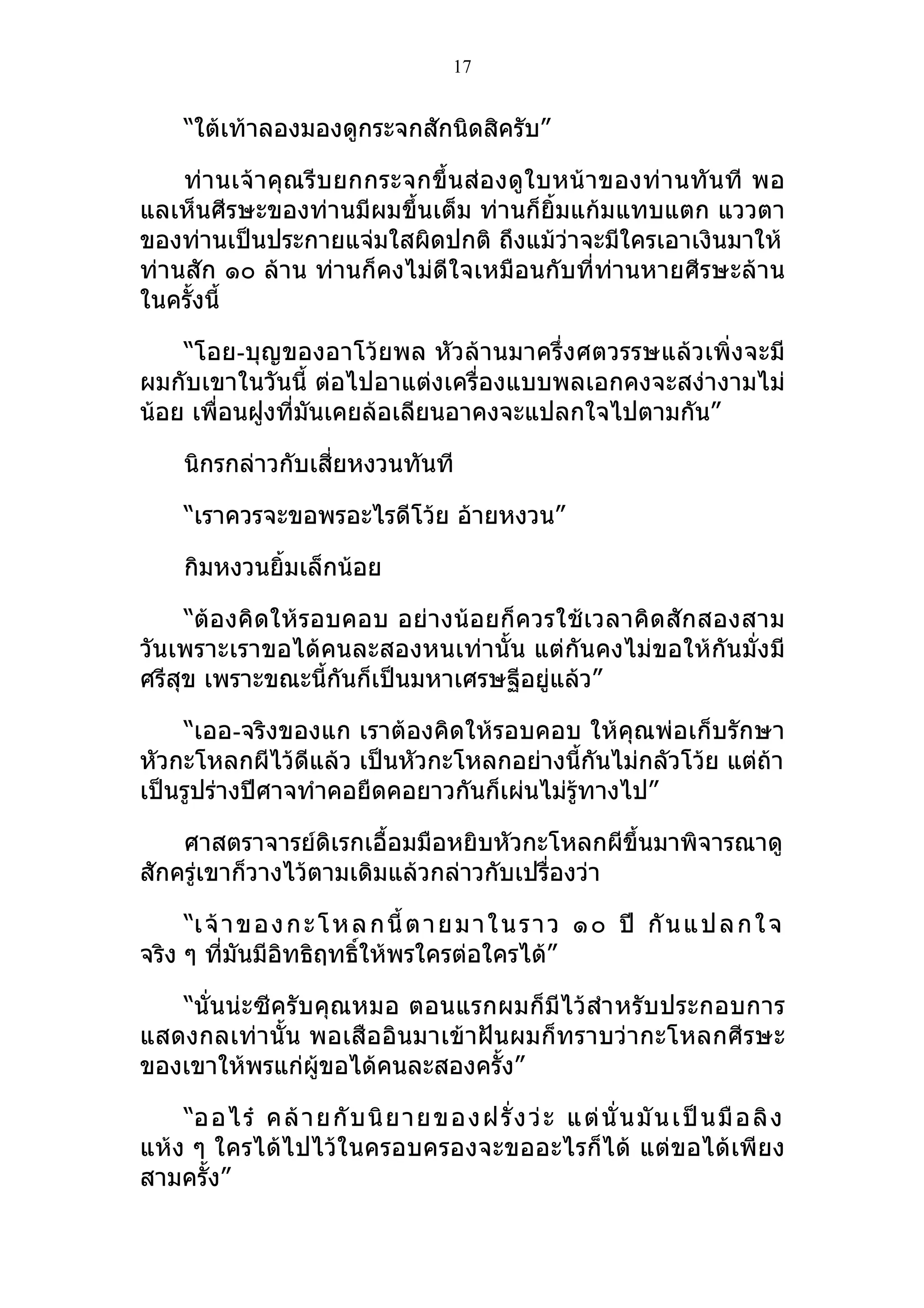 17


     “ใต้เท้าลองมองดูกระจกสักนิดสิครับ”

    ท่า นเจ้า คุณรีบ ยกกระจกขึ้น ส่อ งดู ใบหน้ าของท่ า นทั นที พอ
แลเห็นศีรษะของท่านมีผมขึ้นเต็ม ท่านก็ยิ้มแก้มแทบแตก แววตา
ของท่านเป็นประกายแจ่มใสผิดปกติ ถึงแม้วาจะมีใครเอาเงินมาให้
                                            ่
ท่านสัก ๑๐ ล้าน ท่านก็คงไม่ดีใจเหมือนกับที่ท่านหายศีรษะล้าน
ในครั้งนี้

    “โอย-บุญของอาโว้ยพล หัวล้านมาครึ่งศตวรรษแล้วเพิ่งจะมี
ผมกับเขาในวันนี้ ต่อไปอาแต่งเครื่องแบบพลเอกคงจะสง่างามไม่
น้อย เพื่อนฝูงที่มันเคยล้อเลียนอาคงจะแปลกใจไปตามกัน”

     นิกรกล่าวกับเสี่ยหงวนทันที

     “เราควรจะขอพรอะไรดีโว้ย อ้ายหงวน”

     กิมหงวนยิ้มเล็กน้อย

     “ต้องคิดให้รอบคอบ อย่างน้อยก็ควรใช้ เวลาคิดสัก สองสาม
วันเพราะเราขอได้คนละสองหนเท่านั้น แต่กันคงไม่ขอให้กันมั่งมี
ศรีสุข เพราะขณะนี้กันก็เป็นมหาเศรษฐีอยู่แล้ว”

    “เออ-จริงของแก เราต้องคิดให้รอบคอบ ให้คุณพ่อเก็บรักษา
หัวกะโหลกผีไว้ดีแล้ว เป็นหัวกะโหลกอย่างนี้กันไม่กลัวโว้ย แต่ถ้า
เป็นรูปร่างปีศาจทำาคอยืดคอยาวกันก็เผ่นไม่รู้ทางไป”

    ศาสตราจารย์ดิเรกเอื้อมมือหยิบหัวกะโหลกผีขึ้นมาพิจารณาดู
สักครู่เขาก็วางไว้ตามเดิมแล้วกล่าวกับเปรื่องว่า

     “เ จ้ า ข อ ง ก ะ โ ห ล ก นี้ ต า ย ม า ใ น ร า ว ๑ ๐ ปี กั น แ ป ล ก ใ จ
จริง ๆ ทีมันมีอทธิฤทธิ์ให้พรใครต่อใครได้”
           ่      ิ

   “นั่นน่ะซีครับคุณหมอ ตอนแรกผมก็มีไว้สำา หรับประกอบการ
แสดงกลเท่านั้น พอเสืออินมาเข้าฝันผมก็ทราบว่ากะโหลกศีรษะ
ของเขาให้พรแก่ผู้ขอได้คนละสองครั้ง”

    “ออไร๋ คล้ า ยกั บ นิ ย าย ของฝ รั่ ง ว่ ะ แ ต่ นั่ นมั น เป็ นมื อลิ ง
แห้ง ๆ ใครได้ไปไว้ในครอบครองจะขออะไรก็ได้ แต่ขอได้เพียง
สามครั้ง”
 