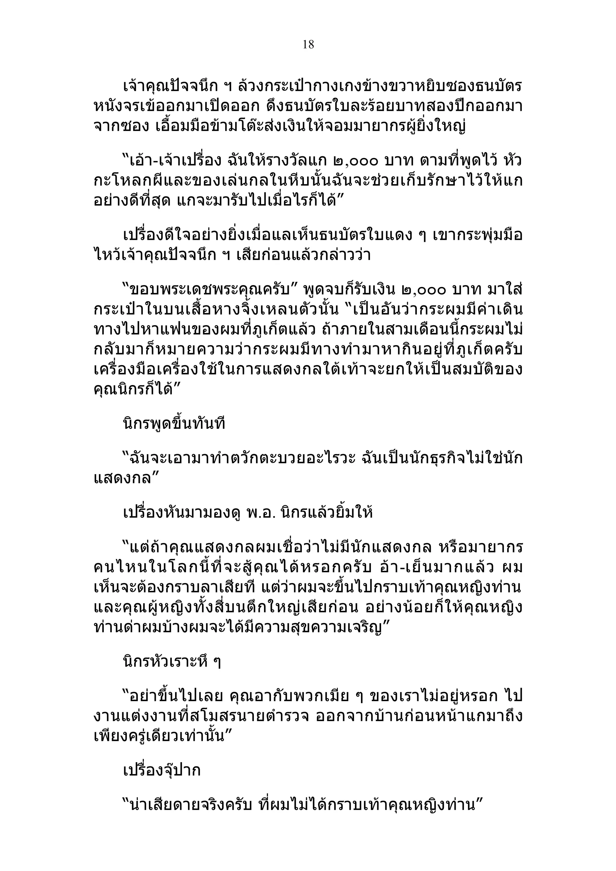 18


    เจ้าคุณปัจจนึก ฯ ล้วงกระเป๋ากางเกงข้างขวาหยิบซองธนบัตร
หนังจรเข้ออกมาเปิดออก ดึงธนบัตรใบละร้อยบาทสองปึกออกมา
จากซอง เอื้อมมือข้ามโต๊ะส่งเงินให้จอมมายากรผูยิ่งใหญ่
                                             ้

    “เอ้า-เจ้าเปรื่อง ฉันให้รางวัลแก ๒,๐๐๐ บาท ตามที่พูดไว้ หัว
กะโหลกผีและของเล่น กลในหี บนั้ นฉั นจะช่ว ยเก็บรั กษาไว้ใ ห้แ ก
อย่างดีที่สุด แกจะมารับไปเมื่อไรก็ได้”

    เปรื่องดีใจอย่างยิ่งเมื่อแลเห็นธนบัตรใบแดง ๆ เขากระพุ่มมือ
ไหว้เจ้าคุณปัจจนึก ฯ เสียก่อนแล้วกล่าวว่า

      “ขอบพระเดชพระคุณครับ” พูดจบก็รับเงิน ๒,๐๐๐ บาท มาใส่
กระเป๋า ในบนเสื้ อ หางจิ้ ง เหลนตั ว นั้ น “เป็ น อั น ว่ า กระผมมี ค่ า เดิ น
ทางไปหาแฟนของผมที่ภูเก็ตแล้ว ถ้าภายในสามเดือนนี้กระผมไม่
กลั บ มาก็ ห มายความว่ า กระผมมี ท างทำา มาหากิ น อยู่ ที่ ภู เ ก็ ต ครั บ
เครื่องมือเครื่องใช้ในการแสดงกลใต้เท้าจะยกให้เป็นสมบัติของ
คุณนิกรก็ได้”

     นิกรพูดขึ้นทันที

   “ฉันจะเอามาทำา ตวักตะบวยอะไรวะ ฉันเป็นนักธุรกิจไม่ใช่นัก
แสดงกล”

     เปรื่องหันมามองดู พ.อ. นิกรแล้วยิ้มให้

    “แต่ถ้า คุณแสดงกลผมเชื่ อว่ าไม่มี นัก แสดงกล หรื อ มายากร
คนไหนในโลกนี้ ที่ จ ะสู้ คุ ณ ได้ ห รอกครั บ อ้ า -เย็ น มากแล้ ว ผม
เห็นจะต้องกราบลาเสียที แต่ว่าผมจะขึ้นไปกราบเท้าคุณหญิงท่าน
และคุ ณผู้ ห ญิ ง ทั้ ง สี่ บ นตึ ก ใหญ่ เ สี ย ก่ อ น อย่า งน้ อ ยก็ ใ ห้ คุณหญิ ง
ท่านด่าผมบ้างผมจะได้มีความสุขความเจริญ”

     นิกรหัวเราะหึ ๆ

    “อย่าขึ้นไปเลย คุณอากับพวกเมีย ๆ ของเราไม่อยู่หรอก ไป
งานแต่งงานที่สโมสรนายตำา รวจ ออกจากบ้านก่อนหน้าแกมาถึง
เพียงครู่เดียวเท่านั้น”

     เปรื่องจุ๊ปาก

     “น่าเสียดายจริงครับ ทีผมไม่ได้กราบเท้าคุณหญิงท่าน”
                           ่
 