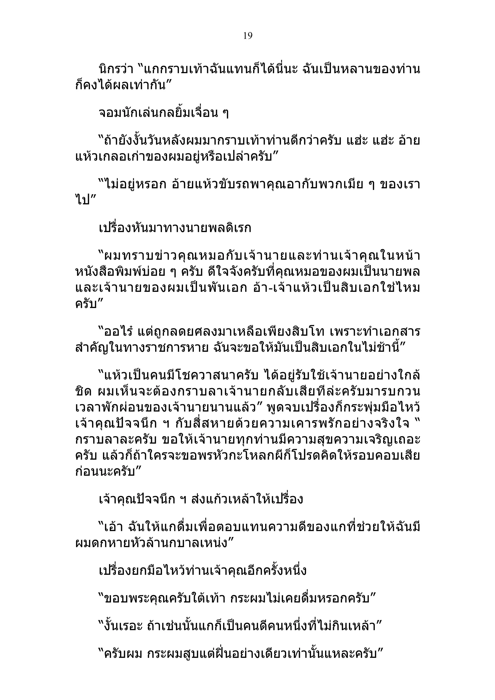 19


    นิกรว่า “แกกราบเท้าฉันแทนก็ได้นี่นะ ฉันเป็นหลานของท่าน
ก็คงได้ผลเท่ากัน”

      จอมนักเล่นกลยิ้มเจื่อน ๆ

    “ถ้ายังงั้นวันหลังผมมากราบเท้าท่านดีกว่าครับ แฮ่ะ แฮ่ะ อ้าย
แห้วเกลอเก่าของผมอยู่หรือเปล่าครับ”

      “ไม่อยู่หรอก อ้ายแห้วขับรถพาคุณอากับพวกเมีย ๆ ของเรา
ไป”

      เปรื่องหันมาทางนายพลดิเรก

    “ผมทราบข่ า วคุ ณ หมอกั บ เจ้ า นายและท่ า นเจ้ า คุ ณ ในหน้ า
หนังสือพิมพ์บ่อย ๆ ครับ ดีใจจังครับที่คุณหมอของผมเป็นนายพล
และเจ้ า นายของผมเป็ น พั น เอก อ้ า -เจ้ า แห้ ว เป็ น สิ บ เอกใช่ ไ หม
ครับ”

     “ออไร๋ แต่ถูกลดยศลงมาเหลือเพียงสิบโท เพราะทำาเอกสาร
สำาคัญในทางราชการหาย ฉันจะขอให้มนเป็นสิบเอกในไม่ช้านี้”
                                   ั

      “แห้วเป็นคนมีโชควาสนาครับ ได้อยู่รับใช้เจ้านายอย่างใกล้
ชิ ด ผมเห็ น จะต้ อ งกราบลาเจ้ า นายกลั บ เสี ย ที ล่ ะ ครั บ มารบกวน
เวลาพักผ่อนของเจ้านายนานแล้ว” พูดจบเปรื่องก็กระพุ่มมือไหว้
เจ้ า คุ ณ ปั จ จนึ ก ฯ กั บ สี่ ส หายด้ ว ยความเคารพรั ก อย่ า งจริ ง ใจ “
กราบลาละครับ ขอให้เจ้านายทุกท่านมีความสุขความเจริญเถอะ
ครับ แล้วก็ถ้าใครจะขอพรหัวกะโหลกผีก็โปรดคิดให้รอบคอบเสีย
ก่อนนะครับ”

      เจ้าคุณปัจจนึก ฯ ส่งแก้วเหล้าให้เปรื่อง

   “เอ้า ฉันให้แกดื่มเพื่อตอบแทนความดีของแกที่ช่วยให้ฉันมี
ผมดกหายหัวล้านกบาลเหน่ง”

      เปรื่องยกมือไหว้ท่านเจ้าคุณอีกครั้งหนึ่ง

      “ขอบพระคุณครับใต้เท้า กระผมไม่เคยดื่มหรอกครับ”

      “งั้นเรอะ ถ้าเช่นนั้นแกก็เป็นคนดีคนหนึ่งที่ไม่กินเหล้า”

      “ครับผม กระผมสูบแต่ฝิ่นอย่างเดียวเท่านั้นแหละครับ”
 