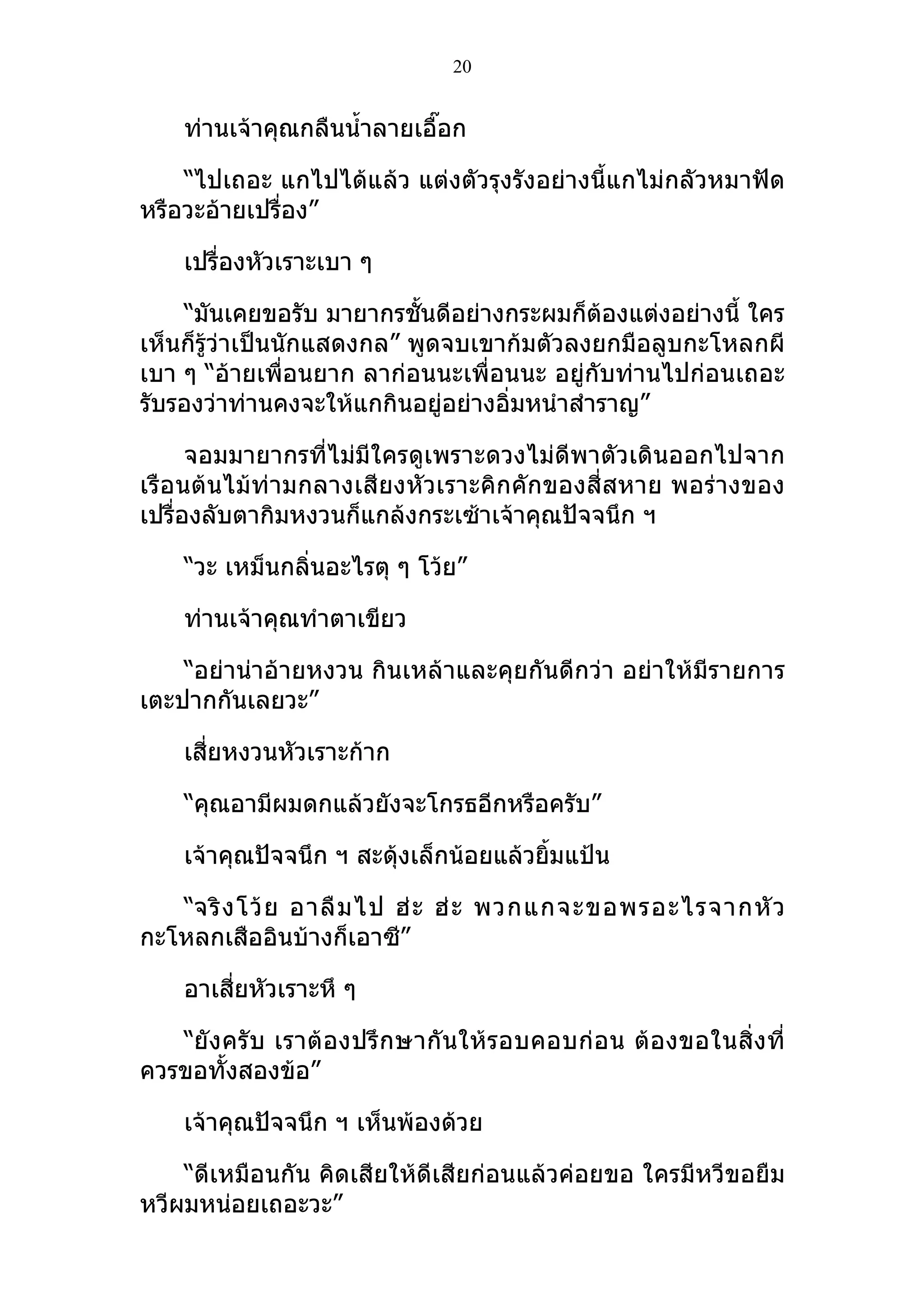 20


    ท่านเจ้าคุณกลืนนำ้าลายเอื๊อก

    “ไปเถอะ แกไปได้แล้ว แต่งตัวรุงรังอย่างนี้แกไม่กลัวหมาฟัด
หรือวะอ้ายเปรื่อง”

    เปรื่องหัวเราะเบา ๆ

    “มันเคยขอรับ มายากรชั้นดีอย่างกระผมก็ต้องแต่งอย่างนี้ ใคร
เห็นก็รู้ว่าเป็นนักแสดงกล” พูดจบเขาก้มตัวลงยกมือลูบกะโหลกผี
เบา ๆ “อ้ายเพื่อนยาก ลาก่อนนะเพื่อนนะ อยู่กับท่านไปก่อนเถอะ
รับรองว่าท่านคงจะให้แกกินอยู่อย่างอิ่มหนำาสำาราญ”

      จอมมายากรที่ไม่มีใครดูเพราะดวงไม่ดีพาตัวเดินออกไปจาก
เรือนต้นไม้ท่ามกลางเสียงหัวเราะคิกคักของสี่สหาย พอร่างของ
เปรื่องลับตากิมหงวนก็แกล้งกระเซ้าเจ้าคุณปัจจนึก ฯ

    “วะ เหม็นกลินอะไรตุ ๆ โว้ย”
                ่

    ท่านเจ้าคุณทำาตาเขียว

    “อย่าน่าอ้ายหงวน กินเหล้าและคุยกันดีกว่า อย่าให้มีรายการ
เตะปากกันเลยวะ”

    เสี่ยหงวนหัวเราะก้าก

    “คุณอามีผมดกแล้วยังจะโกรธอีกหรือครับ”

    เจ้าคุณปัจจนึก ฯ สะดุ้งเล็กน้อยแล้วยิ้มแป้น

   “จริ ง โว้ ย อาลื ม ไป ฮ่ ะ ฮ่ ะ พวกแกจะขอพรอะไรจากหั ว
กะโหลกเสืออินบ้างก็เอาซี”

    อาเสี่ยหัวเราะหึ ๆ

   “ยัง ครั บ เราต้ องปรึ กษากั นให้รอบคอบก่ อ น ต้ อ งขอในสิ่ ง ที่
ควรขอทั้งสองข้อ”

    เจ้าคุณปัจจนึก ฯ เห็นพ้องด้วย

    “ดีเหมือนกัน คิดเสียให้ดีเสียก่อนแล้วค่อยขอ ใครมีหวีขอยืม
หวีผมหน่อยเถอะวะ”
 