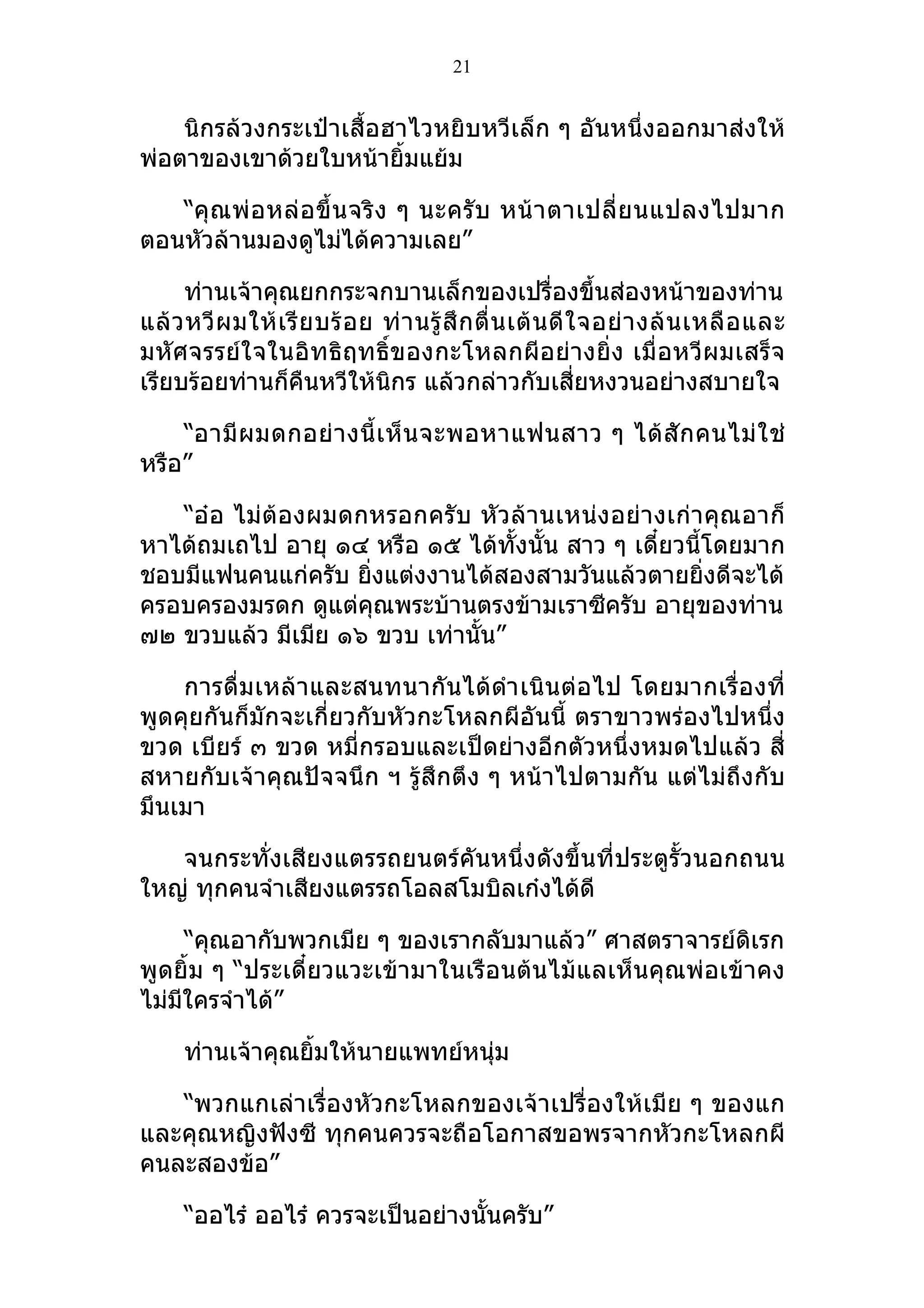 21


    นิกรล้วงกระเป๋าเสื้อฮาไวหยิบหวีเล็ก ๆ อันหนึ่งออกมาส่งให้
พ่อตาของเขาด้วยใบหน้ายิ้มแย้ม

   “คุ ณ พ่ อ หล่ อ ขึ้ น จริ ง ๆ นะครั บ หน้ า ตาเปลี่ ย นแปลงไปมาก
ตอนหัวล้านมองดูไม่ได้ความเลย”

     ท่านเจ้าคุณยกกระจกบานเล็กของเปรื่องขึ้นส่องหน้าของท่าน
แล้ ว หวี ผ มให้ เ รี ย บร้ อ ย ท่ า นรู้ สึ ก ตื่ น เต้ น ดี ใ จอย่ า งล้ น เหลื อ และ
มหัศจรรย์ใ จในอิท ธิฤทธิ์ข องกะโหลกผีอ ย่างยิ่ง เมื่ อหวีผ มเสร็ จ
เรียบร้อยท่านก็คืนหวีให้นิกร แล้วกล่าวกับเสี่ยหงวนอย่างสบายใจ

    “อามี ผ มดกอย่ า งนี้ เ ห็ น จะพอหาแฟนสาว ๆ ได้ สั ก คนไม่ ใ ช่
หรือ”

   “อ๋อ ไม่ต้องผมดกหรอกครับ หัวล้านเหน่ง อย่า งเก่า คุณอาก็
หาได้ถมเถไป อายุ ๑๔ หรือ ๑๕ ได้ทั้งนั้น สาว ๆ เดี๋ยวนี้โดยมาก
ชอบมีแฟนคนแก่ครับ ยิงแต่งงานได้สองสามวันแล้วตายยิ่งดีจะได้
                    ่
ครอบครองมรดก ดูแต่คุณพระบ้านตรงข้ามเราซีครับ อายุของท่าน
๗๒ ขวบแล้ว มีเมีย ๑๖ ขวบ เท่านั้น”

    การดื่มเหล้าและสนทนากันได้ดำา เนิน ต่อ ไป โดยมากเรื่อ งที่
พูดคุยกันก็มักจะเกี่ยวกับหัวกะโหลกผีอันนี้ ตราขาวพร่องไปหนึ่ง
ขวด เบียร์ ๓ ขวด หมี่กรอบและเป็ดย่างอีกตัวหนึ่งหมดไปแล้ว สี่
สหายกับเจ้าคุณปัจจนึก ฯ รู้สึกตึง ๆ หน้าไปตามกัน แต่ไม่ถึงกับ
มึนเมา

   จนกระทั่งเสียงแตรรถยนตร์คันหนึ่งดังขึ้นที่ประตูรั้วนอกถนน
ใหญ่ ทุกคนจำาเสียงแตรรถโอลสโมบิลเก๋งได้ดี

      “คุณอากับพวกเมีย ๆ ของเรากลับมาแล้ว” ศาสตราจารย์ดิเรก
พูดยิ้ม ๆ “ประเดี๋ยวแวะเข้ามาในเรือนต้นไม้แลเห็นคุณพ่อเข้าคง
ไม่มใครจำาได้”
    ี

     ท่านเจ้าคุณยิ้มให้นายแพทย์หนุ่ม

   “พวกแกเล่าเรื่องหัวกะโหลกของเจ้าเปรื่องให้เมีย ๆ ของแก
และคุณหญิงฟังซี ทุกคนควรจะถือโอกาสขอพรจากหัวกะโหลกผี
คนละสองข้อ”

     “ออไร๋ ออไร๋ ควรจะเป็นอย่างนั้นครับ”
 