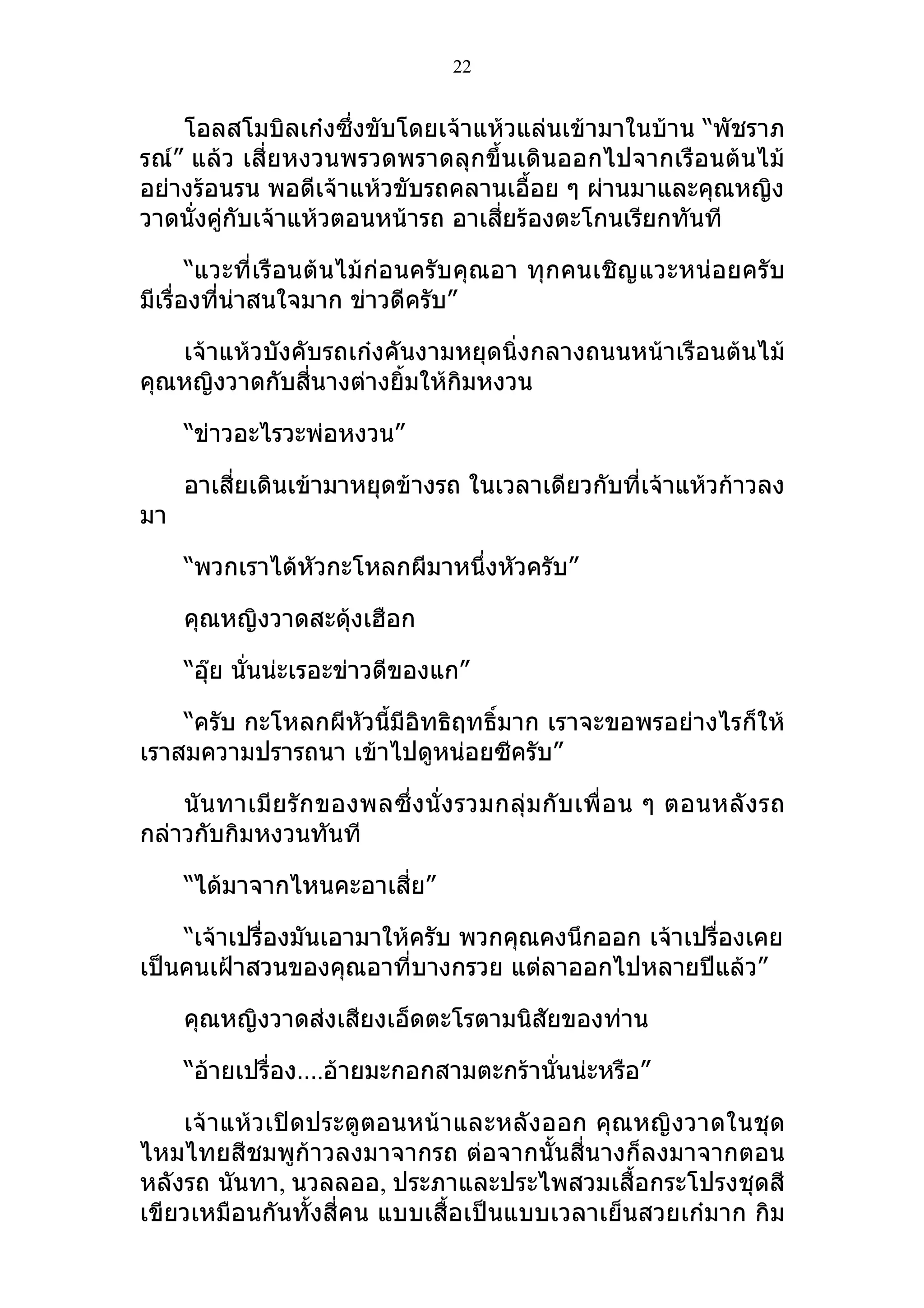 22


    โอลสโมบิลเก๋งซึ่งขับโดยเจ้าแห้วแล่นเข้ามาในบ้าน “พัชราภ
รณ์” แล้ว เสี่ยหงวนพรวดพราดลุกขึ้นเดินออกไปจากเรือนต้นไม้
อย่างร้อนรน พอดีเจ้าแห้วขับรถคลานเอื้อย ๆ ผ่านมาและคุณหญิง
วาดนั่งคู่กับเจ้าแห้วตอนหน้ารถ อาเสี่ยร้องตะโกนเรียกทันที

       “แวะที่เรือนต้นไม้ก่อนครับคุณอา ทุกคนเชิญแวะหน่อยครับ
มีเรื่องที่น่าสนใจมาก ข่าวดีครับ”

   เจ้าแห้วบังคับรถเก๋งคันงามหยุดนิ่งกลางถนนหน้าเรือนต้นไม้
คุณหญิงวาดกับสี่นางต่างยิ้มให้กิมหงวน

     “ข่าวอะไรวะพ่อหงวน”

     อาเสี่ยเดินเข้ามาหยุดข้างรถ ในเวลาเดียวกับที่เจ้าแห้วก้าวลง
มา

     “พวกเราได้หัวกะโหลกผีมาหนึ่งหัวครับ”

     คุณหญิงวาดสะดุ้งเฮือก

     “อุ๊ย นั่นน่ะเรอะข่าวดีของแก”

    “ครับ กะโหลกผีหัวนี้มีอิทธิฤทธิ์มาก เราจะขอพรอย่างไรก็ให้
เราสมความปรารถนา เข้าไปดูหน่อยซีครับ”

    นั น ทาเมี ย รั ก ของพลซึ่ ง นั่ ง รวมกลุ่ ม กั บ เพื่ อ น ๆ ตอนหลั ง รถ
กล่าวกับกิมหงวนทันที

     “ได้มาจากไหนคะอาเสี่ย”

    “เจ้าเปรื่องมันเอามาให้ครับ พวกคุณคงนึกออก เจ้าเปรื่องเคย
เป็นคนเฝ้าสวนของคุณอาที่บางกรวย แต่ลาออกไปหลายปีแล้ว”

     คุณหญิงวาดส่งเสียงเอ็ดตะโรตามนิสัยของท่าน

     “อ้ายเปรื่อง….อ้ายมะกอกสามตะกร้านั่นน่ะหรือ”

    เจ้าแห้วเปิดประตูตอนหน้าและหลังออก คุณหญิงวาดในชุด
ไหมไทยสีชมพูก้าวลงมาจากรถ ต่อจากนั้นสี่นางก็ลงมาจากตอน
หลังรถ นันทา, นวลลออ, ประภาและประไพสวมเสื้อกระโปรงชุดสี
เขียวเหมือนกันทั้งสี่คน แบบเสื้อเป็นแบบเวลาเย็นสวยเก๋มาก กิม
 