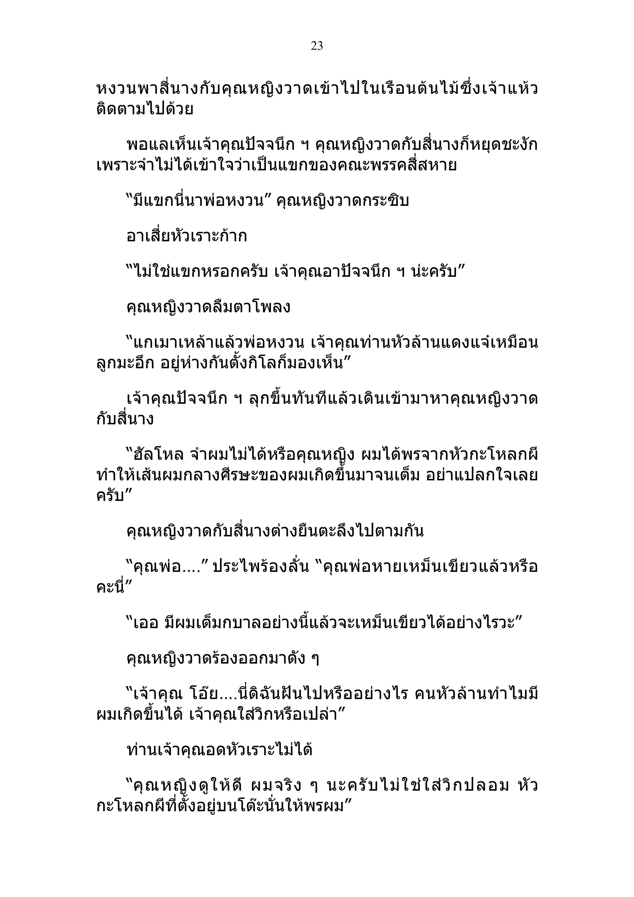 23


หงวนพาสี่ น างกั บ คุ ณ หญิ ง วาดเข้ า ไปในเรื อ นต้ น ไม้ ซึ่ ง เจ้ า แห้ ว
ติดตามไปด้วย

    พอแลเห็นเจ้าคุณปัจจนึก ฯ คุณหญิงวาดกับสี่นางก็หยุดชะงัก
เพราะจำาไม่ได้เข้าใจว่าเป็นแขกของคณะพรรคสี่สหาย

     “มีแขกนี่นาพ่อหงวน” คุณหญิงวาดกระซิบ

     อาเสี่ยหัวเราะก้าก

     “ไม่ใช่แขกหรอกครับ เจ้าคุณอาปัจจนึก ฯ น่ะครับ”

     คุณหญิงวาดลืมตาโพลง

    “แกเมาเหล้าแล้วพ่อหงวน เจ้าคุณท่านหัวล้านแดงแจ๋เหมือน
ลูกมะอึก อยู่ห่างกันตั้งกิโลก็มองเห็น”

    เจ้าคุณปัจจนึก ฯ ลุกขึ้นทันทีแล้วเดินเข้ามาหาคุณหญิงวาด
กับสี่นาง

    “ฮัลโหล จำาผมไม่ได้หรือคุณหญิง ผมได้พรจากหัวกะโหลกผี
ทำาให้เส้นผมกลางศีรษะของผมเกิดขึ้นมาจนเต็ม อย่าแปลกใจเลย
ครับ”

     คุณหญิงวาดกับสี่นางต่างยืนตะลึงไปตามกัน

     “คุณพ่อ….” ประไพร้องลั่น “คุณพ่อหายเหม็น เขี ยวแล้วหรือ
คะนี่”

     “เออ มีผมเต็มกบาลอย่างนี้แล้วจะเหม็นเขียวได้อย่างไรวะ”

     คุณหญิงวาดร้องออกมาดัง ๆ

   “เจ้าคุณ โอ๊ย….นี่ดิฉันฝันไปหรืออย่างไร คนหัวล้านทำา ไมมี
ผมเกิดขึ้นได้ เจ้าคุณใส่วิกหรือเปล่า”

     ท่านเจ้าคุณอดหัวเราะไม่ได้

   “คุ ณ หญิ ง ดู ใ ห้ ดี ผมจริ ง ๆ นะครั บ ไม่ ใ ช่ ใ ส่ วิ ก ปลอม หั ว
กะโหลกผีที่ตั้งอยูบนโต๊ะนั่นให้พรผม”
                   ่
 
