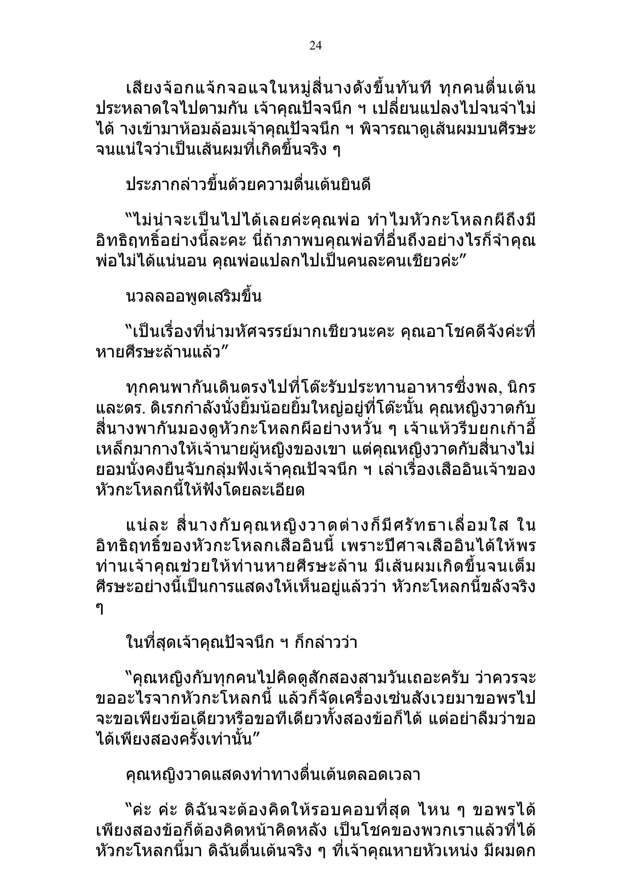 24


     เสี ย งจ้ อ กแจ้ ก จอแจในหมู่ สี่ น างดั ง ขึ้ น ทั น ที ทุ ก คนตื่ น เต้ น
ประหลาดใจไปตามกัน เจ้าคุณปัจจนึก ฯ เปลี่ยนแปลงไปจนจำาไม่
ได้ างเข้ามาห้อมล้อมเจ้าคุณปัจจนึก ฯ พิจารณาดูเส้นผมบนศีรษะ
จนแน่ใจว่าเป็นเส้นผมที่เกิดขึ้นจริง ๆ

     ประภากล่าวขึ้นด้วยความตื่นเต้นยินดี

    “ไม่ น่ า จะเป็ น ไปได้ เ ลยค่ ะ คุ ณ พ่ อ ทำา ไมหั ว กะโหลกผี ถึ ง มี
อิทธิฤทธิ์อย่างนี้ละคะ นี่ถ้าภาพบคุณพ่อที่อื่นถึงอย่างไรก็จำา คุณ
พ่อไม่ได้แน่นอน คุณพ่อแปลกไปเป็นคนละคนเชียวค่ะ”

     นวลลออพูดเสริมขึ้น

   “เป็นเรื่องที่น่ามหัศจรรย์มากเชียวนะคะ คุณอาโชคดีจังค่ะที่
หายศีรษะล้านแล้ว”

       ทุกคนพากันเดินตรงไปที่โต๊ะรับประทานอาหารซึ่งพล, นิกร
และดร. ดิเรกกำาลังนั่งยิ้มน้อยยิ้มใหญ่อยู่ที่โต๊ะนั้น คุณหญิงวาดกับ
สี่ น างพากั น มองดู หั ว กะโหลกผี อ ย่ า งหวั่ น ๆ เจ้ า แห้ ว รี บ ยกเก้ า อี้
เหล็กมากางให้เจ้านายผู้หญิงของเขา แต่คุณหญิงวาดกับสี่นางไม่
ยอมนั่งคงยืนจับกลุ่มฟังเจ้าคุณปัจจนึก ฯ เล่าเรื่องเสืออินเจ้าของ
หัวกะโหลกนีให้ฟังโดยละเอียด
                ้

      แน่ ล ะ สี่ น างกั บ คุ ณ หญิ ง วาดต่ า งก็ มี ศ รั ท ธาเลื่ อ มใส ใน
อิ ท ธิ ฤ ทธิ์ ข องหั ว กะโหลกเสื อ อิ น นี้ เพราะปี ศ าจเสื อ อิ น ได้ ใ ห้ พ ร
ท่ า นเจ้ า คุ ณ ช่ ว ยให้ ท่ า นหายศี ร ษะล้ า น มี เ ส้ น ผมเกิ ด ขึ้ น จนเต็ ม
ศีรษะอย่างนี้เป็นการแสดงให้เห็นอยู่แล้วว่า หัวกะโหลกนี้ขลังจริง
ๆ

     ในที่สุดเจ้าคุณปัจจนึก ฯ ก็กล่าวว่า

    “คุณหญิงกับทุกคนไปคิดดูสักสองสามวันเถอะครับ ว่าควรจะ
ขออะไรจากหัวกะโหลกนี้ แล้วก็จัดเครื่องเซ่นสังเวยมาขอพรไป
จะขอเพียงข้อเดียวหรือขอทีเดียวทั้งสองข้อก็ได้ แต่อย่าลืมว่าขอ
ได้เพียงสองครั้งเท่านั้น”

     คุณหญิงวาดแสดงท่าทางตื่นเต้นตลอดเวลา

    “ค่ ะ ค่ ะ ดิ ฉั น จะต้ อ งคิ ด ให้ ร อบคอบที่ สุ ด ไหน ๆ ขอพรได้
เพียงสองข้อก็ต้องคิดหน้าคิดหลัง เป็นโชคของพวกเราแล้วที่ได้
หัวกะโหลกนี้มา ดิฉันตื่นเต้นจริง ๆ ที่เจ้าคุณหายหัวเหน่ง มีผมดก
 