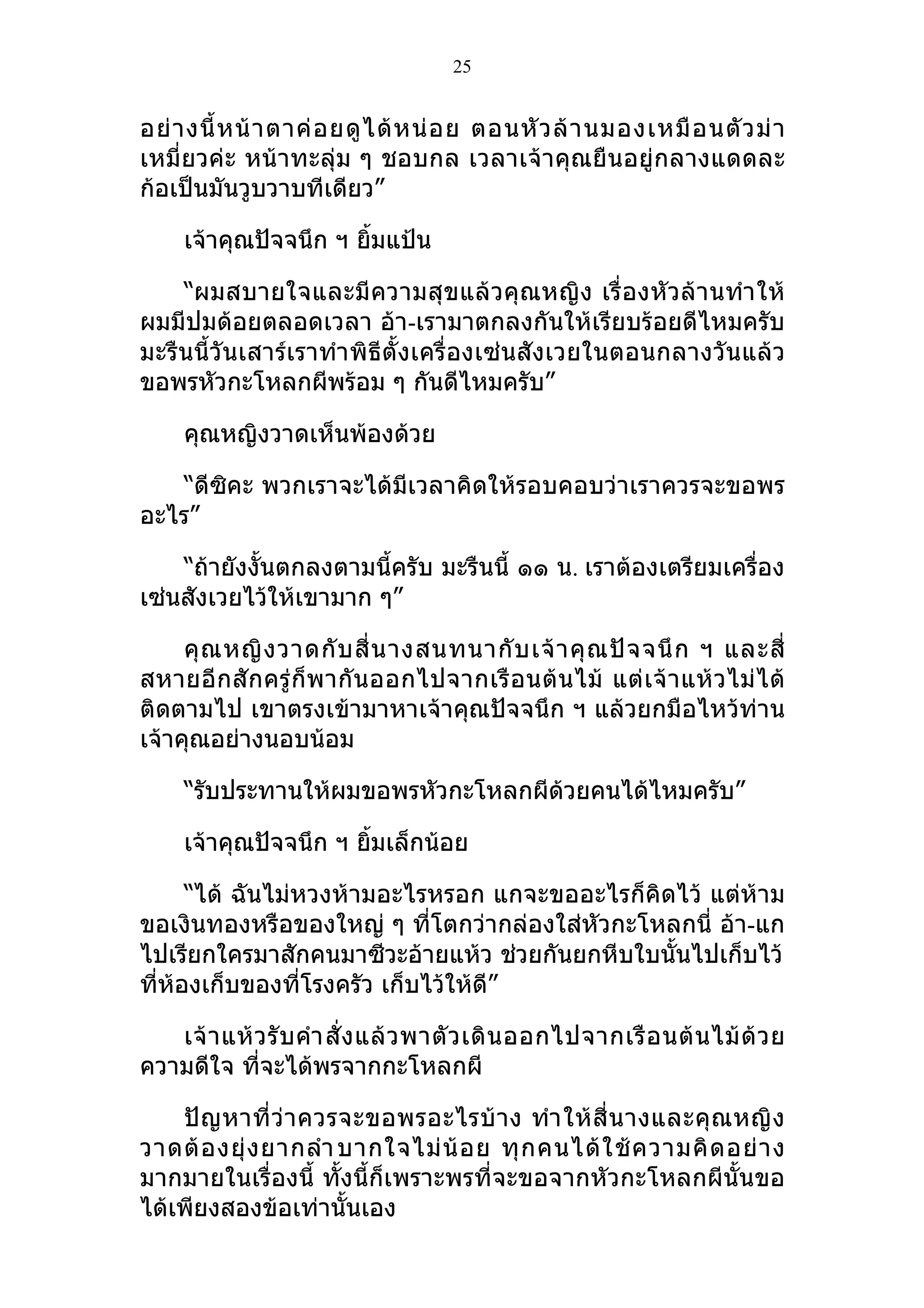 25


อย่ า งนี้ ห น้ า ตาค่ อ ยดู ไ ด้ ห น่ อ ย ตอนหั ว ล้ า นมองเหมื อ นตั ว ม่ า
เหมี่ยวค่ะ หน้าทะลุ่ม ๆ ชอบกล เวลาเจ้าคุณยืนอยู่กลางแดดละ
ก้อเป็นมันวูบวาบทีเดียว”

     เจ้าคุณปัจจนึก ฯ ยิมแป้น
                        ้

    “ผมสบายใจและมี ความสุ ขแล้ วคุ ณหญิง เรื่ องหัวล้า นทำา ให้
ผมมีปมด้อยตลอดเวลา อ้า-เรามาตกลงกันให้เรียบร้อยดีไหมครับ
มะรืนนี้วันเสาร์เราทำา พิธีตั้งเครื่องเซ่นสังเวยในตอนกลางวันแล้ว
ขอพรหัวกะโหลกผีพร้อม ๆ กันดีไหมครับ”

     คุณหญิงวาดเห็นพ้องด้วย

    “ดีซิคะ พวกเราจะได้มีเวลาคิดให้รอบคอบว่าเราควรจะขอพร
อะไร”

    “ถ้ายังงั้นตกลงตามนี้ครับ มะรืนนี้ ๑๑ น. เราต้องเตรียมเครื่อง
เซ่นสังเวยไว้ให้เขามาก ๆ”

     คุ ณ หญิ ง วาดกั บ สี่ น างสนทนากั บ เจ้ า คุ ณ ปั จ จนึ ก ฯ และสี่
สหายอี กสั กครู่ ก็ พากั น ออกไปจากเรื อ นต้ น ไม้ แต่ เ จ้ า แห้ ว ไม่ ไ ด้
ติดตามไป เขาตรงเข้ามาหาเจ้าคุณปัจจนึก ฯ แล้วยกมือไหว้ท่าน
เจ้าคุณอย่างนอบน้อม

     “รับประทานให้ผมขอพรหัวกะโหลกผีด้วยคนได้ไหมครับ”

     เจ้าคุณปัจจนึก ฯ ยิมเล็กน้อย
                        ้

      “ได้ ฉันไม่หวงห้ามอะไรหรอก แกจะขออะไรก็คิดไว้ แต่ห้าม
ขอเงินทองหรือของใหญ่ ๆ ที่โตกว่ากล่องใส่หัวกะโหลกนี่ อ้า-แก
ไปเรียกใครมาสักคนมาซีวะอ้ายแห้ว ช่วยกันยกหีบใบนั้นไปเก็บไว้
ที่ห้องเก็บของทีโรงครัว เก็บไว้ให้ดี”
                  ่

   เจ้ า แห้ ว รั บ คำา สั่ ง แล้ ว พาตั ว เดิ น ออกไปจากเรื อ นต้ น ไม้ ด้ ว ย
ความดีใจ ทีจะได้พรจากกะโหลกผี
             ่

    ปั ญ หาที่ ว่ า ควรจะขอพรอะไรบ้ า ง ทำา ให้ สี่ น างและคุ ณ หญิ ง
วาดต้ อ งยุ่ ง ยากลำา บากใจไม่ น้ อ ย ทุ ก คนได้ ใ ช้ ค วามคิ ด อย่ า ง
มากมายในเรื่องนี้ ทั้งนี้ก็เพราะพรที่จะขอจากหัวกะโหลกผีนั้นขอ
ได้เพียงสองข้อเท่านั้นเอง
 