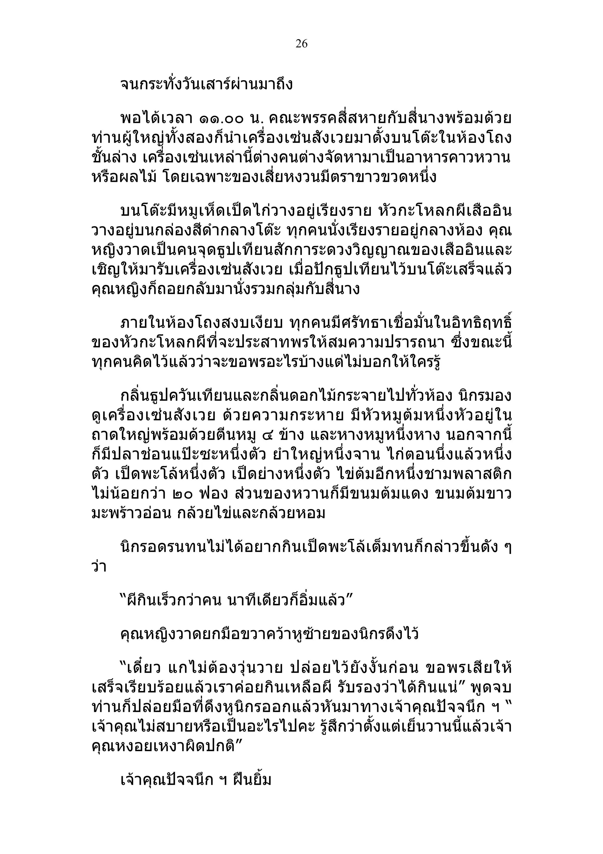 26


      จนกระทั่งวันเสาร์ผานมาถึง
                        ่

     พอได้เวลา ๑๑.๐๐ น. คณะพรรคสี่สหายกับสี่นางพร้อมด้วย
ท่านผู้ใหญ่ทั้งสองก็นำา เครื่องเซ่นสังเวยมาตั้งบนโต๊ะในห้องโถง
ชั้นล่าง เครื่องเซ่นเหล่านี้ต่างคนต่างจัดหามาเป็นอาหารคาวหวาน
หรือผลไม้ โดยเฉพาะของเสี่ยหงวนมีตราขาวขวดหนึ่ง

    บนโต๊ะมีหมูเห็ดเป็ดไก่วางอยู่เรียงราย หัวกะโหลกผีเสืออิน
วางอยู่บนกล่องสีดำากลางโต๊ะ ทุกคนนั่งเรียงรายอยู่กลางห้อง คุณ
หญิงวาดเป็นคนจุดธูปเทียนสักการะดวงวิญญาณของเสืออินและ
เชิญให้มารับเครื่องเซ่นสังเวย เมื่อปักธูปเทียนไว้บนโต๊ะเสร็จแล้ว
คุณหญิงก็ถอยกลับมานั่งรวมกลุมกับสี่นาง
                               ่

    ภายในห้องโถงสงบเงียบ ทุกคนมีศรัทธาเชื่อมั่นในอิทธิฤทธิ์
ของหัวกะโหลกผีที่จะประสาทพรให้สมความปรารถนา ซึ่งขณะนี้
ทุกคนคิดไว้แล้วว่าจะขอพรอะไรบ้างแต่ไม่บอกให้ใครรู้

      กลิ่นธูปควันเทียนและกลิ่นดอกไม้กระจายไปทั่วห้อง นิกรมอง
ดู เ ครื่ อ งเซ่ น สั ง เวย ด้ ว ยความกระหาย มี หั ว หมู ต้ ม หนึ่ ง หั ว อยู่ ใ น
ถาดใหญ่พร้อมด้วยตีนหมู ๔ ข้าง และหางหมูหนึ่งหาง นอกจากนี้
ก็มีปลาช่อนแป๊ะซะหนึ่งตัว ยำา ใหญ่หนึ่งจาน ไก่ตอนนึ่งแล้วหนึ่ง
ตัว เป็ดพะโล้หนึ่งตัว เป็ดย่างหนึ่งตัว ไข่ต้มอีกหนึ่งชามพลาสติก
ไม่น้อยกว่า ๒๐ ฟอง ส่วนของหวานก็มีขนมต้มแดง ขนมต้มขาว
มะพร้าวอ่อน กล้วยไข่และกล้วยหอม

      นิกรอดรนทนไม่ได้อยากกินเป็ดพะโล้เต็มทนก็กล่าวขึ้นดัง ๆ
ว่า

      “ผีกินเร็วกว่าคน นาทีเดียวก็อิ่มแล้ว”

      คุณหญิงวาดยกมือขวาคว้าหูซ้ายของนิกรดึงไว้

     “เดี๋ ย ว แกไม่ ต้ อ งวุ่ น วาย ปล่ อ ยไว้ ยั ง งั้ น ก่ อ น ขอพรเสี ย ให้
เสร็จเรียบร้อยแล้วเราค่อยกินเหลือผี รับรองว่าได้กินแน่” พูดจบ
ท่านก็ปล่อยมือที่ดึงหูนิกรออกแล้วหันมาทางเจ้าคุณปัจจนึก ฯ “
เจ้าคุณไม่สบายหรือเป็นอะไรไปคะ รู้สึกว่าตั้งแต่เย็นวานนี้แล้วเจ้า
คุณหงอยเหงาผิดปกติ”

      เจ้าคุณปัจจนึก ฯ ฝืนยิม
                            ้
 