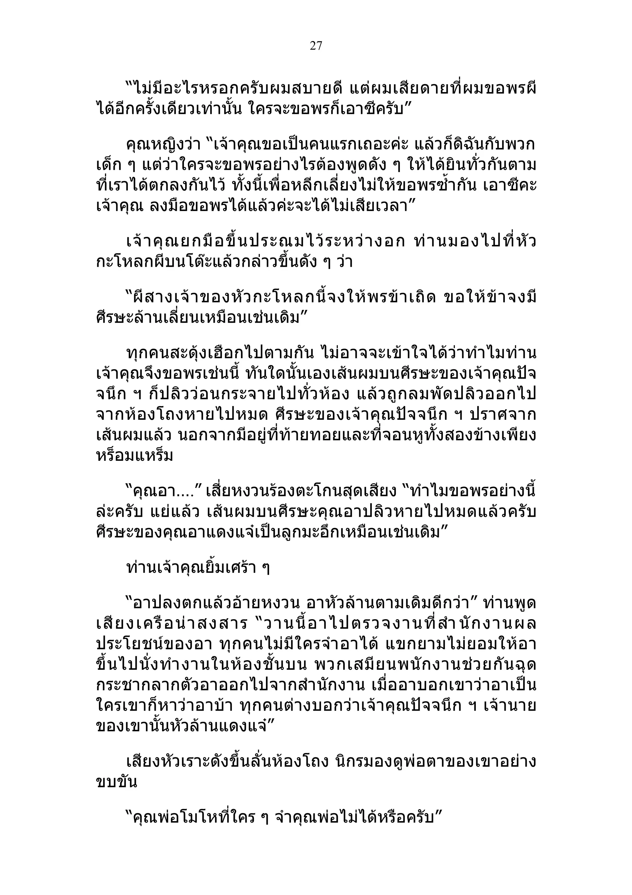27


     “ไม่ มีอะไรหรอกครั บผมสบายดี แต่ผ มเสีย ดายที่ ผมขอพรผี
ได้อีกครั้งเดียวเท่านั้น ใครจะขอพรก็เอาซีครับ”

      คุณหญิงว่า “เจ้าคุณขอเป็นคนแรกเถอะค่ะ แล้วก็ดิฉันกับพวก
เด็ก ๆ แต่ว่าใครจะขอพรอย่างไรต้องพูดดัง ๆ ให้ได้ยินทั่วกันตาม
ที่เราได้ตกลงกันไว้ ทั้งนี้เพื่อหลีกเลี่ยงไม่ให้ขอพรซำ้ากัน เอาซีคะ
เจ้าคุณ ลงมือขอพรได้แล้วค่ะจะได้ไม่เสียเวลา”

   เจ้ า คุ ณ ยกมื อ ขึ้ น ประณมไว้ ร ะหว่ า งอก ท่ า นมองไปที่ หั ว
กะโหลกผีบนโต๊ะแล้วกล่าวขึ้นดัง ๆ ว่า

    “ผี ส างเจ้ า ของหั ว กะโหลกนี้ จ งให้ พ รข้ า เถิ ด ขอให้ ข้ า จงมี
ศีรษะล้านเลี่ยนเหมือนเช่นเดิม”

     ทุกคนสะดุ้งเฮือกไปตามกัน ไม่อาจจะเข้าใจได้ว่าทำาไมท่าน
เจ้าคุณจึงขอพรเช่นนี้ ทันใดนั้นเองเส้นผมบนศีรษะของเจ้าคุณปัจ
จนึ ก ฯ ก็ ป ลิว ว่ อนกระจายไปทั่ ว ห้ อ ง แล้ ว ถู ก ลมพั ดปลิ ว ออกไป
จากห้ องโถงหายไปหมด ศีร ษะของเจ้า คุณปัจ จนึ ก ฯ ปราศจาก
เส้นผมแล้ว นอกจากมีอยู่ที่ท้ายทอยและที่จอนหูทั้งสองข้างเพียง
หร็อมแหร็ม

    “คุณอา….” เสี่ยหงวนร้องตะโกนสุดเสียง “ทำาไมขอพรอย่างนี้
ล่ะครับ แย่แล้ว เส้นผมบนศีรษะคุณอาปลิวหายไปหมดแล้วครับ
ศีรษะของคุณอาแดงแจ๋เป็นลูกมะอึกเหมือนเช่นเดิม”

    ท่านเจ้าคุณยิ้มเศร้า ๆ

       “อาปลงตกแล้วอ้ายหงวน อาหัวล้านตามเดิมดีกว่า” ท่านพูด
เสี ย งเครื อ น่ า สงสาร “วานนี้ อ าไปตรวจงานที่ สำา นั ก งานผล
ประโยชน์ของอา ทุกคนไม่ มีใครจำา อาได้ แขกยามไม่ยอมให้อ า
ขึ้ น ไปนั่ ง ทำา งานในห้ อ งชั้ น บน พวกเสมี ย นพนั ก งานช่ ว ยกั น ฉุ ด
กระชากลากตัวอาออกไปจากสำา นักงาน เมื่ออาบอกเขาว่าอาเป็น
ใครเขาก็หาว่าอาบ้า ทุกคนต่างบอกว่าเจ้าคุณปัจจนึก ฯ เจ้านาย
ของเขานั้นหัวล้านแดงแจ๋”

   เสียงหัวเราะดังขึ้นลั่นห้องโถง นิกรมองดูพ่อตาของเขาอย่าง
ขบขัน

    “คุณพ่อโมโหที่ใคร ๆ จำาคุณพ่อไม่ได้หรือครับ”
 
