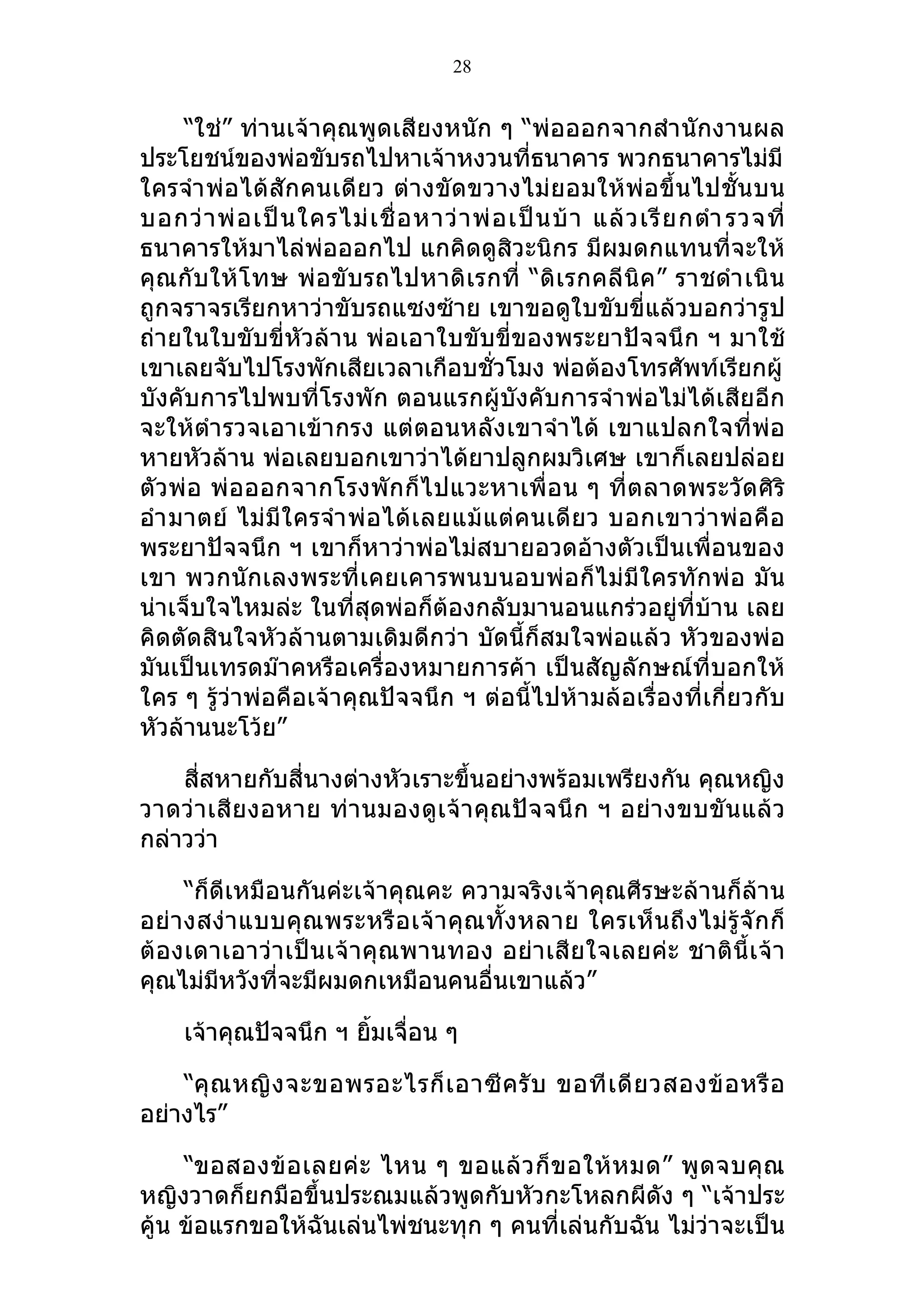 28


     “ใช่” ท่านเจ้าคุณพูดเสียงหนัก ๆ “พ่อออกจากสำา นักงานผล
ประโยชน์ของพ่อขับรถไปหาเจ้าหงวนที่ธนาคาร พวกธนาคารไม่มี
ใครจำา พ่อได้ สักคนเดีย ว ต่างขัดขวางไม่ ยอมให้ พ่อ ขึ้น ไปชั้น บน
บอกว่ า พ่ อ เป็ น ใครไม่ เ ชื่ อ หาว่ า พ่ อ เป็ น บ้ า แล้ ว เรี ย กตำา รวจที่
ธนาคารให้มาไล่พ่อออกไป แกคิดดูสิวะนิกร มีผมดกแทนที่จะให้
คุ ณกั บให้โ ทษ พ่ อขั บรถไปหาดิ เรกที่ “ดิ เ รกคลี นิ ค” ราชดำา เนิ น
ถูกจราจรเรียกหาว่าขับรถแซงซ้าย เขาขอดูใบขับขี่แล้วบอกว่ารูป
ถ่ายในใบขับขี่หัวล้าน พ่อเอาใบขับขี่ของพระยาปัจจนึก ฯ มาใช้
เขาเลยจับไปโรงพักเสียเวลาเกือบชั่วโมง พ่อต้องโทรศัพท์เรียกผู้
บังคับการไปพบที่โรงพัก ตอนแรกผู้บังคับการจำา พ่อไม่ได้เสียอีก
จะให้ตำา รวจเอาเข้ากรง แต่ตอนหลังเขาจำา ได้ เขาแปลกใจที่พ่อ
หายหัวล้าน พ่อเลยบอกเขาว่าได้ยาปลูกผมวิเศษ เขาก็เลยปล่อย
ตัวพ่ อ พ่ อออกจากโรงพัก ก็ไ ปแวะหาเพื่อ น ๆ ที่ตลาดพระวัดศิริ
อำา มาตย์ ไม่ มี ใ ครจำา พ่ อได้ เ ลยแม้ แ ต่ คนเดี ย ว บอกเขาว่ า พ่ อ คื อ
พระยาปัจจนึก ฯ เขาก็หาว่าพ่อไม่สบายอวดอ้างตัวเป็นเพื่อนของ
เขา พวกนักเลงพระที่เคยเคารพนบนอบพ่อก็ไม่มีใครทักพ่อ มัน
น่าเจ็บใจไหมล่ะ ในที่สุดพ่อก็ต้องกลับมานอนแกร่วอยู่ที่บ้าน เลย
คิดตัดสินใจหัวล้านตามเดิมดีกว่า บัดนี้ก็สมใจพ่อแล้ว หัวของพ่อ
มันเป็นเทรดม๊าคหรือเครื่องหมายการค้า เป็นสัญลักษณ์ที่บอกให้
ใคร ๆ รู้ว่าพ่อคือเจ้าคุณปัจจนึก ฯ ต่อนี้ไปห้ามล้อเรื่องที่เกี่ยวกับ
หัวล้านนะโว้ย”

    สี่สหายกับสี่นางต่างหัวเราะขึ้นอย่างพร้อมเพรียงกัน คุณหญิง
วาดว่ า เสี ย งอหาย ท่า นมองดู เ จ้ า คุ ณปั จ จนึ ก ฯ อย่า งขบขั น แล้ ว
กล่าวว่า

      “ก็ดีเหมือนกันค่ะเจ้าคุณคะ ความจริงเจ้าคุณศีรษะล้านก็ล้าน
อย่ า งสง่า แบบคุ ณพระหรื อ เจ้ า คุ ณ ทั้ ง หลาย ใครเห็ น ถึ ง ไม่ รู้ จั ก ก็
ต้ องเดาเอาว่า เป็น เจ้ าคุ ณพานทอง อย่า เสี ยใจเลยค่ะ ชาติ นี้ เ จ้ า
คุณไม่มีหวังที่จะมีผมดกเหมือนคนอื่นเขาแล้ว”

     เจ้าคุณปัจจนึก ฯ ยิมเจื่อน ๆ
                        ้

    “คุ ณ หญิ ง จะขอพรอะไรก็ เ อาซี ค รั บ ขอที เ ดี ย วสองข้ อ หรื อ
อย่างไร”

     “ขอสองข้ อ เลยค่ ะ ไหน ๆ ขอแล้ ว ก็ ข อให้ ห มด” พู ด จบคุ ณ
หญิงวาดก็ยกมือขึ้นประณมแล้วพูดกับหัวกะโหลกผีดัง ๆ “เจ้าประ
คู้น ข้อแรกขอให้ฉันเล่นไพ่ชนะทุก ๆ คนที่เล่นกับฉัน ไม่ว่าจะเป็น
 
