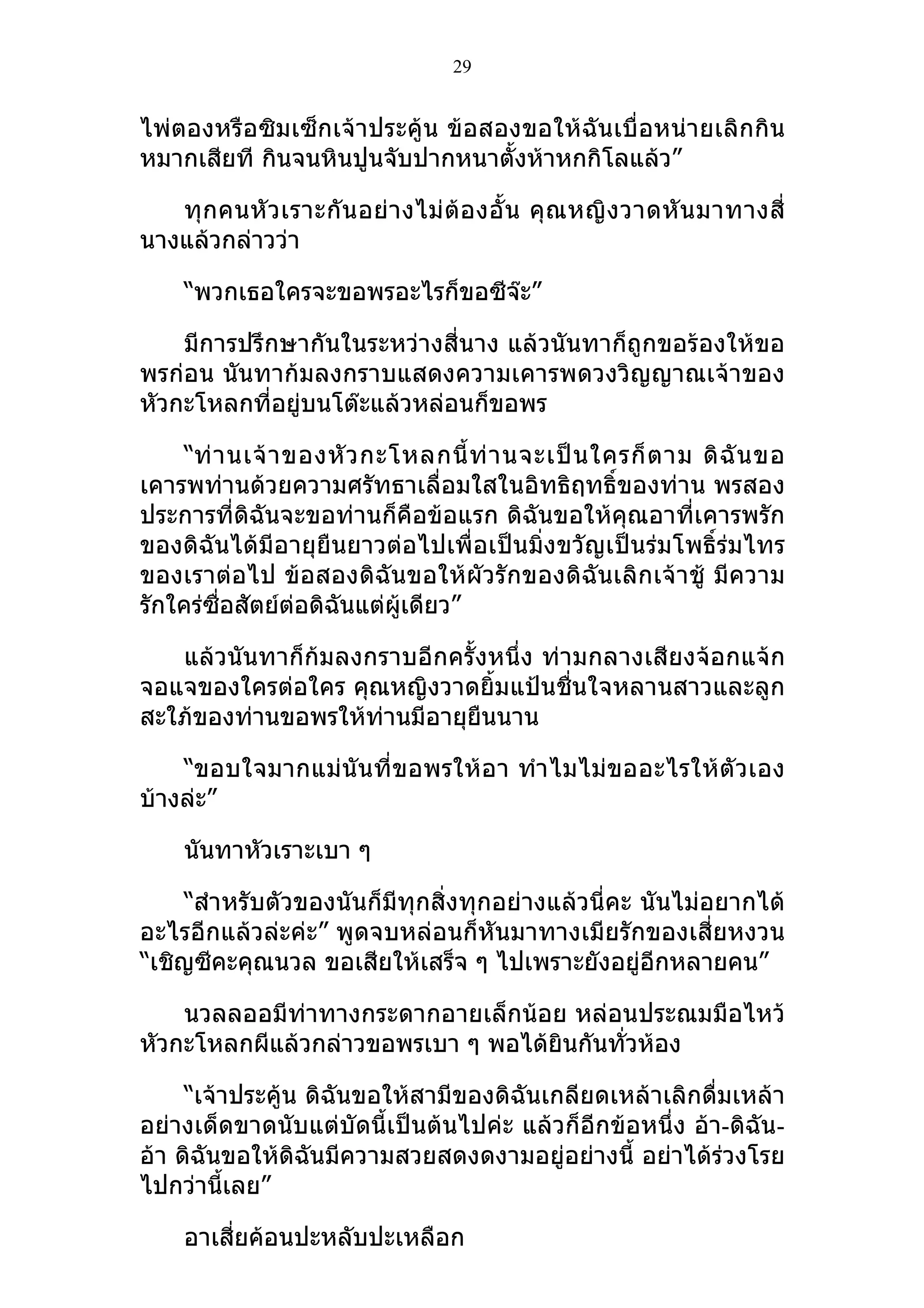 29


ไพ่ตองหรือซิมเซ็กเจ้าประคู้น ข้อสองขอให้ฉันเบื่อหน่ายเลิกกิน
หมากเสียที กินจนหินปูนจับปากหนาตั้งห้าหกกิโลแล้ว”

   ทุ กคนหั ว เราะกั น อย่ า งไม่ ต้อ งอั้ น คุ ณ หญิ ง วาดหั น มาทางสี่
นางแล้วกล่าวว่า

    “พวกเธอใครจะขอพรอะไรก็ขอซีจ๊ะ”

    มีการปรึกษากันในระหว่างสี่นาง แล้วนันทาก็ถูกขอร้องให้ขอ
พรก่อน นันทาก้มลงกราบแสดงความเคารพดวงวิญญาณเจ้าของ
หัวกะโหลกที่อยู่บนโต๊ะแล้วหล่อนก็ขอพร

    “ท่ า นเจ้ า ของหั ว กะโหลกนี้ ท่ า นจะเป็ น ใครก็ ต าม ดิ ฉั น ขอ
เคารพท่านด้วยความศรัทธาเลื่อมใสในอิทธิฤทธิ์ของท่าน พรสอง
ประการที่ดิฉันจะขอท่านก็คือข้อแรก ดิฉันขอให้คุณอาที่เคารพรัก
ของดิฉันได้มีอายุยืนยาวต่อไปเพื่อเป็นมิ่งขวัญเป็นร่มโพธิ์ร่มไทร
ของเราต่อไป ข้อสองดิฉันขอให้ผัวรักของดิฉันเลิกเจ้าชู้ มีความ
รักใคร่ซื่อสัตย์ต่อดิฉันแต่ผู้เดียว”

   แล้วนันทาก็ก้มลงกราบอีกครั้งหนึ่ง ท่ามกลางเสียงจ้อกแจ้ก
จอแจของใครต่อใคร คุณหญิงวาดยิ้มแป้นชื่นใจหลานสาวและลูก
สะใภ้ของท่านขอพรให้ท่านมีอายุยนนาน
                              ื

    “ขอบใจมากแม่นันที่ขอพรให้อา ทำา ไมไม่ขออะไรให้ตัวเอง
บ้างล่ะ”

    นันทาหัวเราะเบา ๆ

     “สำาหรับตัวของนันก็มีทุกสิ่งทุกอย่างแล้วนี่คะ นันไม่อยากได้
อะไรอีกแล้วล่ะค่ะ” พูดจบหล่อนก็หันมาทางเมียรักของเสี่ยหงวน
“เชิญซีคะคุณนวล ขอเสียให้เสร็จ ๆ ไปเพราะยังอยู่อีกหลายคน”

    นวลลออมีท่าทางกระดากอายเล็กน้อย หล่อนประณมมือไหว้
หัวกะโหลกผีแล้วกล่าวขอพรเบา ๆ พอได้ยินกันทั่วห้อง

     “เจ้าประคู้น ดิฉันขอให้สามีของดิฉันเกลียดเหล้าเลิกดื่มเหล้า
อย่างเด็ดขาดนับแต่บัดนี้เป็นต้นไปค่ะ แล้วก็อีกข้อหนึ่ง อ้า-ดิฉัน-
อ้า ดิฉันขอให้ดิฉันมีความสวยสดงดงามอยู่อย่างนี้ อย่าได้ร่วงโรย
ไปกว่านี้เลย”

    อาเสี่ยค้อนปะหลับปะเหลือก
 