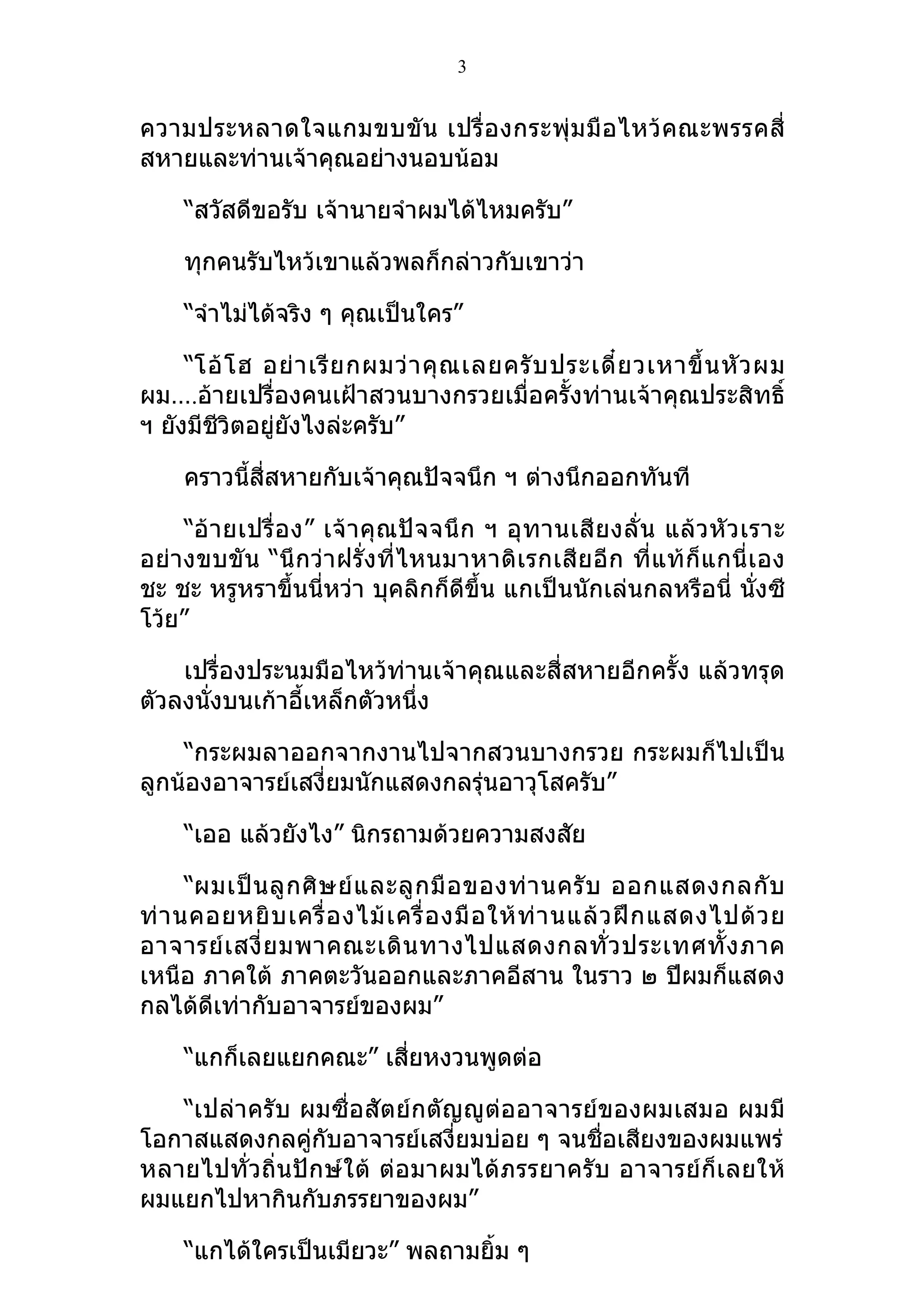 3


ความประหลาดใจแกมขบขั น เปรื่ อ งกระพุ่ ม มื อ ไหว้ คณะพรรคสี่
สหายและท่านเจ้าคุณอย่างนอบน้อม

     “สวัสดีขอรับ เจ้านายจำาผมได้ไหมครับ”

     ทุกคนรับไหว้เขาแล้วพลก็กล่าวกับเขาว่า

     “จำาไม่ได้จริง ๆ คุณเป็นใคร”

     “โอ้ โ ฮ อย่ า เรี ย กผมว่ า คุ ณ เลยครั บ ประเดี๋ ย วเหาขึ้ น หั ว ผม
ผม….อ้ายเปรื่องคนเฝ้าสวนบางกรวยเมื่อครั้งท่านเจ้าคุณประสิทธิ์
ฯ ยังมีชีวิตอยู่ยังไงล่ะครับ”

     คราวนี้สี่สหายกับเจ้าคุณปัจจนึก ฯ ต่างนึกออกทันที

     “อ้ า ยเปรื่ อ ง” เจ้ า คุ ณปั จ จนึ ก ฯ อุ ท านเสี ย งลั่ น แล้ ว หั ว เราะ
อย่างขบขั น “นึ กว่า ฝรั่งที่ ไหนมาหาดิ เ รกเสี ย อี ก ที่แท้ ก็แ กนี่ เ อง
ชะ ชะ หรูหราขึ้นนี่หว่า บุคลิกก็ดีขึ้น แกเป็นนักเล่นกลหรือนี่ นั่งซี
โว้ย”

    เปรื่องประนมมือไหว้ท่านเจ้าคุณและสี่สหายอีกครั้ง แล้วทรุด
ตัวลงนังบนเก้าอี้เหล็กตัวหนึ่ง
       ่

    “กระผมลาออกจากงานไปจากสวนบางกรวย กระผมก็ไปเป็น
ลูกน้องอาจารย์เสงี่ยมนักแสดงกลรุ่นอาวุโสครับ”

     “เออ แล้วยังไง” นิกรถามด้วยความสงสัย

      “ผมเป็ น ลู ก ศิ ษ ย์ แ ละลู ก มื อ ของท่ า นครั บ ออกแสดงกลกั บ
ท่ า นคอยหยิ บ เครื่ อ งไม้ เ ครื่ อ งมื อ ให้ ท่ า นแล้ ว ฝึ ก แสดงไปด้ ว ย
อาจารย์ เ สงี่ ย มพาคณะเดิ น ทางไปแสดงกลทั่ ว ประเทศทั้ ง ภาค
เหนือ ภาคใต้ ภาคตะวันออกและภาคอีสาน ในราว ๒ ปีผมก็แสดง
กลได้ดีเท่ากับอาจารย์ของผม”

     “แกก็เลยแยกคณะ” เสี่ยหงวนพูดต่อ

   “เปล่าครับ ผมซื่อสัตย์กตัญญู ต่ออาจารย์ของผมเสมอ ผมมี
โอกาสแสดงกลคู่กับอาจารย์เสงี่ยมบ่อย ๆ จนชื่อเสียงของผมแพร่
หลายไปทั่วถิ่นปักษ์ใต้ ต่อมาผมได้ภรรยาครับ อาจารย์ ก็เ ลยให้
ผมแยกไปหากินกับภรรยาของผม”

     “แกได้ใครเป็นเมียวะ” พลถามยิ้ม ๆ
 