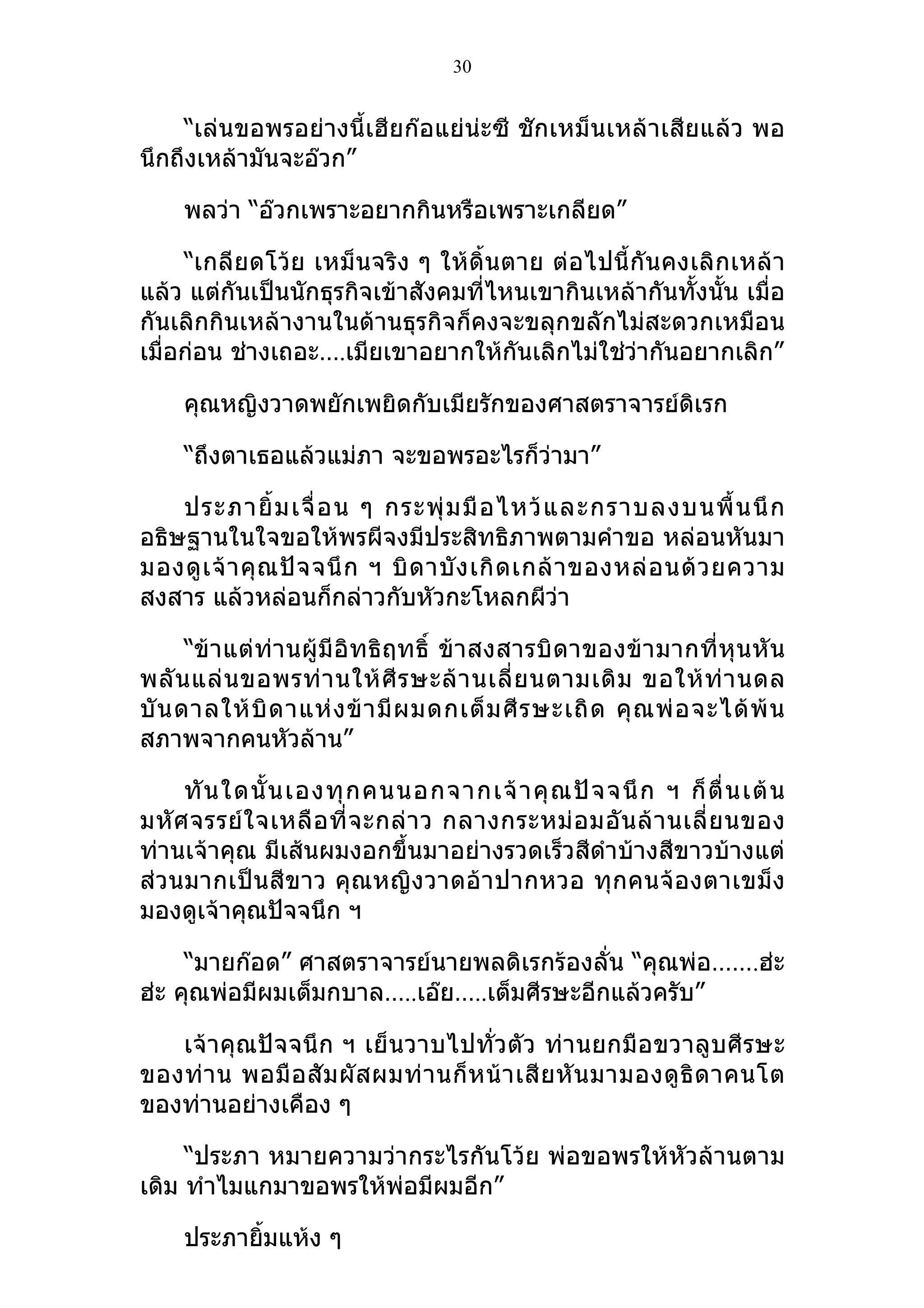 30


    “เล่นขอพรอย่างนี้เฮียก๊อแย่น่ะซี ชักเหม็นเหล้าเสียแล้ว พอ
นึกถึงเหล้ามันจะอ๊วก”

     พลว่า “อ๊วกเพราะอยากกินหรือเพราะเกลียด”

     “เกลียดโว้ย เหม็นจริง ๆ ให้ดิ้นตาย ต่ อไปนี้ กัน คงเลิ กเหล้ า
แล้ว แต่กันเป็นนักธุรกิจเข้าสังคมที่ไหนเขากินเหล้ากันทั้งนั้น เมื่อ
กันเลิกกินเหล้างานในด้านธุรกิจก็คงจะขลุกขลักไม่สะดวกเหมือน
เมื่อก่อน ช่างเถอะ….เมียเขาอยากให้กันเลิกไม่ใช่วากันอยากเลิก”
                                                  ่

     คุณหญิงวาดพยักเพยิดกับเมียรักของศาสตราจารย์ดิเรก

     “ถึงตาเธอแล้วแม่ภา จะขอพรอะไรก็ว่ามา”

    ประภายิ้ ม เจื่ อ น ๆ กระพุ่ ม มื อ ไหว้ แ ละกราบลงบนพื้ น นึ ก
อธิษฐานในใจขอให้พรผีจงมีประสิทธิภาพตามคำาขอ หล่อนหันมา
มองดู เ จ้ า คุ ณ ปั จ จนึ ก ฯ บิ ด าบั ง เกิ ด เกล้ า ของหล่ อ นด้ ว ยความ
สงสาร แล้วหล่อนก็กล่าวกับหัวกะโหลกผีว่า

      “ข้ า แต่ ท่า นผู้ มี อิ ท ธิ ฤทธิ์ ข้า สงสารบิ ดาของข้ า มากที่ หุ น หั น
พลั น แล่ น ขอพรท่ า นให้ ศี ร ษะล้ า นเลี่ ย นตามเดิ ม ขอให้ ท่ า นดล
บั น ดาลให้ บิ ด าแห่ ง ข้ า มี ผ มดกเต็ ม ศี ร ษะเถิ ด คุ ณ พ่ อ จะได้ พ้ น
สภาพจากคนหัวล้าน”

     ทั น ใดนั้ น เองทุ ก คนนอกจากเจ้ า คุ ณ ปั จ จนึ ก ฯ ก็ ตื่ น เต้ น
มหั ศ จรรย์ ใ จเหลื อ ที่ จ ะกล่ า ว กลางกระหม่ อ มอั น ล้ า นเลี่ ย นของ
ท่านเจ้าคุณ มีเส้นผมงอกขึ้นมาอย่างรวดเร็วสีดำาบ้างสีขาวบ้างแต่
ส่ วนมากเป็น สีข าว คุ ณหญิง วาดอ้ า ปากหวอ ทุ ก คนจ้ อ งตาเขม็ ง
มองดูเจ้าคุณปัจจนึก ฯ

     “มายก๊อด” ศาสตราจารย์นายพลดิเรกร้องลั่น “คุณพ่อ…….ฮ่ะ
ฮ่ะ คุณพ่อมีผมเต็มกบาล…..เอ๊ย…..เต็มศีรษะอีกแล้วครับ”

   เจ้าคุณปัจจนึก ฯ เย็ นวาบไปทั่วตั ว ท่า นยกมือ ขวาลูบศี รษะ
ของท่ า น พอมื อ สั ม ผั ส ผมท่ า นก็ ห น้ า เสี ย หั น มามองดู ธิ ด าคนโต
ของท่านอย่างเคือง ๆ

     “ประภา หมายความว่ากระไรกันโว้ย พ่อขอพรให้หัวล้านตาม
เดิม ทำาไมแกมาขอพรให้พ่อมีผมอีก”

     ประภายิมแห้ง ๆ
            ้
 
