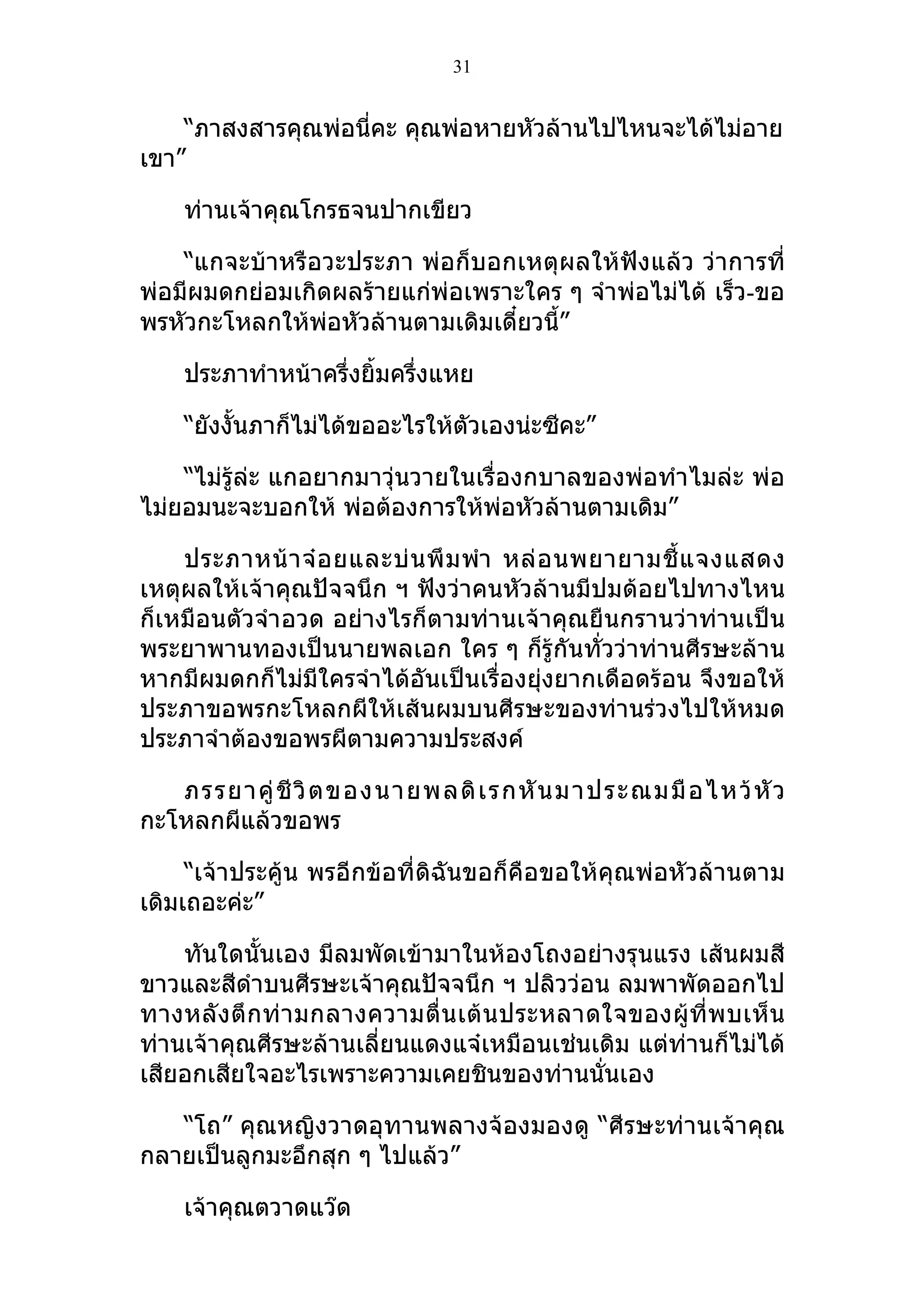 31


    “ภาสงสารคุณพ่อนี่คะ คุณพ่อหายหัวล้านไปไหนจะได้ไม่อาย
เขา”

    ท่านเจ้าคุณโกรธจนปากเขียว

    “แกจะบ้าหรือวะประภา พ่อก็บอกเหตุผลให้ฟังแล้ว ว่าการที่
พ่อมีผมดกย่อมเกิดผลร้ายแก่พ่อเพราะใคร ๆ จำาพ่อไม่ได้ เร็ว-ขอ
พรหัวกะโหลกให้พ่อหัวล้านตามเดิมเดี๋ยวนี้”

    ประภาทำาหน้าครึ่งยิ้มครึ่งแหย

    “ยังงั้นภาก็ไม่ได้ขออะไรให้ตัวเองน่ะซีคะ”

    “ไม่รู้ล่ะ แกอยากมาวุ่นวายในเรื่องกบาลของพ่อทำาไมล่ะ พ่อ
ไม่ยอมนะจะบอกให้ พ่อต้องการให้พ่อหัวล้านตามเดิม”

    ประภาหน้ า จ๋ อ ยและบ่ น พึ ม พำา หล่ อ นพยายามชี้ แ จงแสดง
เหตุผลให้เจ้าคุณปัจจนึก ฯ ฟังว่าคนหัวล้านมีปมด้อยไปทางไหน
ก็เหมือนตัวจำา อวด อย่างไรก็ตามท่านเจ้าคุณยืนกรานว่าท่านเป็น
พระยาพานทองเป็นนายพลเอก ใคร ๆ ก็รู้กันทั่วว่าท่านศีรษะล้าน
หากมีผมดกก็ไม่มีใครจำาได้อันเป็นเรื่องยุ่งยากเดือดร้อน จึงขอให้
ประภาขอพรกะโหลกผีให้เส้นผมบนศีรษะของท่านร่วงไปให้หมด
ประภาจำาต้องขอพรผีตามความประสงค์

   ภรรยาคู่ ชี วิ ต ของนายพลดิ เ รกหั น มาประณมมื อ ไหว้ หั ว
กะโหลกผีแล้วขอพร

     “เจ้าประคู้น พรอีกข้อที่ดิฉันขอก็คือขอให้คุณพ่อหัวล้านตาม
เดิมเถอะค่ะ”

    ทันใดนั้นเอง มีลมพัดเข้ามาในห้องโถงอย่างรุนแรง เส้นผมสี
ขาวและสีดำาบนศีรษะเจ้าคุณปัจจนึก ฯ ปลิวว่อน ลมพาพัดออกไป
ทางหลั ง ตึ กท่ า มกลางความตื่ น เต้ น ประหลาดใจของผู้ ที่ พ บเห็ น
ท่านเจ้าคุณศีรษะล้านเลี่ยนแดงแจ๋เหมือนเช่นเดิม แต่ท่านก็ไม่ได้
เสียอกเสียใจอะไรเพราะความเคยชินของท่านนั่นเอง

   “โถ” คุณหญิงวาดอุทานพลางจ้องมองดู “ศีรษะท่านเจ้าคุณ
กลายเป็นลูกมะอึกสุก ๆ ไปแล้ว”

    เจ้าคุณตวาดแว๊ด
 