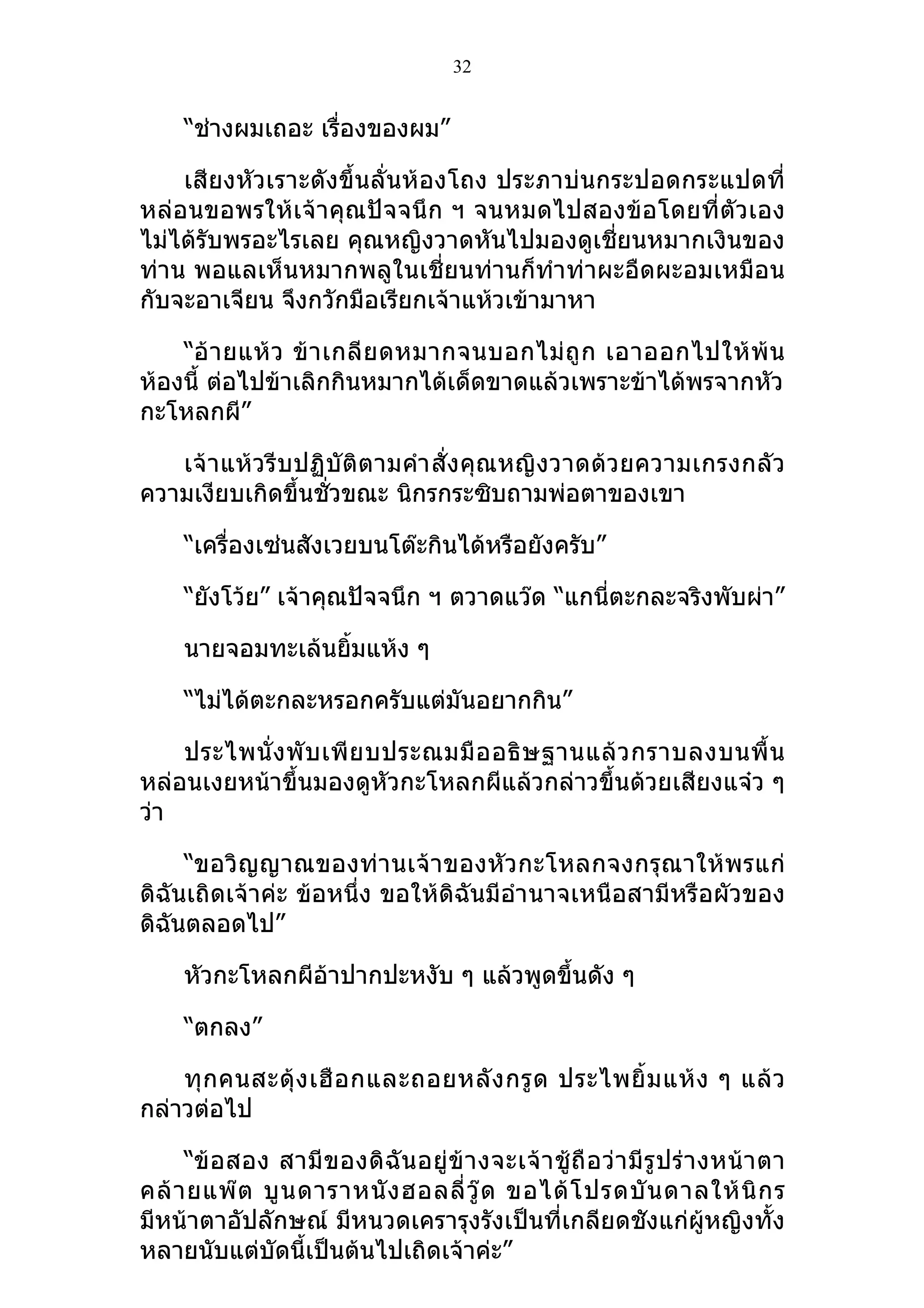 32


     “ช่างผมเถอะ เรื่องของผม”

    เสียงหัวเราะดังขึ้นลั่นห้องโถง ประภาบ่นกระปอดกระแปดที่
หล่อนขอพรให้เจ้าคุณปัจจนึก ฯ จนหมดไปสองข้อโดยที่ตัวเอง
ไม่ได้รับพรอะไรเลย คุณหญิงวาดหันไปมองดูเชี่ยนหมากเงินของ
ท่าน พอแลเห็นหมากพลูในเชี่ยนท่านก็ทำาท่าผะอืดผะอมเหมือน
กับจะอาเจียน จึงกวักมือเรียกเจ้าแห้วเข้ามาหา

    “อ้ า ยแห้ ว ข้ า เกลี ย ดหมากจนบอกไม่ ถู ก เอาออกไปให้ พ้ น
ห้องนี้ ต่อไปข้าเลิกกินหมากได้เด็ดขาดแล้วเพราะข้าได้พรจากหัว
กะโหลกผี”

   เจ้ าแห้ว รีบปฏิบั ติตามคำา สั่ง คุณหญิ งวาดด้ว ยความเกรงกลัว
ความเงียบเกิดขึ้นชั่วขณะ นิกรกระซิบถามพ่อตาของเขา

     “เครื่องเซ่นสังเวยบนโต๊ะกินได้หรือยังครับ”

     “ยังโว้ย” เจ้าคุณปัจจนึก ฯ ตวาดแว๊ด “แกนี่ตะกละจริงพับผ่า”

     นายจอมทะเล้นยิมแห้ง ๆ
                   ้

     “ไม่ได้ตะกละหรอกครับแต่มันอยากกิน”

    ประไพนั่ ง พั บ เพี ย บประณมมื อ อธิ ษ ฐานแล้ ว กราบลงบนพื้ น
หล่อนเงยหน้าขึ้นมองดูหัวกะโหลกผีแล้วกล่าวขึ้นด้วยเสียงแจ๋ว ๆ
ว่า

     “ขอวิ ญญาณของท่า นเจ้าของหัว กะโหลกจงกรุณาให้ พ รแก่
ดิฉันเถิดเจ้าค่ะ ข้อหนึ่ง ขอให้ดิฉันมีอำา นาจเหนือสามีหรือผัวของ
ดิฉันตลอดไป”

     หัวกะโหลกผีอ้าปากปะหงับ ๆ แล้วพูดขึ้นดัง ๆ

     “ตกลง”

    ทุ ก คนสะดุ้ ง เฮื อ กและถอยหลั ง กรู ด ประไพยิ้ ม แห้ ง ๆ แล้ ว
กล่าวต่อไป

     “ข้ อสอง สามี ข องดิ ฉั น อยู่ ข้ า งจะเจ้ า ชู้ ถื อ ว่ า มี รู ป ร่ า งหน้ า ตา
คล้ า ยแพ๊ ต บู น ดาราหนั ง ฮอลลี่ วู๊ ด ขอได้ โ ปรดบั น ดาลให้ นิ ก ร
มีหน้าตาอัปลักษณ์ มีหนวดเครารุงรังเป็นที่เกลียดชังแก่ผู้หญิงทั้ง
หลายนับแต่บัดนี้เป็นต้นไปเถิดเจ้าค่ะ”
 