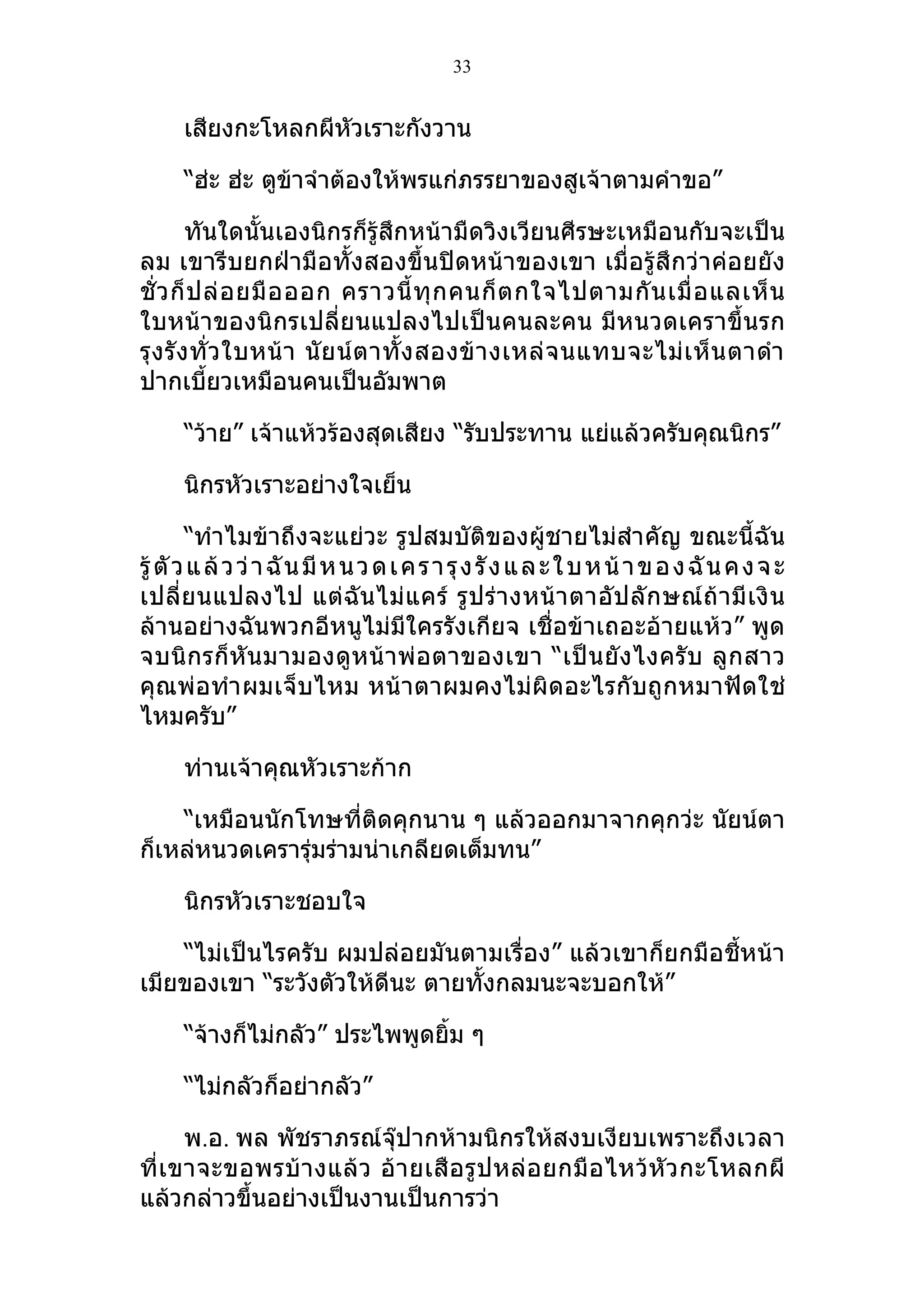 33


      เสียงกะโหลกผีหัวเราะกังวาน

      “ฮ่ะ ฮ่ะ ตูข้าจำาต้องให้พรแก่ภรรยาของสูเจ้าตามคำาขอ”

         ทันใดนั้นเองนิกรก็รู้สึกหน้ามืดวิงเวียนศีรษะเหมือนกับจะเป็น
ลม เขารีบยกฝ่ามือทั้งสองขึ้นปิดหน้าของเขา เมื่อรู้สึกว่าค่อยยัง
ชั่ ว ก็ ป ล่ อ ยมื อ ออก คราวนี้ ทุ ก คนก็ ต กใจไปตามกั น เมื่ อ แลเห็ น
ใบหน้าของนิกรเปลี่ยนแปลงไปเป็นคนละคน มีหนวดเคราขึ้นรก
รุ ง รั ง ทั่ ว ใบหน้ า นั ย น์ ต าทั้ ง สองข้ า งเหล่ จ นแทบจะไม่ เ ห็ น ตาดำา
ปากเบียวเหมือนคนเป็นอัมพาต
           ้

      “ว้าย” เจ้าแห้วร้องสุดเสียง “รับประทาน แย่แล้วครับคุณนิกร”

      นิกรหัวเราะอย่างใจเย็น

        “ทำาไมข้าถึงจะแย่วะ รูปสมบัติของผู้ชายไม่สำา คัญ ขณะนี้ฉัน
รู้ ตั ว แ ล้ ว ว่ า ฉั น มี ห น ว ด เ ค ร า รุ ง รั ง แ ล ะ ใ บ ห น้ า ข อ ง ฉั น ค ง จ ะ
เปลี่ย นแปลงไป แต่ ฉั น ไม่ แ คร์ รู ป ร่ า งหน้ า ตาอั ป ลั ก ษณ์ ถ้ า มี เ งิ น
ล้านอย่างฉันพวกอีหนูไม่มีใครรังเกียจ เชื่อข้าเถอะอ้ายแห้ว” พูด
จบนิ กรก็ หั น มามองดู ห น้ า พ่ อ ตาของเขา “เป็ น ยั ง ไงครั บ ลู ก สาว
คุณพ่อทำา ผมเจ็บไหม หน้าตาผมคงไม่ผิดอะไรกับถูกหมาฟัดใช่
ไหมครับ”

      ท่านเจ้าคุณหัวเราะก้าก

    “เหมือนนักโทษที่ติดคุกนาน ๆ แล้วออกมาจากคุกว่ะ นัยน์ตา
ก็เหล่หนวดเครารุ่มร่ามน่าเกลียดเต็มทน”

      นิกรหัวเราะชอบใจ

    “ไม่เป็นไรครับ ผมปล่อยมันตามเรื่อง” แล้วเขาก็ยกมือชี้หน้า
เมียของเขา “ระวังตัวให้ดีนะ ตายทั้งกลมนะจะบอกให้”

      “จ้างก็ไม่กลัว” ประไพพูดยิ้ม ๆ

      “ไม่กลัวก็อย่ากลัว”

       พ.อ. พล พัชราภรณ์จุ๊ปากห้ามนิกรให้สงบเงียบเพราะถึงเวลา
ที่ เ ขาจะขอพรบ้ า งแล้ ว อ้ า ยเสื อ รู ป หล่ อ ยกมื อ ไหว้ หั ว กะโหลกผี
แล้วกล่าวขึ้นอย่างเป็นงานเป็นการว่า
 