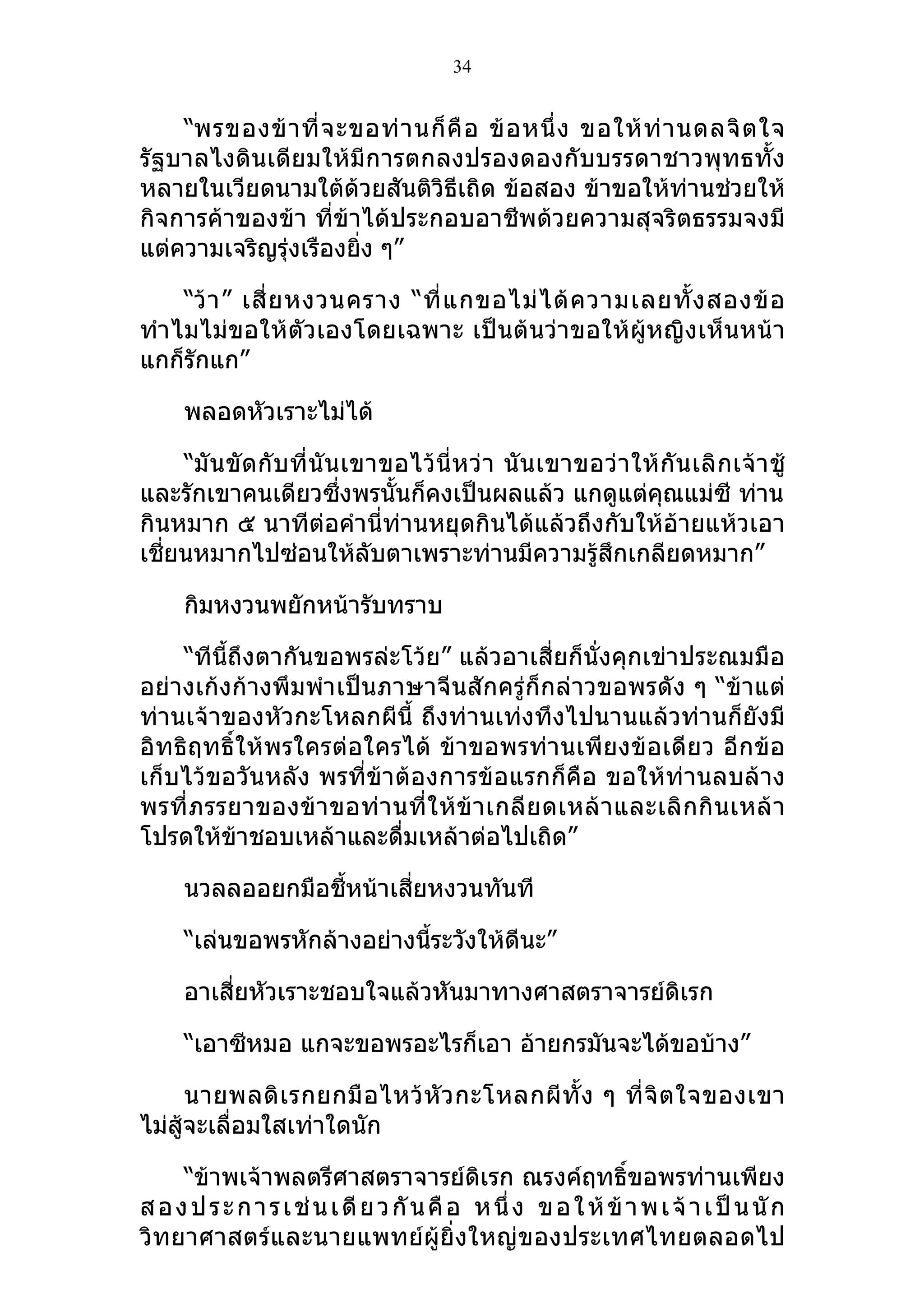 34


    “พรของข้ า ที่ จ ะขอท่ า นก็ คื อ ข้ อ หนึ่ ง ขอให้ ท่ า นดลจิ ต ใจ
รัฐบาลไงดินเดียมให้มีการตกลงปรองดองกับบรรดาชาวพุทธทั้ง
หลายในเวียดนามใต้ด้วยสันติวิธีเถิด ข้อสอง ข้าขอให้ท่านช่วยให้
กิจการค้าของข้า ที่ข้าได้ประกอบอาชีพด้วยความสุจริตธรรมจงมี
แต่ความเจริญรุ่งเรืองยิง ๆ”
                       ่

     “ว้ า ” เสี่ ย หงวนคราง “ที่ แ กขอไม่ ไ ด้ ค วามเลยทั้ ง สองข้ อ
ทำา ไมไม่ขอให้ตัวเองโดยเฉพาะ เป็นต้นว่าขอให้ผู้หญิงเห็นหน้า
แกก็รักแก”

     พลอดหัวเราะไม่ได้

     “มั น ขั ดกั บ ที่ นั น เขาขอไว้ นี่ ห ว่ า นั น เขาขอว่ า ให้ กัน เลิ ก เจ้ า ชู้
และรักเขาคนเดียวซึ่งพรนั้นก็คงเป็นผลแล้ว แกดูแต่คุณแม่ซี ท่าน
กินหมาก ๕ นาทีต่อคำานี่ท่านหยุดกินได้แล้วถึงกับให้อ้ายแห้วเอา
เชี่ยนหมากไปซ่อนให้ลับตาเพราะท่านมีความรู้สึกเกลียดหมาก”

     กิมหงวนพยักหน้ารับทราบ

    “ทีนี้ถึงตากันขอพรล่ะโว้ย” แล้วอาเสี่ยก็นั่งคุกเข่าประณมมือ
อย่างเก้งก้างพึมพำา เป็นภาษาจีนสักครู่ก็กล่าวขอพรดัง ๆ “ข้าแต่
ท่านเจ้าของหัวกะโหลกผีนี้ ถึงท่านเท่งทึงไปนานแล้วท่านก็ยังมี
อิทธิฤทธิ์ให้พรใครต่อใครได้ ข้าขอพรท่านเพียงข้อเดียว อีก ข้อ
เก็บไว้ขอวันหลัง พรที่ข้าต้องการข้อแรกก็คือ ขอให้ท่านลบล้าง
พรที่ ภรรยาของข้ า ขอท่ า นที่ ใ ห้ ข้ า เกลี ย ดเหล้ า และเลิ ก กิ น เหล้ า
โปรดให้ข้าชอบเหล้าและดื่มเหล้าต่อไปเถิด”

     นวลลออยกมือชี้หน้าเสี่ยหงวนทันที

     “เล่นขอพรหักล้างอย่างนีระวังให้ดีนะ”
                            ้

     อาเสี่ยหัวเราะชอบใจแล้วหันมาทางศาสตราจารย์ดิเรก

     “เอาซีหมอ แกจะขอพรอะไรก็เอา อ้ายกรมันจะได้ขอบ้าง”

      นายพลดิ เ รกยกมื อ ไหว้ หั ว กะโหลกผี ทั้ ง ๆ ที่ จิ ต ใจของเขา
ไม่สู้จะเลื่อมใสเท่าใดนัก

     “ข้าพเจ้าพลตรีศาสตราจารย์ดิเรก ณรงค์ฤทธิ์ขอพรท่านเพียง
ส อ ง ป ร ะ ก า ร เ ช่ น เ ดี ย ว กั น คื อ ห นึ่ ง ข อ ใ ห้ ข้ า พ เ จ้ า เ ป็ น นั ก
วิทยาศาสตร์และนายแพทย์ผู้ยิ่งใหญ่ข องประเทศไทยตลอดไป
 