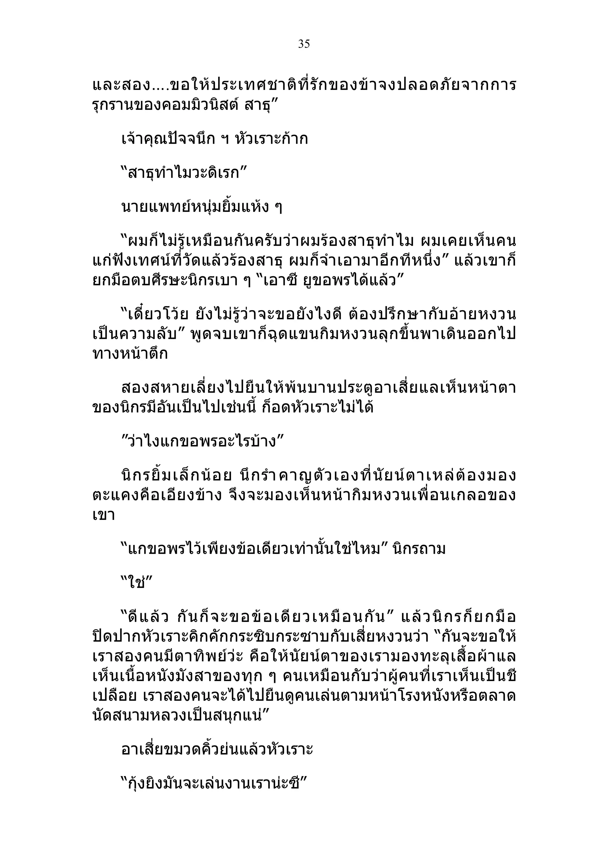 35


และสอง….ขอให้ ป ระเทศชาติ ที่ รั ก ของข้ า จงปลอดภั ย จากการ
รุกรานของคอมมิวนิสต์ สาธุ”

     เจ้าคุณปัจจนึก ฯ หัวเราะก้าก

     “สาธุทำาไมวะดิเรก”

     นายแพทย์หนุ่มยิมแห้ง ๆ
                    ้

    “ผมก็ ไม่รู้ เหมือนกั นครับ ว่าผมร้อ งสาธุทำา ไม ผมเคยเห็ น คน
แก่ฟังเทศน์ที่วัดแล้วร้องสาธุ ผมก็จำา เอามาอีกทีหนึ่ง” แล้วเขาก็
ยกมือตบศีรษะนิกรเบา ๆ “เอาซี ยูขอพรได้แล้ว”

    “เดี๋ ย วโว้ ย ยั งไม่ รู้ ว่ า จะขอยั ง ไงดี ต้ อ งปรึ ก ษากั บ อ้ า ยหงวน
เป็นความลับ” พูดจบเขาก็ฉุดแขนกิมหงวนลุกขึ้นพาเดินออกไป
ทางหน้าตึก

   สองสหายเลี่ ย งไปยื น ให้ พ้น บานประตู อ าเสี่ ย แลเห็ น หน้ า ตา
ของนิกรมีอันเป็นไปเช่นนี้ ก็อดหัวเราะไม่ได้

     ”ว่าไงแกขอพรอะไรบ้าง”

    นิ ก รยิ้ ม เล็ ก น้ อ ย นึ ก รำา คาญตั ว เองที่ นั ย น์ ต าเหล่ ต้ อ งมอง
ตะแคงคื อเอี ย งข้ า ง จึ ง จะมองเห็ น หน้า กิ ม หงวนเพื่ อ นเกลอของ
เขา

     “แกขอพรไว้เพียงข้อเดียวเท่านั้นใช่ไหม” นิกรถาม

     “ใช่”

    “ดี แ ล้ ว กั น ก็ จ ะขอข้ อ เดี ย วเหมื อ นกั น ” แล้ ว นิ ก รก็ ย กมื อ
ปิดปากหัวเราะคิกคักกระซิบกระซาบกับเสี่ยหงวนว่า “กันจะขอให้
เราสองคนมีตาทิ พย์ ว่ะ คื อ ให้ นั ย น์ ตาของเรามองทะลุ เ สื้ อ ผ้ า แล
เห็นเนื้อหนังมังสาของทุก ๆ คนเหมือนกับว่าผู้คนที่เราเห็นเป็นชี
เปลือย เราสองคนจะได้ไปยืนดูคนเล่นตามหน้าโรงหนังหรือตลาด
นัดสนามหลวงเป็นสนุกแน่”

     อาเสี่ยขมวดคิ้วย่นแล้วหัวเราะ

     “กุ้งยิงมันจะเล่นงานเราน่ะซี”
 