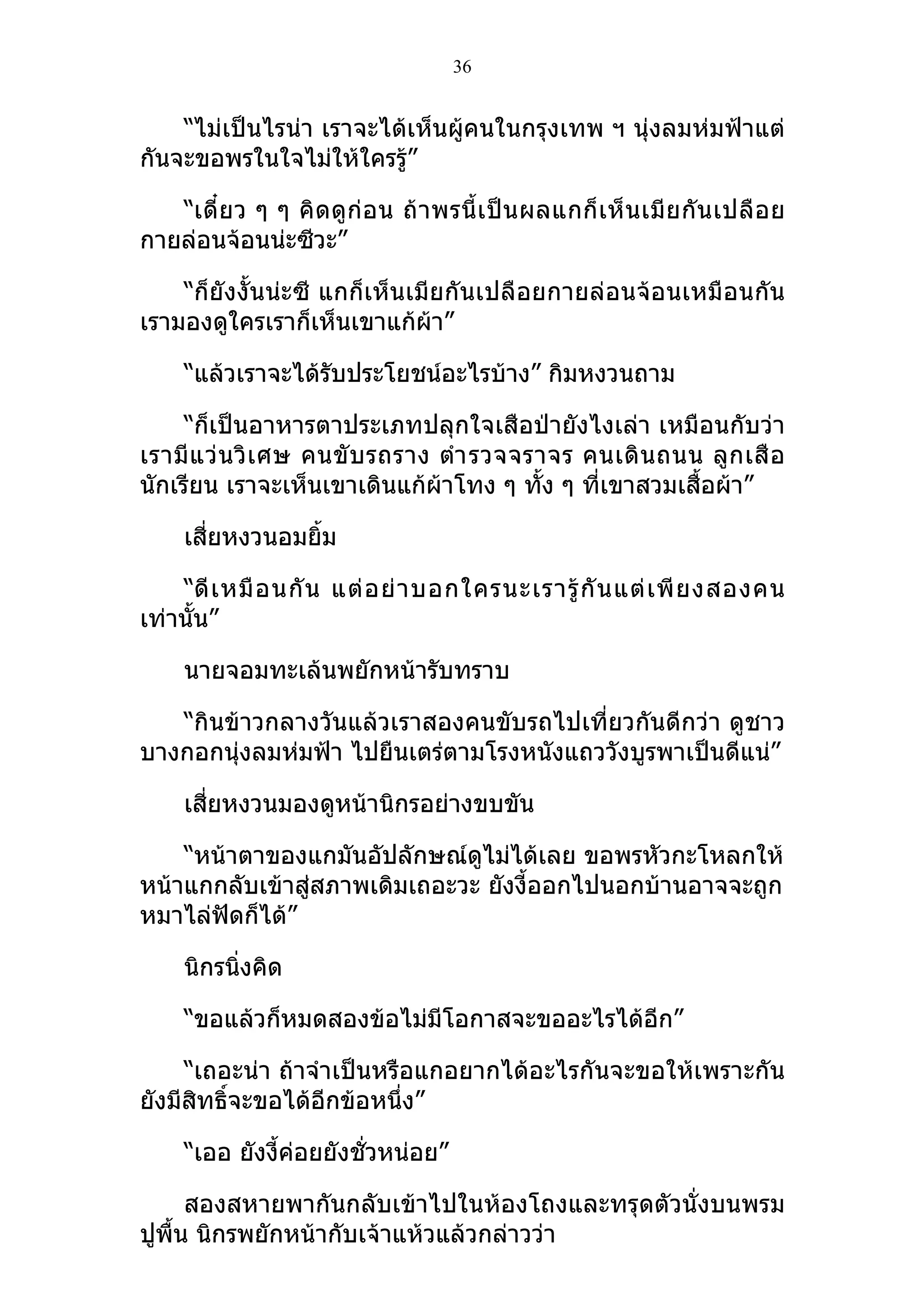 36


    “ไม่เป็นไรน่า เราจะได้เห็นผู้คนในกรุงเทพ ฯ นุ่งลมห่มฟ้าแต่
กันจะขอพรในใจไม่ให้ใครรู้”

   “เดี๋ ย ว ๆ ๆ คิ ดดู ก่ อน ถ้ า พรนี้ เ ป็ น ผลแกก็ เ ห็ น เมี ย กั น เปลื อ ย
กายล่อนจ้อนน่ะซีวะ”

    “ก็ยังงั้นน่ะซี แกก็เห็นเมียกันเปลือยกายล่อนจ้อนเหมือนกัน
เรามองดูใครเราก็เห็นเขาแก้ผ้า”

     “แล้วเราจะได้รับประโยชน์อะไรบ้าง” กิมหงวนถาม

     “ก็เป็นอาหารตาประเภทปลุกใจเสือป่ายังไงเล่า เหมือนกับว่า
เรามี แ ว่ น วิ เ ศษ คนขั บ รถราง ตำา รวจจราจร คนเดิ น ถนน ลู ก เสื อ
นักเรียน เราจะเห็นเขาเดินแก้ผ้าโทง ๆ ทัง ๆ ที่เขาสวมเสื้อผ้า”
                                            ้

     เสี่ยหงวนอมยิ้ม

    “ดี เ หมื อ นกั น แต่ อ ย่ า บอกใครนะเรารู้ กั น แต่ เ พี ย งสองคน
เท่านั้น”

     นายจอมทะเล้นพยักหน้ารับทราบ

   “กินข้าวกลางวันแล้วเราสองคนขับรถไปเที่ยวกันดีกว่า ดูชาว
บางกอกนุ่งลมห่มฟ้า ไปยืนเตร่ตามโรงหนังแถววังบูรพาเป็นดีแน่”

     เสี่ยหงวนมองดูหน้านิกรอย่างขบขัน

    “หน้าตาของแกมันอัปลักษณ์ดูไม่ได้เลย ขอพรหัวกะโหลกให้
หน้าแกกลับเข้าสู่สภาพเดิมเถอะวะ ยังงี้ออกไปนอกบ้านอาจจะถูก
หมาไล่ฟัดก็ได้”

     นิกรนิงคิด
           ่

     “ขอแล้วก็หมดสองข้อไม่มีโอกาสจะขออะไรได้อีก”

     “เถอะน่า ถ้าจำาเป็นหรือแกอยากได้อะไรกันจะขอให้เพราะกัน
ยังมีสทธิ์จะขอได้อีกข้อหนึ่ง”
      ิ

     “เออ ยังงี้ค่อยยังชั่วหน่อย”

      สองสหายพากันกลับเข้าไปในห้องโถงและทรุดตัวนั่งบนพรม
ปูพื้น นิกรพยักหน้ากับเจ้าแห้วแล้วกล่าวว่า
 