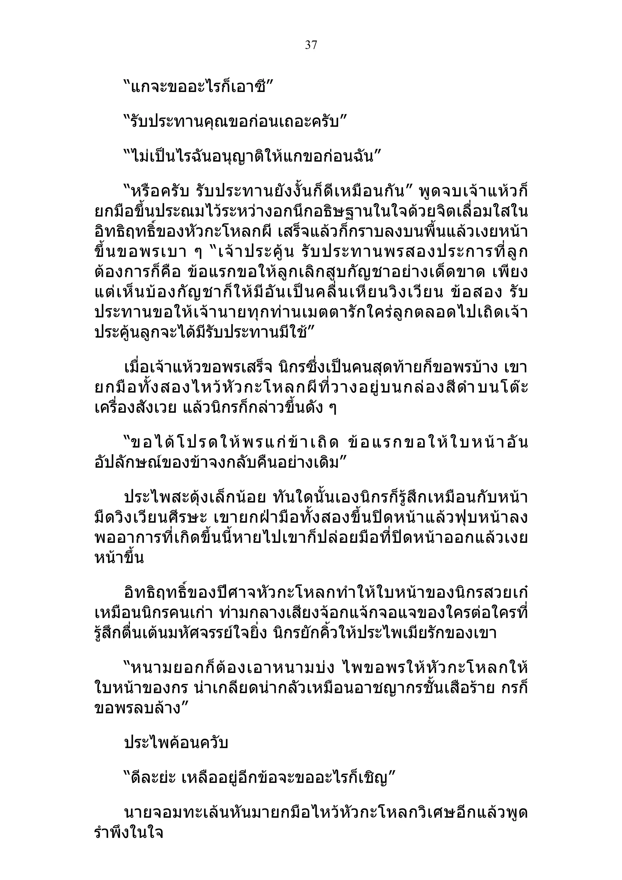 37


     “แกจะขออะไรก็เอาซี”

     “รับประทานคุณขอก่อนเถอะครับ”

     “ไม่เป็นไรฉันอนุญาติให้แกขอก่อนฉัน”

       “หรื อ ครั บ รั บ ประทานยั ง งั้ น ก็ ดีเ หมื อ นกั น ” พู ด จบเจ้ า แห้ ว ก็
ยกมือขึ้นประณมไว้ระหว่างอกนึกอธิษฐานในใจด้วยจิตเลื่อมใสใน
อิทธิฤทธิ์ของหัวกะโหลกผี เสร็จแล้วก็กราบลงบนพื้นแล้วเงยหน้า
ขึ้ น ขอพรเบา ๆ “เจ้ า ประคู้ น รั บ ประทานพรสองประการที่ ลู ก
ต้องการก็คือ ข้อแรกขอให้ลูกเลิกสูบกัญชาอย่างเด็ดขาด เพียง
แต่ เ ห็ น บ้ อ งกั ญ ชาก็ ใ ห้ มี อั น เป็ น คลื่ น เหี ย นวิ ง เวี ย น ข้ อ สอง รั บ
ประทานขอให้เ จ้า นายทุ กท่านเมตตารั กใคร่ลู ก ตลอดไปเถิ ดเจ้ า
ประคู้นลูกจะได้มีรับประทานมีใช้”

      เมื่อเจ้าแห้วขอพรเสร็จ นิกรซึ่งเป็นคนสุดท้ายก็ขอพรบ้าง เขา
ยกมื อ ทั้ ง สองไหว้ หั ว กะโหลกผี ที่ ว างอยู่ บ นกล่ อ งสี ดำา บนโต๊ ะ
เครื่องสังเวย แล้วนิกรก็กล่าวขึ้นดัง ๆ

    “ข อไ ด้ โ ป ร ด ใ ห้ พ ร แ ก่ ข้ า เ ถิ ด ข้ อ แ ร ก ข อ ใ ห้ ใ บ ห น้ า อั น
อัปลักษณ์ของข้าจงกลับคืนอย่างเดิม”

      ประไพสะดุ้งเล็กน้อย ทันใดนั้นเองนิกรก็รู้สึกเหมือนกับหน้า
มื ดวิง เวีย นศี รษะ เขายกฝ่ามื อทั้ง สองขึ้ นปิ ดหน้ า แล้ว ฟุ บ หน้า ลง
พออาการที่เกิดขึ้นนี้หายไปเขาก็ปล่อยมือที่ปิดหน้าออกแล้วเงย
หน้าขึ้น

      อิทธิฤทธิ์ของปีศาจหัวกะโหลกทำา ให้ใบหน้าของนิกรสวยเก๋
เหมือนนิกรคนเก่า ท่ามกลางเสียงจ้อกแจ้กจอแจของใครต่อใครที่
รู้สึกตื่นเต้นมหัศจรรย์ใจยิ่ง นิกรยักคิ้วให้ประไพเมียรักของเขา

   “หนามยอกก็ ต้ อ งเอาหนามบ่ ง ไพขอพรให้ หั ว กะโหลกให้
ใบหน้าของกร น่าเกลียดน่ากลัวเหมือนอาชญากรชั้นเสือร้าย กรก็
ขอพรลบล้าง”

     ประไพค้อนควับ

     “ดีละย่ะ เหลืออยู่อีกข้อจะขออะไรก็เชิญ”

     นายจอมทะเล้นหันมายกมือไหว้หัวกะโหลกวิเศษอีกแล้วพูด
รำาพึงในใจ
 