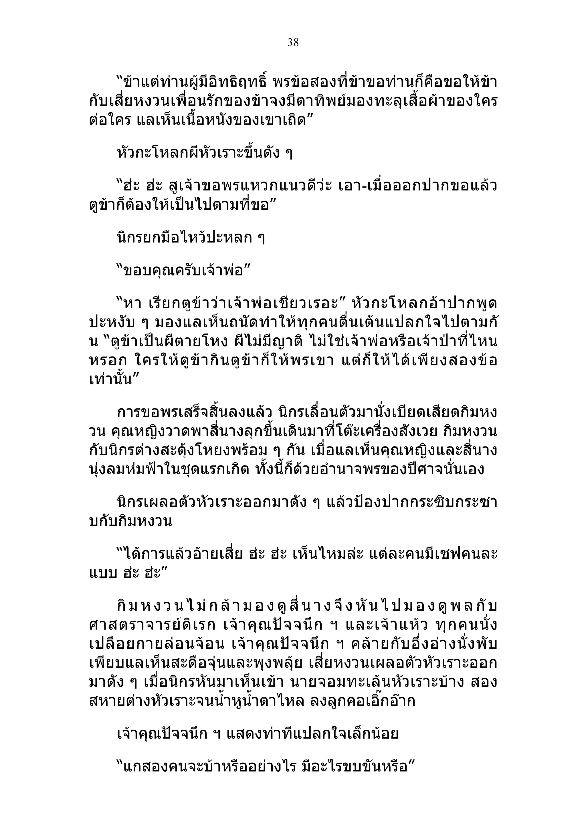 38


    “ข้าแต่ท่านผู้มีอิทธิฤทธิ์ พรข้อสองที่ข้าขอท่านก็คือขอให้ข้า
กับเสี่ยหงวนเพื่อนรักของข้าจงมีตาทิพย์มองทะลุเสื้อผ้าของใคร
ต่อใคร แลเห็นเนื้อหนังของเขาเถิด”

     หัวกะโหลกผีหัวเราะขึ้นดัง ๆ

     “ฮ่ ะ ฮ่ะ สู เจ้ าขอพรแหวกแนวดีว่ ะ เอา-เมื่อ ออกปากขอแล้ ว
ตูข้าก็ต้องให้เป็นไปตามที่ขอ”

     นิกรยกมือไหว้ปะหลก ๆ

     “ขอบคุณครับเจ้าพ่อ”

    “หา เรี ย กตู ข้ า ว่ า เจ้ า พ่ อ เชี ย วเรอะ” หั ว กะโหลกอ้ า ปากพู ด
ปะหงับ ๆ มองแลเห็นถนัดทำา ให้ทุก คนตื่น เต้ นแปลกใจไปตามกั
น “ตูข้าเป็นผีตายโหง ผีไม่มีญาติ ไม่ใช่เจ้าพ่อหรือเจ้าป่าที่ไหน
หรอก ใครให้ ตู ข้ า กิ น ตู ข้ า ก็ ใ ห้ พ รเขา แต่ ก็ ใ ห้ ไ ด้ เ พี ย งสองข้ อ
เท่านั้น”

     การขอพรเสร็จสิ้นลงแล้ว นิกรเลื่อนตัวมานั่งเบียดเสียดกิมหง
วน คุณหญิงวาดพาสี่นางลุกขึ้นเดินมาที่โต๊ะเครื่องสังเวย กิมหงวน
กับนิกรต่างสะดุ้งโหยงพร้อม ๆ กัน เมื่อแลเห็นคุณหญิงและสี่นาง
นุ่งลมห่มฟ้าในชุดแรกเกิด ทั้งนี้ก็ด้วยอำานาจพรของปีศาจนันเอง
                                                         ่

    นิกรเผลอตัวหัวเราะออกมาดัง ๆ แล้วป้องปากกระซิบกระซา
บกับกิมหงวน

   “ได้การแล้วอ้ายเสี่ย ฮ่ะ ฮ่ะ เห็นไหมล่ะ แต่ละคนมีเชฟคนละ
แบบ ฮ่ะ ฮ่ะ”

     กิ ม ห ง ว น ไ ม่ ก ล้ า ม อ ง ดู สี่ น า ง จึ ง หั น ไ ป ม อ ง ดู พ ล กั บ
ศาสตราจารย์ ดิ เ รก เจ้ า คุ ณ ปั จ จนึ ก ฯ และเจ้ า แห้ ว ทุ ก คนนั่ ง
เปลื อ ยกายล่ อ นจ้ อ น เจ้ า คุ ณ ปั จ จนึ ก ฯ คล้ า ยกั บ อึ่ ง อ่ า งนั่ ง พั บ
เพียบแลเห็นสะดือจุ่นและพุงพลุ้ย เสี่ยหงวนเผลอตัวหัวเราะออก
มาดัง ๆ เมื่อนิกรหันมาเห็นเข้า นายจอมทะเล้นหัวเราะบ้าง สอง
สหายต่างหัวเราะจนนำ้าหูนำ้าตาไหล ลงลูกคอเอิ๊กอ๊าก

     เจ้าคุณปัจจนึก ฯ แสดงท่าทีแปลกใจเล็กน้อย

     “แกสองคนจะบ้าหรืออย่างไร มีอะไรขบขันหรือ”
 