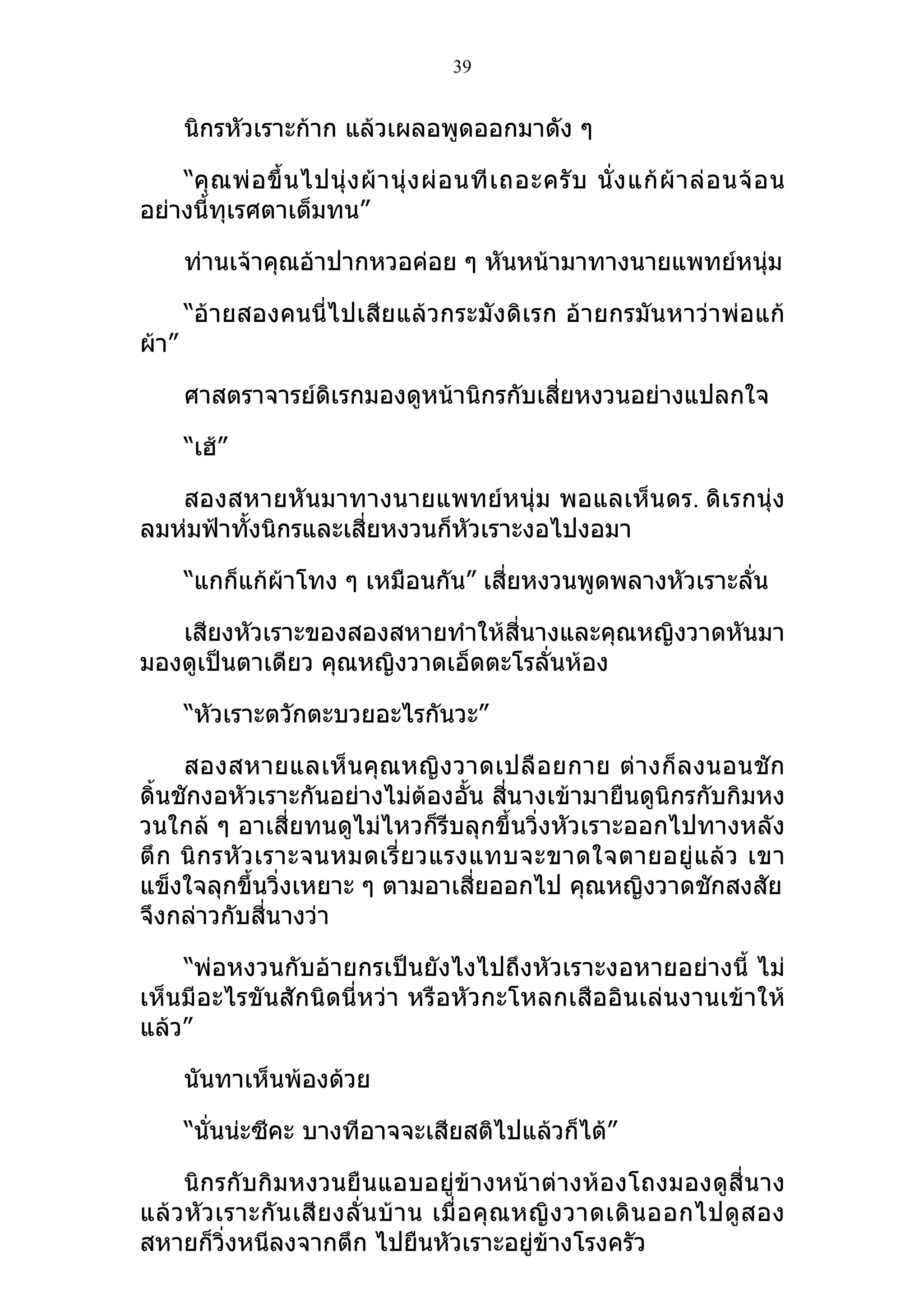 39


       นิกรหัวเราะก้าก แล้วเผลอพูดออกมาดัง ๆ

    “คุ ณ พ่ อ ขึ้ น ไปนุ่ ง ผ้ า นุ่ ง ผ่ อ นที เ ถอะครั บ นั่ ง แก้ ผ้ า ล่ อ นจ้ อ น
อย่างนี้ทุเรศตาเต็มทน”

       ท่านเจ้าคุณอ้าปากหวอค่อย ๆ หันหน้ามาทางนายแพทย์หนุ่ม

       “อ้ายสองคนนี่ไปเสียแล้วกระมังดิเรก อ้ายกรมันหาว่าพ่อแก้
ผ้า”

       ศาสตราจารย์ดิเรกมองดูหน้านิกรกับเสี่ยหงวนอย่างแปลกใจ

       “เฮ้”

   สองสหายหันมาทางนายแพทย์หนุ่ม พอแลเห็นดร. ดิเรกนุ่ง
ลมห่มฟ้าทังนิกรและเสี่ยหงวนก็หัวเราะงอไปงอมา
          ้

       “แกก็แก้ผ้าโทง ๆ เหมือนกัน” เสี่ยหงวนพูดพลางหัวเราะลั่น

   เสียงหัวเราะของสองสหายทำาให้สี่นางและคุณหญิงวาดหันมา
มองดูเป็นตาเดียว คุณหญิงวาดเอ็ดตะโรลั่นห้อง

       “หัวเราะตวักตะบวยอะไรกันวะ”

     สองสหายแลเห็ น คุ ณหญิ ง วาดเปลื อ ยกาย ต่ างก็ ล งนอนชั ก
ดิ้นชักงอหัวเราะกันอย่างไม่ต้องอั้น สี่นางเข้ามายืนดูนิกรกับกิมหง
วนใกล้ ๆ อาเสี่ยทนดูไม่ไหวก็รีบลุกขึ้นวิ่งหัวเราะออกไปทางหลัง
ตึ ก นิ กรหั ว เราะจนหมดเรี่ ย วแรงแทบจะขาดใจตายอยู่ แ ล้ ว เขา
แข็งใจลุกขึ้นวิ่งเหยาะ ๆ ตามอาเสี่ยออกไป คุณหญิงวาดชักสงสัย
จึงกล่าวกับสี่นางว่า

    “พ่อหงวนกับอ้ายกรเป็นยังไงไปถึงหัวเราะงอหายอย่างนี้ ไม่
เห็นมีอะไรขันสักนิดนี่หว่า หรือหัวกะโหลกเสืออินเล่นงานเข้าให้
แล้ว”

       นันทาเห็นพ้องด้วย

       “นั่นน่ะซีคะ บางทีอาจจะเสียสติไปแล้วก็ได้”

     นิกรกับกิมหงวนยืนแอบอยู่ข้างหน้าต่างห้องโถงมองดูสี่นาง
แล้ ว หั ว เราะกั น เสี ย งลั่ น บ้ า น เมื่ อ คุ ณ หญิ ง วาดเดิ น ออกไปดู ส อง
สหายก็วิ่งหนีลงจากตึก ไปยืนหัวเราะอยู่ข้างโรงครัว
 