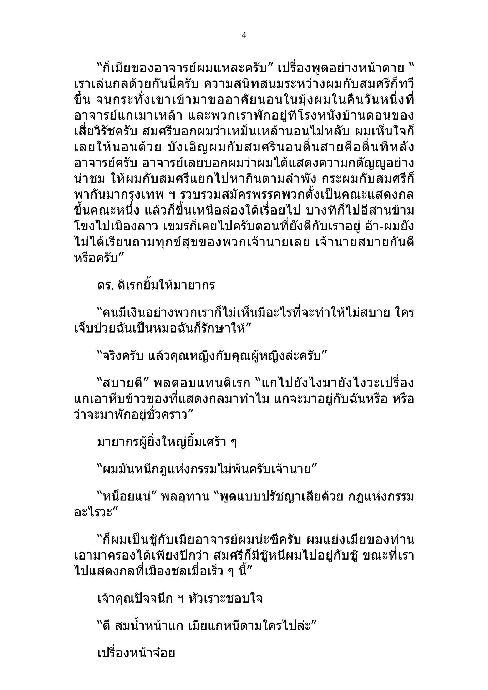4


      “ก็เมียของอาจารย์ผมแหละครับ” เปรื่องพูดอย่างหน้าตาย “
เราเล่นกลด้วยกันนี่ครับ ความสนิทสนมระหว่างผมกับสมศรีก็ทวี
ขึ้ น จนกระทั่ ง เขาเข้ า มาขออาศั ย นอนในมุ้ ง ผมในคื น วั น หนึ่ ง ที่
อาจารย์ แ กเมาเหล้ า และพวกเราพั ก อยู่ ที่ โ รงหนั ง บ้ า นดอนของ
เสี่ยวิรัชครับ สมศรีบอกผมว่าเหม็นเหล้านอนไม่หลับ ผมเห็นใจก็
เลยให้ น อนด้ ว ย บั ง เอิ ญ ผมกั บ สมศรี น อนตื่ น สายคื อ ตื่ น ที ห ลั ง
อาจารย์ครับ อาจารย์เลยบอกผมว่าผมได้แสดงความกตัญญูอย่าง
น่าชม ให้ผมกับสมศรีแยกไปหากิ นตามลำา พัง กระผมกับ สมศรี ก็
พากันมากรุงเทพ ฯ รวบรวมสมัครพรรคพวกตั้งเป็นคณะแสดงกล
ขึ้นคณะหนึ่ง แล้วก็ขึ้นเหนือล่องใต้เรื่อยไป บางทีก็ไปอีสานข้าม
โขงไปเมืองลาว เขมรก็เคยไปครับตอนที่ยังดีกับเราอยู่ อ้า-ผมยัง
ไม่ ไ ด้ เ รี ย นถามทุ กข์ สุ ข ของพวกเจ้ า นายเลย เจ้ า นายสบายกั น ดี
หรือครับ”

     ดร. ดิเรกยิ้มให้มายากร

    “คนมีเงินอย่างพวกเราก็ไม่เห็นมีอะไรที่จะทำาให้ไม่สบาย ใคร
เจ็บป่วยฉันเป็นหมอฉันก็รักษาให้”

     “จริงครับ แล้วคุณหญิงกับคุณผู้หญิงล่ะครับ”

     “สบายดี ” พลตอบแทนดิ เ รก “แกไปยั ง ไงมายั ง ไงวะเปรื่ อ ง
แกเอาหีบข้าวของที่แสดงกลมาทำาไม แกจะมาอยู่กับฉันหรือ หรือ
ว่าจะมาพักอยู่ชั่วคราว”

     มายากรผู้ยิ่งใหญ่ยมเศร้า ๆ
                       ิ้

     “ผมมันหนีกฎแห่งกรรมไม่พ้นครับเจ้านาย”

    “หน็อยแน่” พลอุทาน “พูดแบบปรัชญาเสียด้วย กฎแห่งกรรม
อะไรวะ”

    “ก็ผมเป็นชู้กับเมียอาจารย์ผมน่ะซีครับ ผมแย่งเมียของท่าน
เอามาครองได้เพียงปีกว่า สมศรีก็มีชู้หนีผมไปอยู่กับชู้ ขณะที่เรา
ไปแสดงกลที่เมืองชลเมื่อเร็ว ๆ นี้”

     เจ้าคุณปัจจนึก ฯ หัวเราะชอบใจ

     “ดี สมนำ้าหน้าแก เมียแกหนีตามใครไปล่ะ”

     เปรื่องหน้าจ๋อย
 