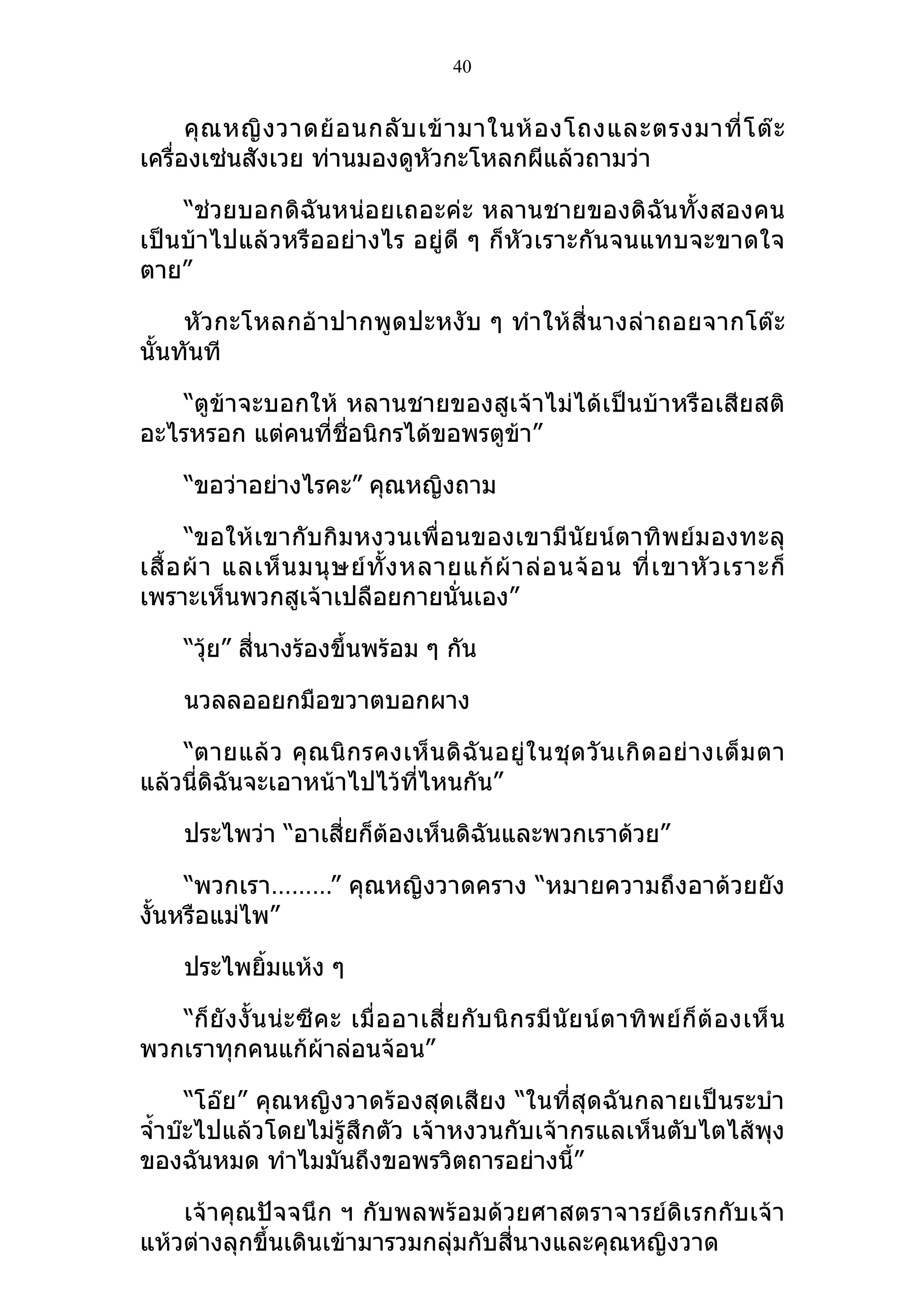 40


      คุ ณ หญิ ง วาดย้ อ นกลั บ เข้ า มาในห้ อ งโถงและตรงมาที่ โ ต๊ ะ
เครื่องเซ่นสังเวย ท่านมองดูหัวกะโหลกผีแล้วถามว่า

    “ช่วยบอกดิฉันหน่อยเถอะค่ะ หลานชายของดิฉันทั้งสองคน
เป็นบ้าไปแล้วหรืออย่างไร อยู่ดี ๆ ก็หัวเราะกันจนแทบจะขาดใจ
ตาย”

     หัวกะโหลกอ้าปากพูดปะหงับ ๆ ทำา ให้สี่นางล่าถอยจากโต๊ะ
นั้นทันที

    “ตูข้าจะบอกให้ หลานชายของสูเจ้าไม่ได้เป็นบ้าหรือเสียสติ
อะไรหรอก แต่คนที่ชื่อนิกรได้ขอพรตูข้า”

      “ขอว่าอย่างไรคะ” คุณหญิงถาม

       “ขอให้เขากับกิมหงวนเพื่อนของเขามีนัยน์ตาทิ พย์ม องทะลุ
เสื้ อ ผ้ า แลเห็ น มนุ ษ ย์ ทั้ ง หลายแก้ ผ้ า ล่ อ นจ้ อ น ที่ เ ขาหั ว เราะก็
เพราะเห็นพวกสูเจ้าเปลือยกายนั่นเอง”

      “วุ้ย” สี่นางร้องขึ้นพร้อม ๆ กัน

      นวลลออยกมือขวาตบอกผาง

    “ตายแล้ ว คุ ณ นิ ก รคงเห็ น ดิ ฉั น อยู่ ใ นชุ ด วั น เกิ ด อย่ า งเต็ ม ตา
แล้วนี่ดิฉันจะเอาหน้าไปไว้ทไหนกัน”
                            ี่

      ประไพว่า “อาเสี่ยก็ต้องเห็นดิฉันและพวกเราด้วย”

     “พวกเรา………” คุณหญิงวาดคราง “หมายความถึงอาด้วยยัง
งั้นหรือแม่ไพ”

      ประไพยิ้มแห้ง ๆ

   “ก็ ยั ง งั้ น น่ ะ ซี ค ะ เมื่ อ อาเสี่ ย กั บ นิ ก รมี นั ย น์ ต าทิ พ ย์ ก็ ต้ อ งเห็ น
พวกเราทุกคนแก้ผ้าล่อนจ้อน”

      “โอ๊ย” คุณหญิงวาดร้องสุดเสียง “ในที่สุดฉันกลายเป็นระบำา
จำ้าบ๊ะไปแล้วโดยไม่รู้สึกตัว เจ้าหงวนกับเจ้ากรแลเห็นตับไตไส้พุง
ของฉันหมด ทำาไมมันถึงขอพรวิตถารอย่างนี้”

    เจ้าคุณปัจจนึก ฯ กับพลพร้อมด้วยศาสตราจารย์ดิเรกกับเจ้า
แห้วต่างลุกขึ้นเดินเข้ามารวมกลุ่มกับสี่นางและคุณหญิงวาด
 