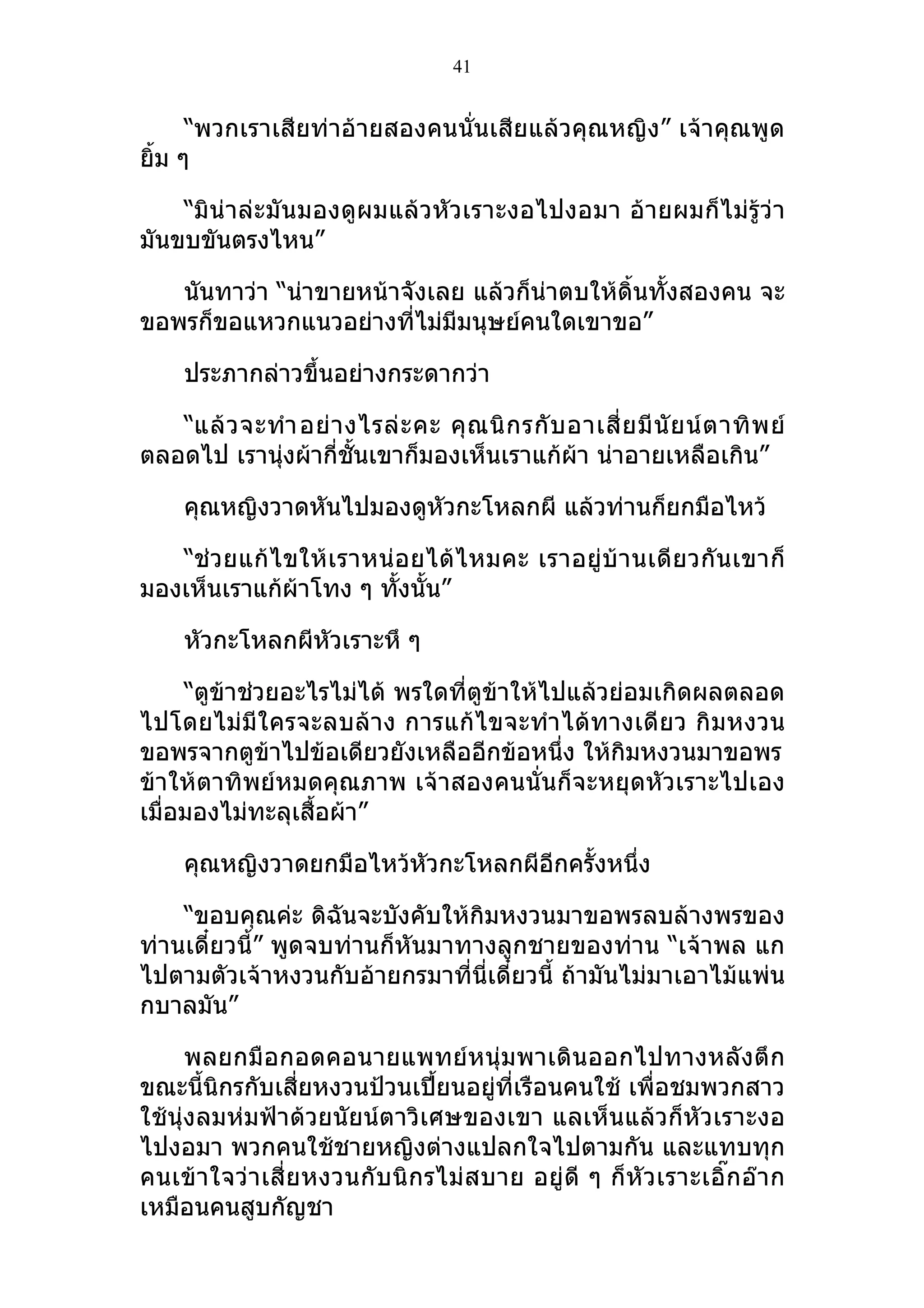 41


      “พวกเราเสียท่าอ้ายสองคนนั่นเสียแล้วคุณหญิง” เจ้าคุณพูด
ยิ้ม ๆ

    “มิน่าล่ะมันมองดูผมแล้วหัวเราะงอไปงอมา อ้ายผมก็ไม่รู้ว่า
มันขบขันตรงไหน”

   นันทาว่า “น่าขายหน้าจังเลย แล้วก็น่าตบให้ดิ้นทั้งสองคน จะ
ขอพรก็ขอแหวกแนวอย่างที่ไม่มีมนุษย์คนใดเขาขอ”

     ประภากล่าวขึ้นอย่างกระดากว่า

   “แล้ ว จะทำา อย่ า งไรล่ ะ คะ คุ ณ นิ ก รกั บ อาเสี่ ย มี นั ย น์ ต าทิ พ ย์
ตลอดไป เรานุ่งผ้ากี่ชั้นเขาก็มองเห็นเราแก้ผ้า น่าอายเหลือเกิน”

     คุณหญิงวาดหันไปมองดูหัวกะโหลกผี แล้วท่านก็ยกมือไหว้

   “ช่ ว ยแก้ ไ ขให้ เ ราหน่ อ ยได้ ไ หมคะ เราอยู่บ้ า นเดี ย วกั น เขาก็
มองเห็นเราแก้ผ้าโทง ๆ ทังนั้น”
                             ้

     หัวกะโหลกผีหัวเราะหึ ๆ

     “ตูข้าช่วยอะไรไม่ได้ พรใดที่ตูข้าให้ไปแล้วย่อมเกิดผลตลอด
ไปโดยไม่มีใครจะลบล้าง การแก้ไขจะทำา ได้ทางเดี ยว กิ มหงวน
ขอพรจากตูข้าไปข้อเดียวยังเหลืออีกข้อหนึ่ง ให้กิมหงวนมาขอพร
ข้าให้ตาทิพย์หมดคุณภาพ เจ้าสองคนนั่นก็จะหยุดหัวเราะไปเอง
เมื่อมองไม่ทะลุเสื้อผ้า”

     คุณหญิงวาดยกมือไหว้หัวกะโหลกผีอีกครั้งหนึ่ง

    “ขอบคุณค่ะ ดิฉันจะบังคับให้กิมหงวนมาขอพรลบล้างพรของ
ท่านเดี๋ยวนี้” พูดจบท่านก็หันมาทางลูกชายของท่าน “เจ้าพล แก
ไปตามตัวเจ้าหงวนกับอ้ายกรมาที่นี่เดี๋ยวนี้ ถ้ามันไม่มาเอาไม้แพ่น
กบาลมัน”

      พลยกมือกอดคอนายแพทย์หนุ่มพาเดินออกไปทางหลังตึ ก
ขณะนี้นิกรกับเสี่ยหงวนป้วนเปี้ยนอยู่ที่เรือนคนใช้ เพื่อชมพวกสาว
ใช้นุ่งลมห่มฟ้าด้วยนัยน์ตาวิเศษของเขา แลเห็นแล้วก็หัวเราะงอ
ไปงอมา พวกคนใช้ชายหญิงต่างแปลกใจไปตามกัน และแทบทุก
คนเข้า ใจว่า เสี่ ย หงวนกั บ นิ ก รไม่ ส บาย อยู่ ดี ๆ ก็ หั ว เราะเอิ๊ ก อ๊ า ก
เหมือนคนสูบกัญชา
 
