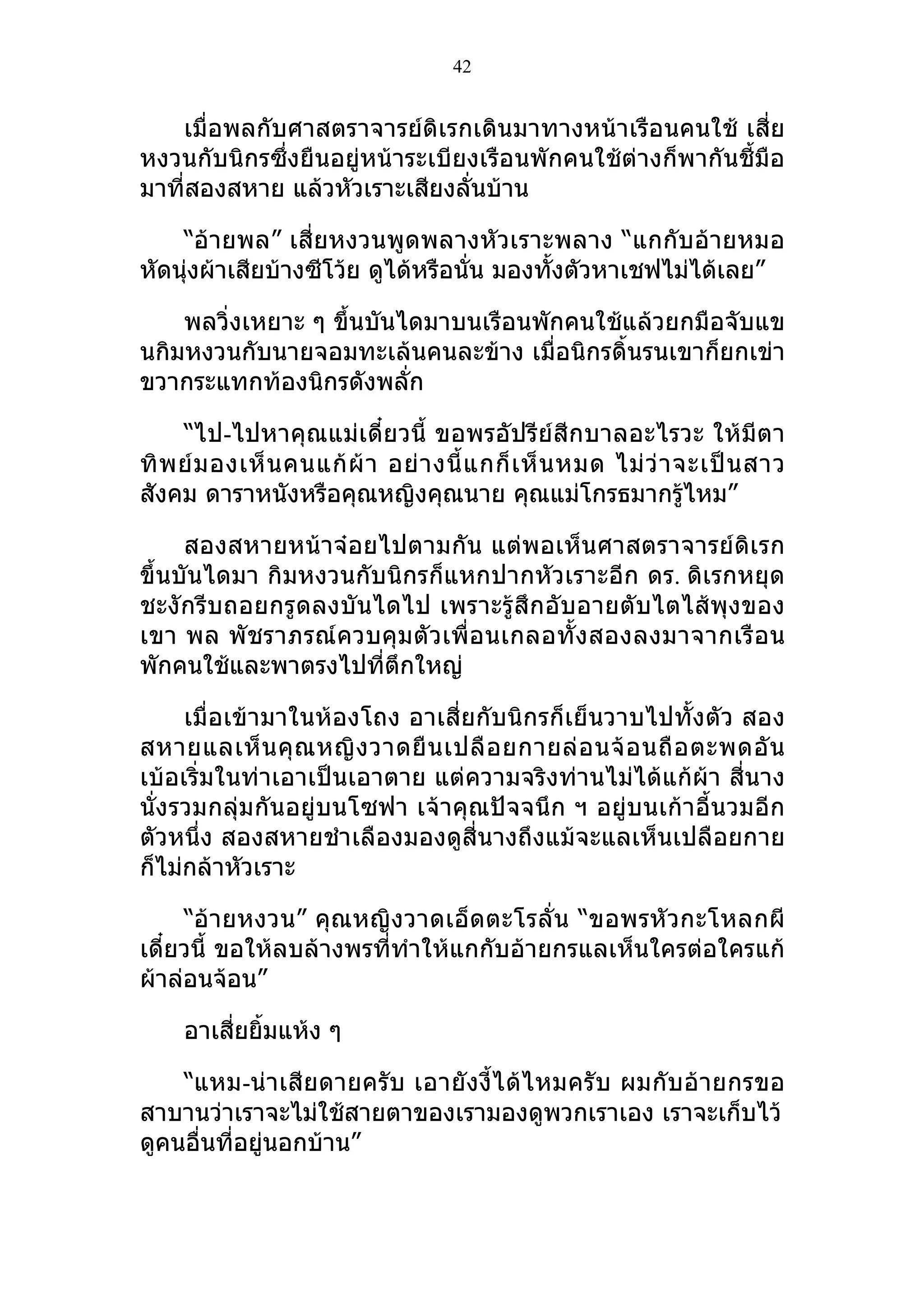 42


   เมื่อพลกับศาสตราจารย์ดิเรกเดินมาทางหน้าเรือนคนใช้ เสี่ย
หงวนกับนิกรซึ่งยืนอยู่หน้าระเบียงเรือนพักคนใช้ต่างก็พากันชี้มือ
มาที่สองสหาย แล้วหัวเราะเสียงลั่นบ้าน

    “อ้ายพล” เสี่ยหงวนพูดพลางหัวเราะพลาง “แกกับอ้ายหมอ
หัดนุ่งผ้าเสียบ้างซีโว้ย ดูได้หรือนั่น มองทั้งตัวหาเชฟไม่ได้เลย”

    พลวิ่งเหยาะ ๆ ขึ้นบันไดมาบนเรือนพักคนใช้แล้วยกมือจับแข
นกิมหงวนกับนายจอมทะเล้นคนละข้าง เมื่อนิกรดิ้นรนเขาก็ยกเข่า
ขวากระแทกท้องนิกรดังพลั่ก

     “ไป-ไปหาคุณแม่เดี๋ยวนี้ ขอพรอัปรีย์สีกบาลอะไรวะ ให้มีตา
ทิ พ ย์ ม องเห็ น คนแก้ ผ้ า อย่ า งนี้ แ กก็ เ ห็ น หมด ไม่ ว่ า จะเป็ น สาว
สังคม ดาราหนังหรือคุณหญิงคุณนาย คุณแม่โกรธมากรูไหม”                ้

     สองสหายหน้าจ๋อยไปตามกัน แต่พอเห็นศาสตราจารย์ดิเรก
ขึ้นบันไดมา กิมหงวนกับนิกรก็แหกปากหัวเราะอีก ดร. ดิเรกหยุด
ชะงักรีบถอยกรูดลงบันไดไป เพราะรู้สึกอับอายตับไตไส้พุงของ
เขา พล พั ชราภรณ์ ควบคุ มตั วเพื่อ นเกลอทั้ ง สองลงมาจากเรื อ น
พักคนใช้และพาตรงไปที่ตึกใหญ่

     เมื่อเข้ามาในห้องโถง อาเสี่ยกับนิกรก็เย็นวาบไปทั้งตัว สอง
สหายแลเห็ น คุ ณ หญิ ง วาดยื น เปลื อ ยกายล่ อ นจ้ อ นถื อ ตะพดอั น
เบ้อเริ่มในท่าเอาเป็นเอาตาย แต่ความจริงท่านไม่ได้แก้ผ้า สี่นาง
นั่งรวมกลุ่มกันอยู่บนโซฟา เจ้าคุณปัจจนึก ฯ อยู่บนเก้าอี้นวมอีก
ตัวหนึ่ง สองสหายชำาเลืองมองดูสี่นางถึงแม้จะแลเห็นเปลือยกาย
ก็ไม่กล้าหัวเราะ

     “อ้ายหงวน” คุณหญิงวาดเอ็ดตะโรลั่ น “ขอพรหั วกะโหลกผี
เดี๋ยวนี้ ขอให้ลบล้างพรที่ทำาให้แกกับอ้ายกรแลเห็นใครต่อใครแก้
ผ้าล่อนจ้อน”

     อาเสี่ยยิ้มแห้ง ๆ

    “แหม-น่าเสียดายครับ เอายังงี้ไ ด้ไ หมครั บ ผมกับ อ้ายกรขอ
สาบานว่าเราจะไม่ใช้สายตาของเรามองดูพวกเราเอง เราจะเก็บไว้
ดูคนอื่นที่อยู่นอกบ้าน”
 