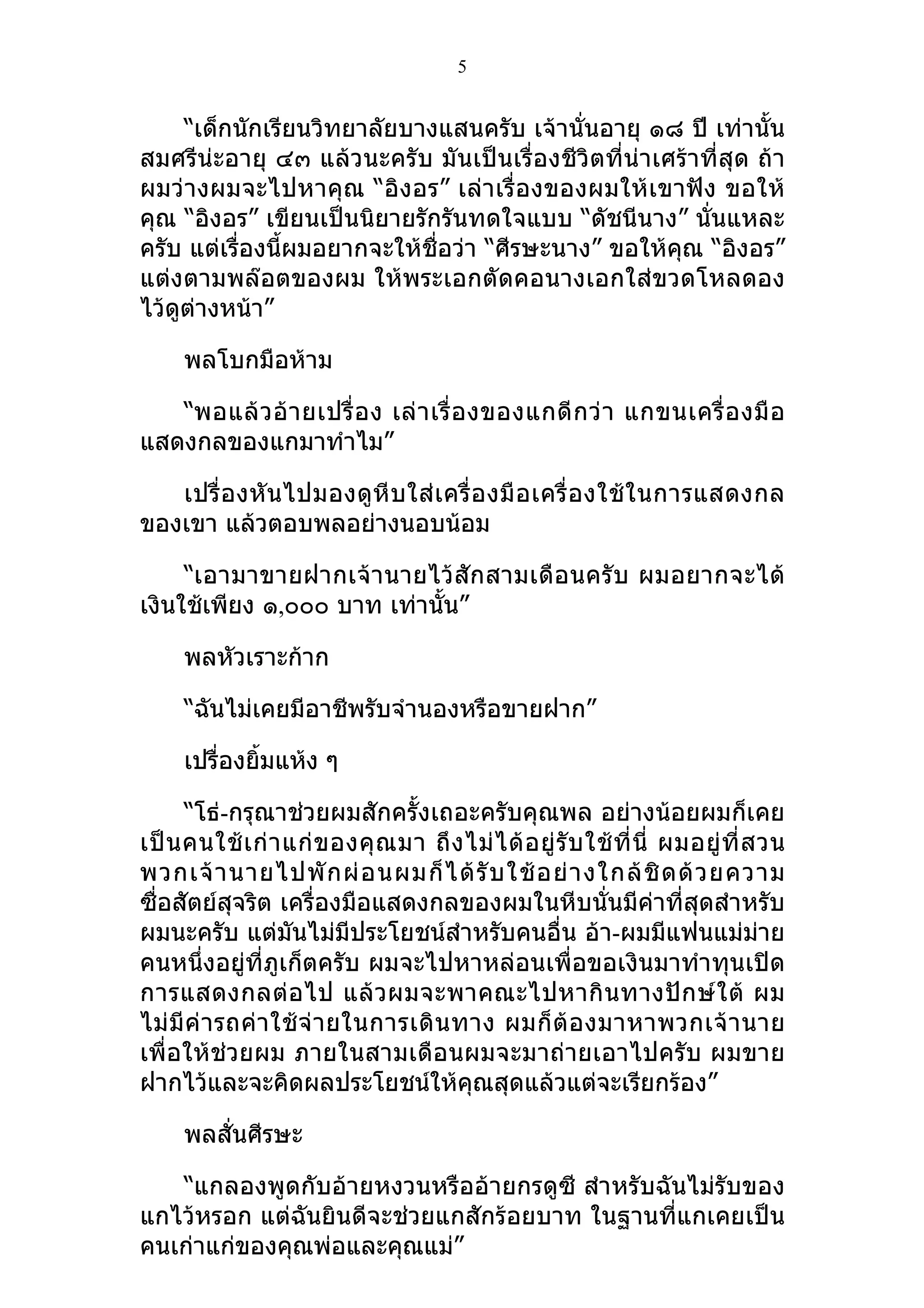 5


     “เด็กนักเรียนวิทยาลัยบางแสนครับ เจ้านั่นอายุ ๑๘ ปี เท่านั้น
สมศรีน่ะอายุ ๔๓ แล้วนะครับ มันเป็นเรื่องชีวิตที่น่าเศร้าที่สุด ถ้า
ผมว่างผมจะไปหาคุณ “อิงอร” เล่าเรื่องของผมให้เขาฟัง ขอให้
คุณ “อิงอร” เขียนเป็นนิยายรักรันทดใจแบบ “ดัชนีนาง” นั่นแหละ
ครับ แต่เรื่องนี้ผมอยากจะให้ชื่อว่า “ศีรษะนาง” ขอให้คุณ “อิงอร”
แต่งตามพล๊อตของผม ให้พระเอกตัดคอนางเอกใส่ขวดโหลดอง
ไว้ดูต่างหน้า”

     พลโบกมือห้าม

   “พอแล้ ว อ้ า ยเปรื่ อ ง เล่ า เรื่ อ งของแกดี ก ว่ า แกขนเครื่ อ งมื อ
แสดงกลของแกมาทำาไม”

   เปรื่ องหั น ไปมองดู หี บ ใส่ เ ครื่ อ งมื อ เครื่ อ งใช้ ใ นการแสดงกล
ของเขา แล้วตอบพลอย่างนอบน้อม

     “เอามาขายฝากเจ้า นายไว้ สัก สามเดือ นครั บ ผมอยากจะได้
เงินใช้เพียง ๑,๐๐๐ บาท เท่านั้น”

     พลหัวเราะก้าก

     “ฉันไม่เคยมีอาชีพรับจำานองหรือขายฝาก”

     เปรื่องยิ้มแห้ง ๆ

      “โธ่-กรุณาช่วยผมสักครั้งเถอะครับคุณพล อย่างน้อยผมก็เคย
เป็ น คนใช้ เ ก่ า แก่ ข องคุ ณ มา ถึ ง ไม่ ไ ด้ อ ยู่ รั บ ใช้ ที่ นี่ ผมอยู่ ที่ ส วน
พวกเจ้ า นายไปพั ก ผ่ อ นผมก็ ไ ด้ รั บ ใช้ อ ย่ า งใกล้ ชิ ด ด้ ว ยความ
ซื่อสัตย์สุจริต เครื่องมือแสดงกลของผมในหีบนั่นมีค่าที่สุดสำาหรับ
ผมนะครับ แต่มันไม่มีประโยชน์สำาหรับคนอื่น อ้า-ผมมีแฟนแม่ม่าย
คนหนึ่งอยู่ที่ภูเก็ตครับ ผมจะไปหาหล่อนเพื่อขอเงินมาทำาทุนเปิด
การแสดงกลต่ อ ไป แล้ ว ผมจะพาคณะไปหากิ น ทางปั ก ษ์ ใ ต้ ผม
ไม่ มี ค่ า รถค่ า ใช้ จ่ า ยในการเดิ น ทาง ผมก็ ต้ อ งมาหาพวกเจ้ า นาย
เพื่อให้ช่วยผม ภายในสามเดือนผมจะมาถ่ายเอาไปครับ ผมขาย
ฝากไว้และจะคิดผลประโยชน์ให้คุณสุดแล้วแต่จะเรียกร้อง”

     พลสั่นศีรษะ

   “แกลองพูดกับอ้ายหงวนหรืออ้ายกรดูซี สำาหรับฉันไม่รับของ
แกไว้หรอก แต่ฉันยินดีจะช่วยแกสักร้อยบาท ในฐานที่แกเคยเป็น
คนเก่าแก่ของคุณพ่อและคุณแม่”
 