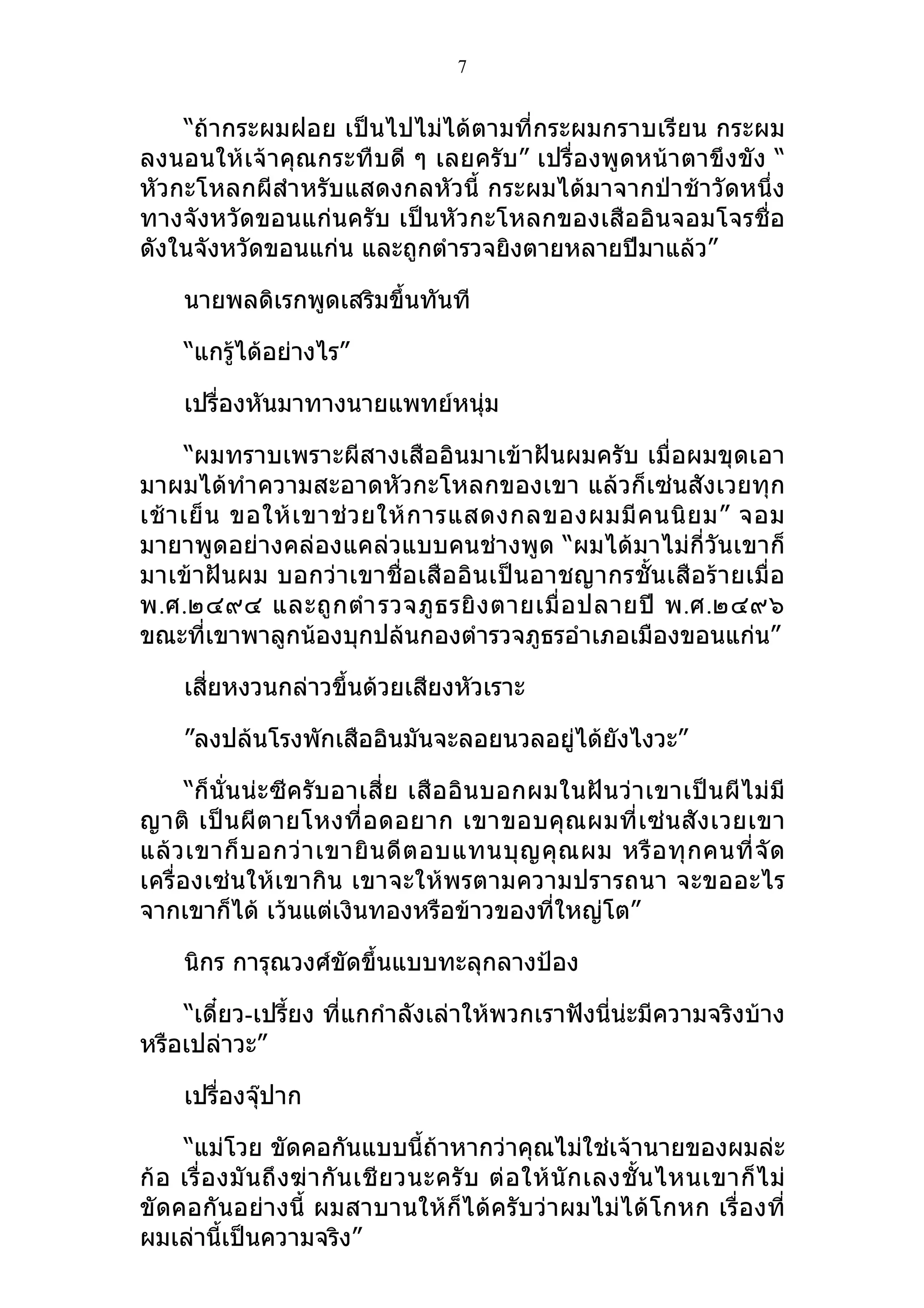 7


    “ถ้ากระผมฝอย เป็นไปไม่ได้ตามที่กระผมกราบเรียน กระผม
ลงนอนให้เจ้าคุณกระทืบดี ๆ เลยครับ” เปรื่องพูดหน้าตาขึงขัง “
หัวกะโหลกผีสำา หรับแสดงกลหัวนี้ กระผมได้มาจากป่าช้าวัดหนึ่ง
ทางจังหวัดขอนแก่นครับ เป็นหัวกะโหลกของเสืออินจอมโจรชื่อ
ดังในจังหวัดขอนแก่น และถูกตำารวจยิงตายหลายปีมาแล้ว”

     นายพลดิเรกพูดเสริมขึ้นทันที

     “แกรู้ได้อย่างไร”

     เปรื่องหันมาทางนายแพทย์หนุ่ม

      “ผมทราบเพราะผีสางเสืออินมาเข้าฝันผมครับ เมื่อผมขุดเอา
มาผมได้ทำาความสะอาดหัวกะโหลกของเขา แล้วก็เซ่นสังเวยทุก
เช้ า เย็ น ขอให้ เ ขาช่ ว ยให้ ก ารแสดงกลของผมมี ค นนิ ย ม” จอม
มายาพูดอย่างคล่องแคล่วแบบคนช่างพูด “ผมได้มาไม่กี่วันเขาก็
มาเข้าฝันผม บอกว่าเขาชื่อเสืออินเป็นอาชญากรชั้นเสือร้ายเมื่อ
พ.ศ.๒๔๙๔ และถู ก ตำา รวจภู ธ รยิ ง ตายเมื่ อ ปลายปี พ.ศ.๒๔๙๖
ขณะที่เขาพาลูกน้องบุกปล้นกองตำารวจภูธรอำาเภอเมืองขอนแก่น”

     เสี่ยหงวนกล่าวขึ้นด้วยเสียงหัวเราะ

     ”ลงปล้นโรงพักเสืออินมันจะลอยนวลอยู่ได้ยังไงวะ”

      “ก็ นั่น น่ะ ซีครับอาเสี่ ย เสื อ อิ น บอกผมในฝั น ว่ า เขาเป็ น ผี ไ ม่ มี
ญาติ เป็ น ผี ตายโหงที่ อดอยาก เขาขอบคุ ณผมที่ เ ซ่ น สั ง เวยเขา
แล้ ว เขาก็ บ อกว่ า เขายิ น ดี ต อบแทนบุ ญ คุ ณ ผม หรื อ ทุ ก คนที่ จั ด
เครื่องเซ่นให้เขากิน เขาจะให้พรตามความปรารถนา จะขออะไร
จากเขาก็ได้ เว้นแต่เงินทองหรือข้าวของที่ใหญ่โต”

     นิกร การุณวงศ์ขัดขึ้นแบบทะลุกลางป้อง

    “เดี๋ยว-เปรี้ยง ที่แกกำาลังเล่าให้พวกเราฟังนี่น่ะมีความจริงบ้าง
หรือเปล่าวะ”

     เปรื่องจุ๊ปาก

     “แม่โวย ขัดคอกันแบบนี้ถ้าหากว่าคุณไม่ใช่เจ้านายของผมล่ะ
ก้ อ เรื่ อ งมั น ถึ ง ฆ่ า กั น เชี ย วนะครั บ ต่ อ ให้ นั ก เลงชั้ น ไหนเขาก็ ไ ม่
ขัดคอกันอย่างนี้ ผมสาบานให้ก็ได้ครับว่าผมไม่ได้โกหก เรื่องที่
ผมเล่านี้เป็นความจริง”
 
