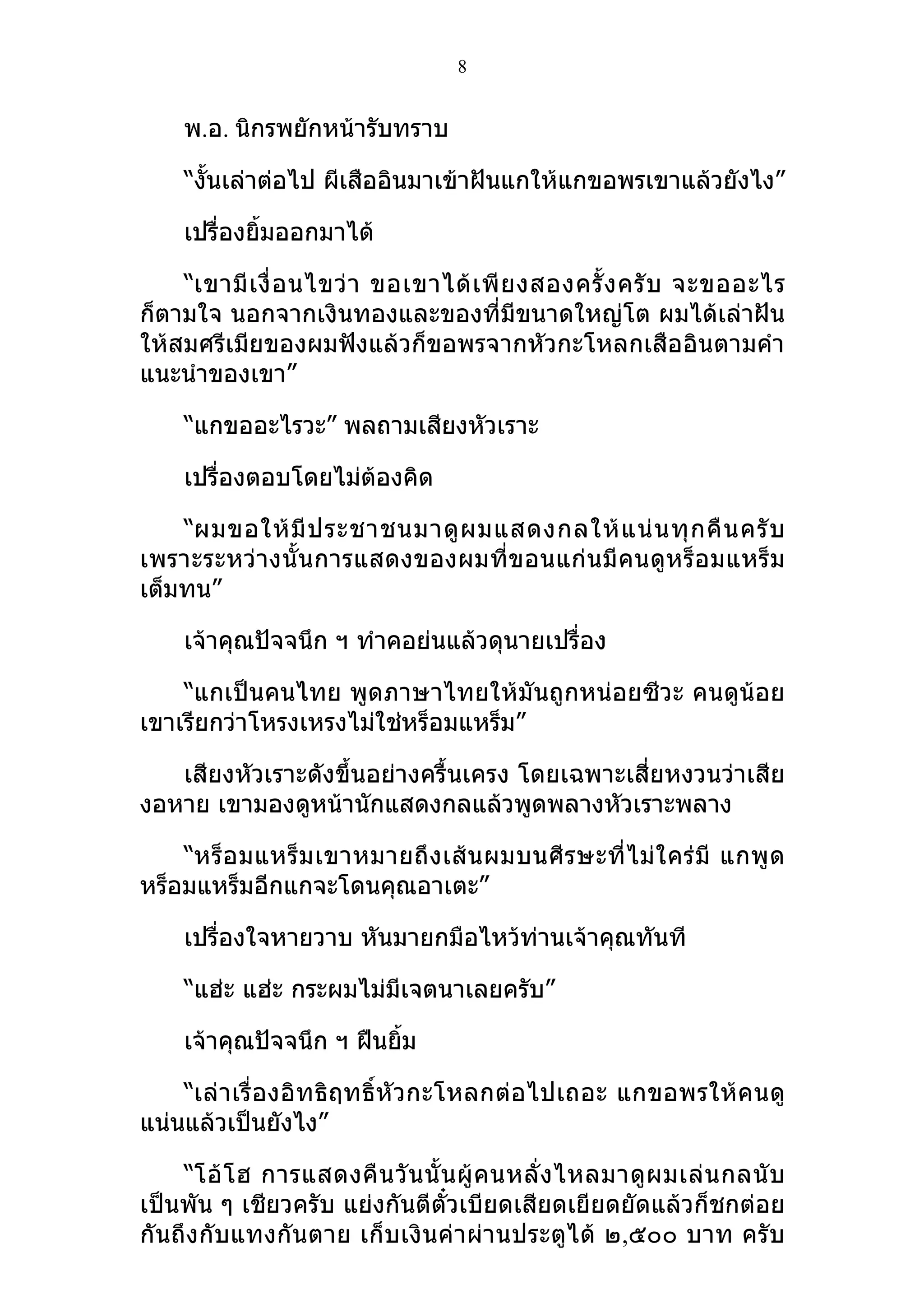 8


    พ.อ. นิกรพยักหน้ารับทราบ

    “งั้นเล่าต่อไป ผีเสืออินมาเข้าฝันแกให้แกขอพรเขาแล้วยังไง”

    เปรื่องยิ้มออกมาได้

    “เขามี เ งื่ อ นไขว่ า ขอเขาได้ เ พี ย งสองครั้ ง ครั บ จะขออะไร
ก็ตามใจ นอกจากเงินทองและของที่มีขนาดใหญ่โต ผมได้เล่าฝัน
ให้สมศรีเมียของผมฟังแล้วก็ขอพรจากหัวกะโหลกเสืออินตามคำา
แนะนำาของเขา”

    “แกขออะไรวะ” พลถามเสียงหัวเราะ

    เปรื่องตอบโดยไม่ต้องคิด

    “ผมขอให้ มี ป ระชาชนมาดู ผ มแสดงกลให้ แ น่ น ทุ ก คื น ครั บ
เพราะระหว่างนั้น การแสดงของผมที่ข อนแก่ นมี คนดูห ร็อ มแหร็ ม
เต็มทน”

    เจ้าคุณปัจจนึก ฯ ทำาคอย่นแล้วดุนายเปรื่อง

    “แกเป็นคนไทย พูดภาษาไทยให้มันถูกหน่อยซีวะ คนดูน้อย
เขาเรียกว่าโหรงเหรงไม่ใช่หร็อมแหร็ม”

   เสียงหัวเราะดังขึ้นอย่างครื้นเครง โดยเฉพาะเสี่ยหงวนว่าเสีย
งอหาย เขามองดูหน้านักแสดงกลแล้วพูดพลางหัวเราะพลาง

    “หร็ อ มแหร็ ม เขาหมายถึ ง เส้ น ผมบนศี ร ษะที่ ไ ม่ ใ คร่ มี แกพู ด
หร็อมแหร็มอีกแกจะโดนคุณอาเตะ”

    เปรื่องใจหายวาบ หันมายกมือไหว้ท่านเจ้าคุณทันที

    “แฮ่ะ แฮ่ะ กระผมไม่มีเจตนาเลยครับ”

    เจ้าคุณปัจจนึก ฯ ฝืนยิม
                          ้

    “เล่าเรื่ องอิท ธิฤทธิ์หั วกะโหลกต่อ ไปเถอะ แกขอพรให้ คนดู
แน่นแล้วเป็นยังไง”

    “โอ้ โ ฮ การแสดงคื น วั น นั้ น ผู้ ค นหลั่ ง ไหลมาดู ผ มเล่ น กลนั บ
เป็นพัน ๆ เชียวครับ แย่งกันตีตั๋วเบียดเสียดเยียดยัดแล้วก็ชกต่อย
กันถึงกับแทงกันตาย เก็บเงินค่าผ่านประตูได้ ๒,๕๐๐ บาท ครับ
 