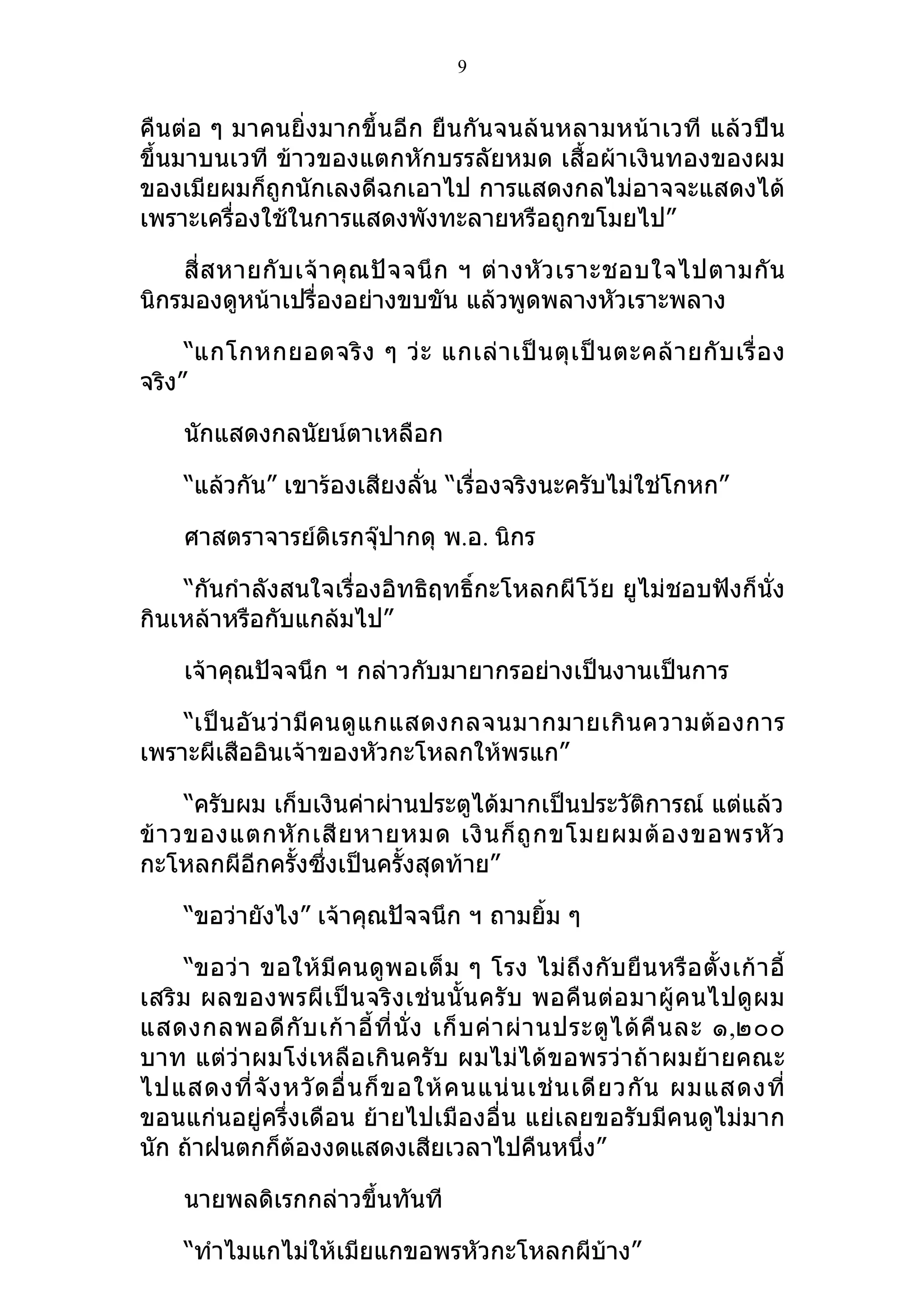 9


คืนต่อ ๆ มาคนยิ่งมากขึ้นอีก ยืนกันจนล้นหลามหน้าเวที แล้วปีน
ขึ้นมาบนเวที ข้าวของแตกหักบรรลัยหมด เสื้อผ้าเงินทองของผม
ของเมียผมก็ถูกนักเลงดีฉกเอาไป การแสดงกลไม่อาจจะแสดงได้
เพราะเครื่องใช้ในการแสดงพังทะลายหรือถูกขโมยไป”

    สี่ ส หายกั บ เจ้ า คุ ณ ปั จ จนึ ก ฯ ต่ า งหั ว เราะชอบใจไปตามกั น
นิกรมองดูหน้าเปรื่องอย่างขบขัน แล้วพูดพลางหัวเราะพลาง

     “แกโกหกยอดจริ ง ๆ ว่ ะ แกเล่ า เป็ น ตุ เ ป็ น ตะคล้ า ยกั บ เรื่ อ ง
จริง”

     นักแสดงกลนัยน์ตาเหลือก

     “แล้วกัน” เขาร้องเสียงลั่น “เรื่องจริงนะครับไม่ใช่โกหก”

     ศาสตราจารย์ดิเรกจุ๊ปากดุ พ.อ. นิกร

    “กันกำาลังสนใจเรื่องอิทธิฤทธิ์กะโหลกผีโว้ย ยูไม่ชอบฟังก็นั่ง
กินเหล้าหรือกับแกล้มไป”

     เจ้าคุณปัจจนึก ฯ กล่าวกับมายากรอย่างเป็นงานเป็นการ

    “เป็ น อั น ว่ า มี ค นดู แ กแสดงกลจนมากมายเกิ น ความต้ อ งการ
เพราะผีเสืออินเจ้าของหัวกะโหลกให้พรแก”

      “ครับผม เก็บเงินค่าผ่านประตูได้มากเป็นประวัติการณ์ แต่แล้ว
ข้ า วของแตกหั ก เสี ย หายหมด เงิ น ก็ ถู ก ขโมยผมต้ อ งขอพรหั ว
กะโหลกผีอีกครั้งซึ่งเป็นครั้งสุดท้าย”

     “ขอว่ายังไง” เจ้าคุณปัจจนึก ฯ ถามยิ้ม ๆ

      “ขอว่ า ขอให้ มี คนดู พ อเต็ ม ๆ โรง ไม่ ถึ ง กั บ ยื น หรื อ ตั้ ง เก้ า อี้
เสริ ม ผลของพรผี เ ป็ น จริ ง เช่ น นั้ น ครั บ พอคื น ต่ อ มาผู้ ค นไปดู ผ ม
แสดงกลพอดี กั บ เก้ า อี้ ที่ นั่ ง เก็ บ ค่ า ผ่ า นประตู ไ ด้ คื น ละ ๑,๒๐๐
บาท แต่ว่าผมโง่เหลือเกินครับ ผมไม่ได้ขอพรว่าถ้าผมย้ายคณะ
ไปแสดงที่ จั ง หวั ด อื่ น ก็ ข อให้ ค นแน่ น เช่ น เดี ย วกั น ผมแสดงที่
ขอนแก่นอยู่ครึ่งเดือน ย้ายไปเมืองอื่น แย่เลยขอรับมีคนดูไม่มาก
นัก ถ้าฝนตกก็ต้องงดแสดงเสียเวลาไปคืนหนึ่ง”

     นายพลดิเรกกล่าวขึ้นทันที

     “ทำาไมแกไม่ให้เมียแกขอพรหัวกะโหลกผีบาง”
                                         ้
 